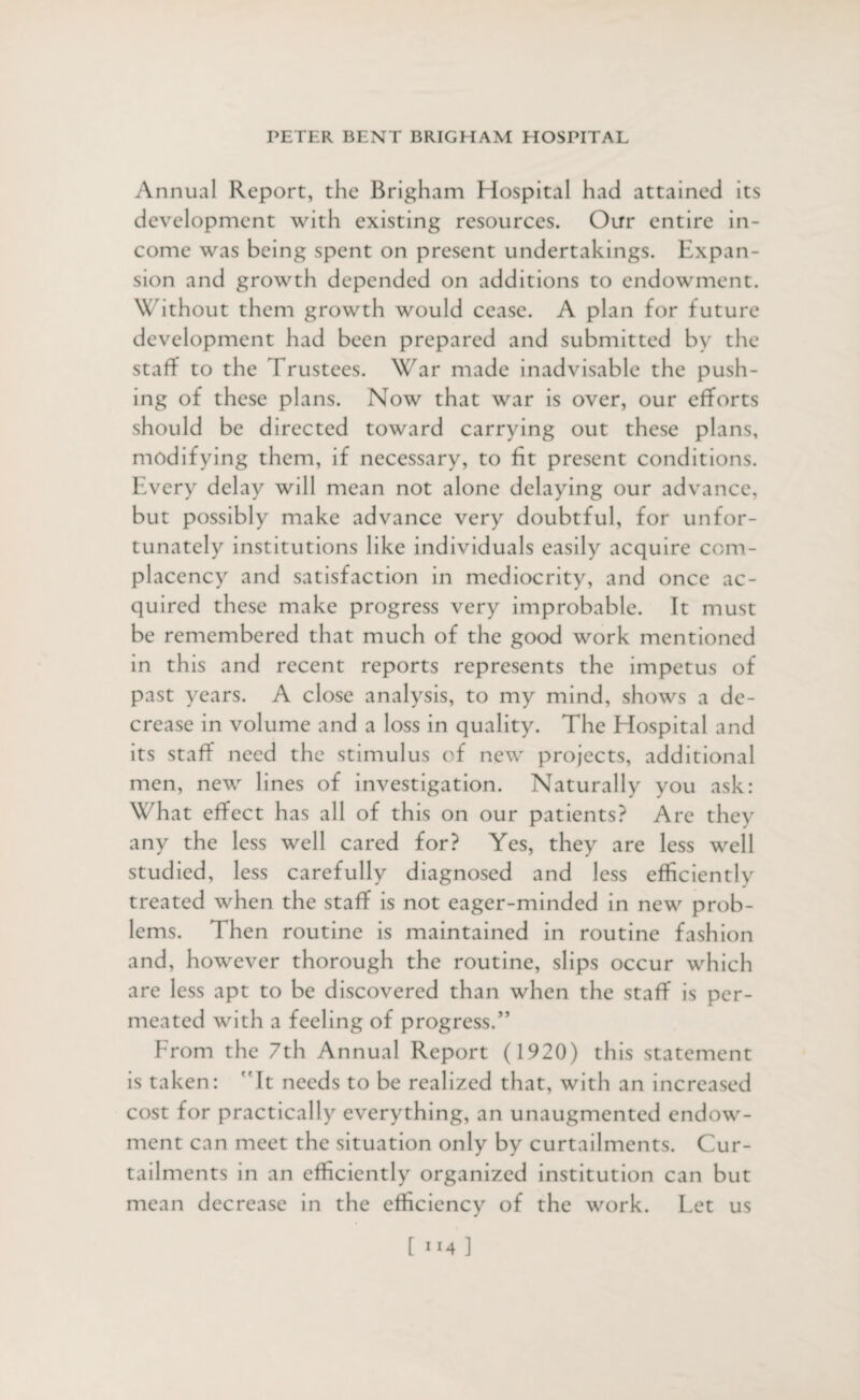 Annual Report, the Brigham Hospital had attained its development with existing resources. Our entire in¬ come was being spent on present undertakings. Expan¬ sion and growth depended on additions to endowment. Without them growth would cease. A plan for future development had been prepared and submitted by the staff to the Trustees. War made inadvisable the push¬ ing of these plans. Now that war is over, our efforts should be directed toward carrying out these plans, modifying them, if necessary, to fit present conditions. Every delay will mean not alone delaying our advance, but possibly make advance very doubtful, for unfor¬ tunately institutions like individuals easily acquire com¬ placency and satisfaction in mediocrity, and once ac¬ quired these make progress very improbable. It must be remembered that much of the good work mentioned in th is and recent reports represents the impetus of past years. A close analysis, to my mind, shows a de¬ crease in volume and a loss in quality. The Elospital and its staff need the stimulus of new projects, additional men, new lines of investigation. Naturally you ask: What effect has all of this on our patients? Arc they any the less well cared for? Yes, they are less well studied, less carefully diagnosed and less efficiently treated when the staff is not eager-minded in new prob¬ lems. Then routine is maintained in routine fashion and, however thorough the routine, slips occur which are less apt to be discovered than when the staff is per¬ meated with a feeling of progress.” From the 7th Annual Report (1920) this statement is taken: ”It needs to be realized that, with an increased cost for practically everything, an unaugmented endow¬ ment can meet the situation only by curtailments. Cur¬ tailments in an efficiently organized institution can but mean decrease in the efficiency of the work. Let us [ llA ]