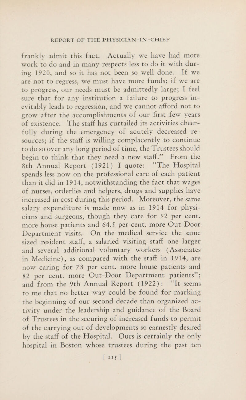 frankly admit this fact. Actually we have had more work to do and in many respects less to do it with dur¬ ing 1920, and so it has not been so well done. If we are not to regress, we must have more funds; if we are to progress, our needs must be admittedly large; I feel sure that for any institution a failure to progress in¬ evitably leads to regression, and we cannot afford not to grow after the accomplishments of our first few years of existence. The staff has curtailed its activities cheer¬ fully during the emergency of acutely decreased re¬ sources; if the staff is willing complacently to continue to do so over any long period of time, the Trustees should begin to think that they need a new staff.” From the 8th Annual Report (1921) I quote: The Flospital spends less now on the professional care of each patient than it did in 1914, notwithstanding the fact that wages of nurses, orderlies and helpers, drugs and supplies have increased in cost during this period. Moreover, the same salary expenditure is made now as in 1914 for physi¬ cians and surgeons, though they care for 52 per cent, more house patients and 64.5 per cent, more Out-Door Department visits. On the medical service the same sized resident staff, a salaried visiting staff one larger and several additional voluntary workers (Associates in Medicine), as compared with the staff in 1914, are now caring for 78 per cent, more house patients and 82 per cent, more Out-Door Department patients”; and from the 9th Annual Report (1922): It seems to me that no better way could be found for marking the beginning of our second decade than organized ac¬ tivity under the leadership and guidance of the Board of Trustees in the securing of increased funds to permit of the carrying out of developments so earnestly desired by the staff of the Fiospital. Ours is certainly the only hospital in Boston whose trustees during the past ten