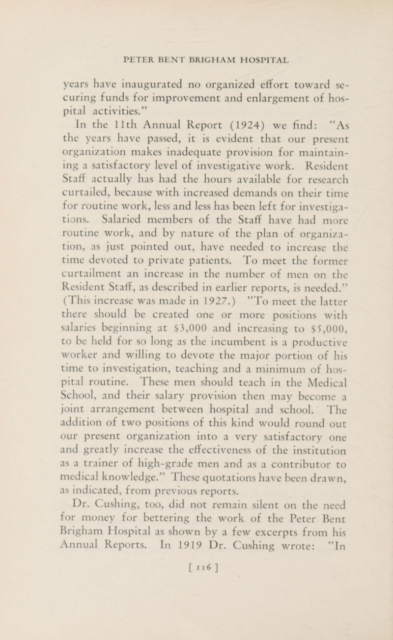 years have inaugurated no organized effort toward se¬ curing funds for improvement and enlargement of hos¬ pital activities.” In the 11th Annual Report (1924) we find: As the years have passed, it is evident that our present organization makes inadequate provision for maintain¬ ing a satisfactory level of investigative work. Resident Staff actually has had the hours available for research curtailed, because with increased demands on their time for routine work, less and less has been left for investiga¬ tions. Salaried members of the Staff have had more routine work, and by nature of the plan of organiza¬ tion, as just pointed out, have needed to increase the time devoted to private patients. To meet the former curtailment an increase in the number of men on the Resident Staff, as described in earlier reports, is needed.” (This increase was made in 1927.) To meet the latter there should be created one or more positions with salaries beginning at $3,000 and increasing to $5,000, to be held for so long as the incumbent is a productive worker and willing to devote the major portion of his time to investigation, teaching and a minimum of hos¬ pital routine. These men should teach in the Medical School, and their salary provision then may become a joint arrangement between hospital and school. The addition of two positions of this kind would round out our present organization into a very satisfactory one and greatly increase the effectiveness of the institution as a trainer of high-grade men and as a contributor to medical knowledge.” These quotations have been drawn, as indicated, from previous reports. Dr. Cushing, too, did not remain silent on the need for money for bettering the work of the Peter Bent Brigham Hospital as shown by a few excerpts from his Annual Reports. In 1919 Dr. Cushing wrote: In