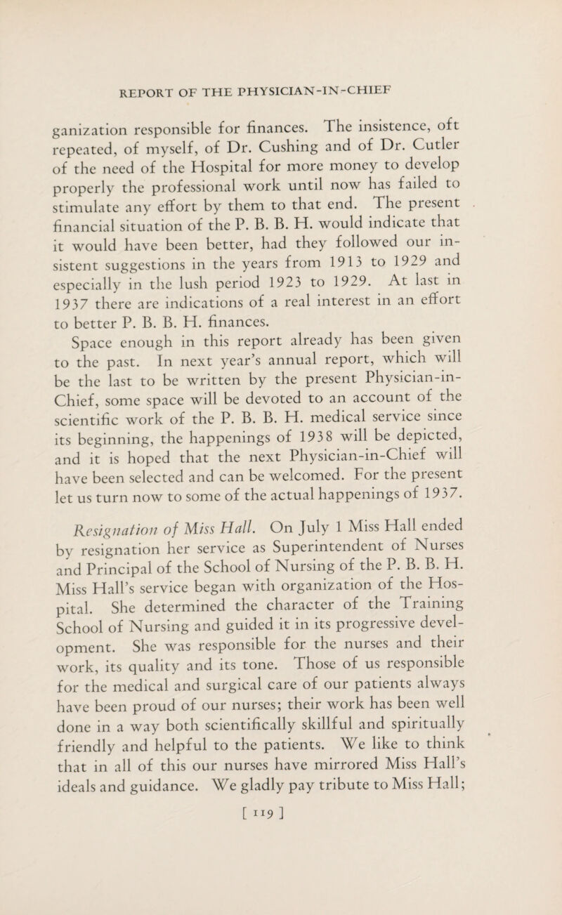 gamzation responsible for finances. The insistence, oft repeated, of myself, of Dr. Cushing and of Dr. Cutler of the need of the Hospital for more money to develop properly the professional work until now has failed to stimulate any effort by them to that end. The piesent financial situation of the P. B. B. H. would indicate that it would have been better, had they followed our in¬ sistent suggestions in the years from 1913 to 1929 and especially in the lush period 1923 to 1929. At last m 1937 there are indications of a real interest in an effort to better P. B. B. H. finances. Space enough in this report already has been given to the past. In next year’s annual report, which will be the last to be written by the present Physician-in- Chief, some space will be devoted to an account of the scientific work of the P. B. B. H. medical service since its beginning, the happenings of 193 8 will be depicted, and it is hoped that the next Physician-in-Chief will have been selected and can be welcomed. For the present let us turn now to some of the actual happenings of 19 3 7. Resignation of Miss Hall. On July 1 Miss Hall ended by resignation her service as Superintendent of Nurses and Principal of the School of Nursing of the P. B. B. H. Miss Hall’s service began with organization of the Hos¬ pital. She determined the character of the Training School of Nursing and guided it in its progressive devel¬ opment. She was responsible for the nurses and then work, its quality and its tone. Those of us responsible for the medical and surgical care of our patients always have been proud of our nurses; their work has been well done in a way both scientifically skillful and spiritually friendly and helpful to the patients. We like to think that in all of this our nurses have mirrored Miss Hall’s ideals and guidance. We gladly pay tribute to Miss Hall; [ JI9 ]