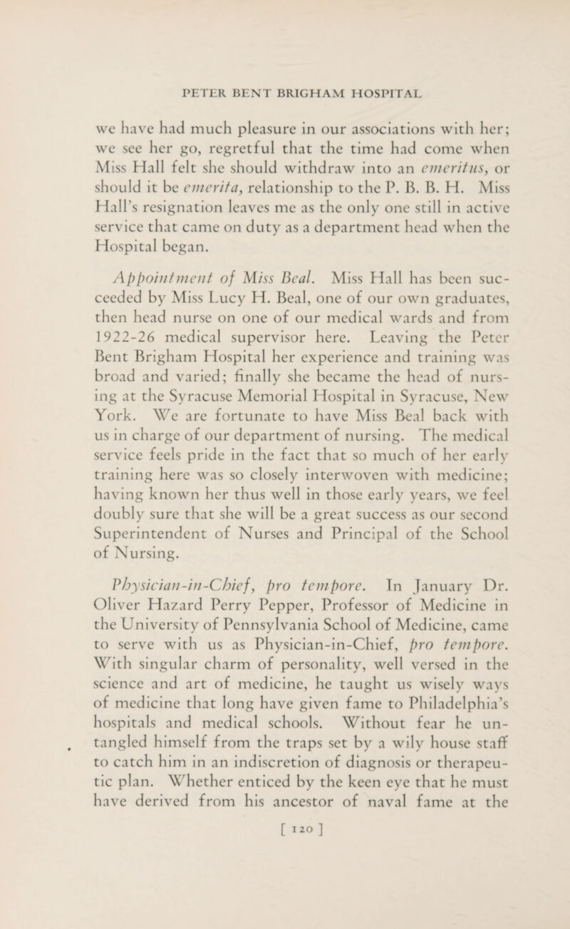 wc have had much pleasure in our associations with her; we see her go, regretful that the time had come when Miss Hall felt she should withdraw into an emeritus, or should it be e merit a, relationship to the P. B. B. H. Miss Hall’s resignation leaves me as the only one still in active service that came on duty as a department head when the Hospital began. Appointment of Miss Beal. Miss Hall has been suc¬ ceeded by Miss Lucy H. Beal, one of our own graduates, then head nurse on one of our medical wards and from 1922-26 medical supervisor here. Leaving the Peter Bent Brigham Hospital her experience and training was broad and varied; finally she became the head of nurs¬ ing at the Syracuse Memorial Hospital in Syracuse, New York. We are fortunate to have Miss Beal back with us in charge of our department of nursing. The medical service feels pride in the fact that so much of her early training here was so closely interwoven with medicine; having known her thus well in those early years, we feel doubly sure that she will be a great success as our second Superintendent of Nurses and Principal of the School of Nursing. Physician-in-Chief, pro tempore. In January Dr. Oliver Hazard Perry Pepper, Professor of Medicine in the University of Pennsylvania School of Medicine, came to serve with us as Physician-in-Chief, pro tempore. With singular charm of personality, well versed in the science and art of medicine, he taught us wisely ways of medicine that long have given fame to Philadelphia’s hospitals and medical schools. Without fear he un¬ tangled himself from the traps set by a wily house staff to catch him in an indiscretion of diagnosis or therapeu¬ tic plan. Whether enticed by the keen eye that he must have derived from his ancestor of naval fame at the