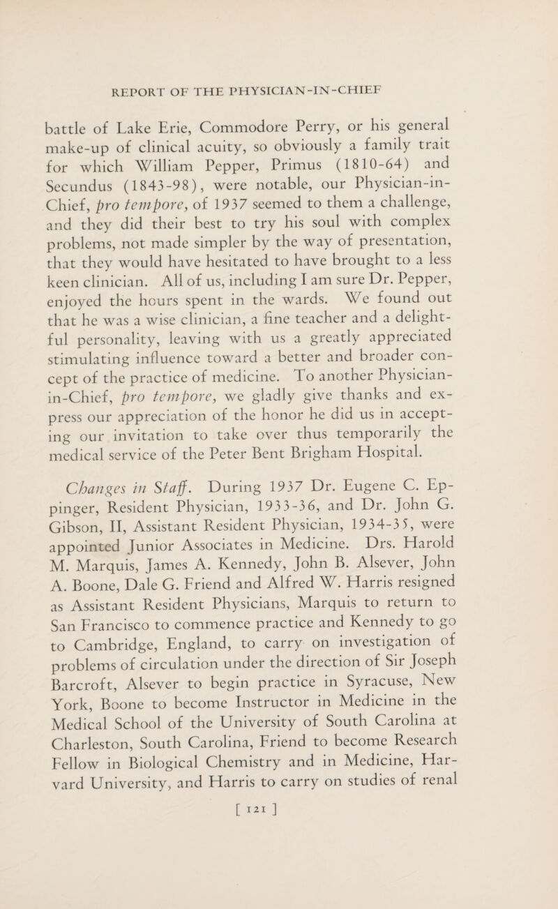 battle of Lake Erie, Commodore Perry, or his general make-up of clinical acuity, so obviously a family trait for which William Pepper, Primus (1810-64) and Secundus (1843-98), were notable, our Physician-in- Chief, pro tempore, of 1937 seemed to them a challenge, and they did their best to try his soul with complex problems, not made simpler by the way of presentation, that they would have hesitated to have brought to a less keen clinician. All of us, including I am sure Dr. Pepper, enjoyed the hours spent in the wards. We found out that he was a wise clinician, a fine teacher and a delight¬ ful personality, leaving with us a greatly appreciated stimulating influence toward a better and broader con¬ cept of the practice of medicine. To another Physician- in-Chief, pro tempore, we gladly give thanks and ex¬ press our appreciation of the honor he did us in accept¬ ing our invitation to take over thus temporarily the medical service of the Peter Bent Brigham Hospital. Changes in Staff. During 1937 Dr. Eugene C. Ep- pinger, Resident Physician, 193 3-3 6, and Dr. John G. Gibson, II, Assistant Resident Physician, 1934-3 3, were appointed Junior Associates in Medicine. Drs. Harold M. Marquis, James A. Kennedy, John B. Alsever, John A. Boone, Dale G. Friend and Alfred W. Harris resigned as Assistant Resident Physicians, Marquis to return to San Francisco to commence practice and Kennedy to go to Cambridge, England, to carry on investigation of problems of circulation under the direction of Sir Joseph Barcroft, Alsever to begin practice in Syracuse, New York, Boone to become Instructor in Medicine in the Medical School of the University of South Carolina at Charleston, South Carolina, Friend to become Research Fellow in Biological Chemistry and in Medicine, Har¬ vard University, and Harris to carry on studies of renal