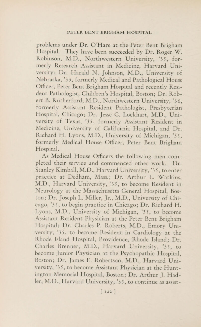 problems under Dr. O'Hare at the Peter Bent Brigham Hospital. They have been succeeded by Dr. Roger W. Robinson, M.D., Northwestern University, '3 5, for¬ merly Research Assistant in Medicine, Harvard Uni¬ versity; Dr. Harald N. Johnson, M.D., University of Nebraska, '3 3, formerly Medical and Pathological House Officer, Peter Bent Brigham Hospital and recently Resi¬ dent Pathologist, Children’s Hospital, Boston; Dr. Rob¬ ert B. Rutherford, M.D., Northwestern University, '36, formerly Assistant Resident Pathologist, Presbyterian Hospital, Chicago; Dr. Jesse C. Lockhart, M.D., Uni¬ versity of Texas, ’3 5, formerly Assistant Resident in Medicine, University of California Hospital, and Dr. Richard H. Lyons, M.D., University of Michigan, '3 5, formerly Medical House Officer, Peter Bent Brigham Hospital. As Medical House Officers the following men com¬ pleted their service and commenced other work. Dr. Stanley Kimball, M.D., Harvard University, ’3 5, to enter practice at Dedham, Mass.; Dr. Arthur L. Watkins, M.D., Harvard University, ’3 3, to become Resident in Neurology at the Massachusetts General Hospital, Bos¬ ton; Dr. Joseph L. Miller, Jr., M.D., University of Chi¬ cago, ’3 5, to begin practice in Chicago; Dr. Richard H. Lyons, M.D., University of Michigan, ’3 5, to become Assistant Resident Physician at the Peter Bent Brigham Hospital; Dr. Charles P. Roberts, M.D., Emory Uni¬ versity, ’3 5, to become Resident in Cardiology at the Rhode fsland Hospital, Providence, Rhode Island; Dr. Charles Brenner, M.D., Harvard University, ’3 5, to become Junior Physician at the Psychopathic Hospital, Boston; Dr. James E. Robertson, M.D., Harvard Uni¬ versity, ’3 5, to become Assistant Physician at the Hunt¬ ington Memorial Hospital, Boston; Dr. Arthur J. Had- lcr, M.D., Harvard University, ’3 5, to continue as assist-