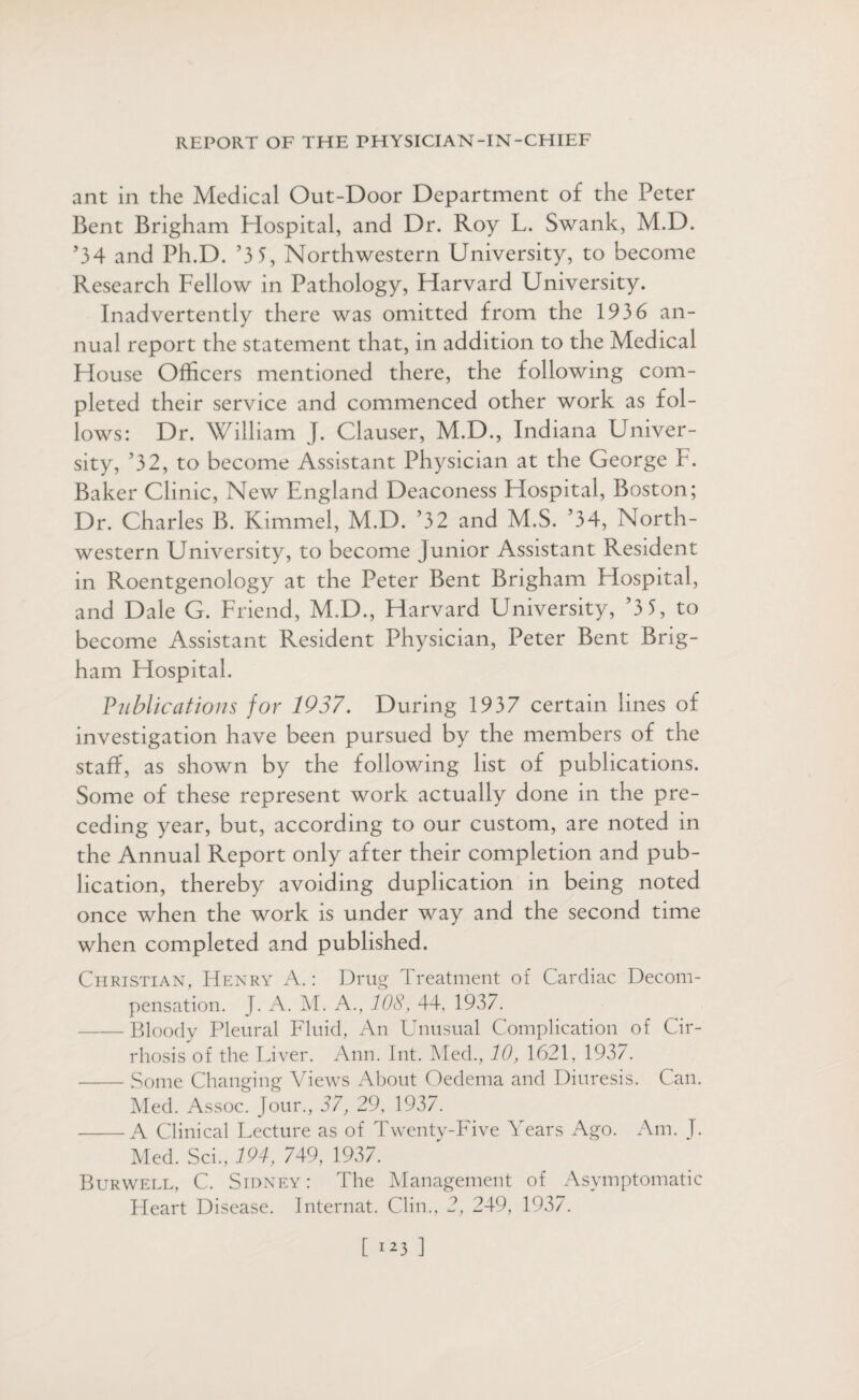 ant in the Medical Out-Door Department of the Peter Bent Brigham Hospital, and Dr. Roy L. Swank, M.D. ’34 and Ph.D. ’3 5, Northwestern University, to become Research Fellow in Pathology, Harvard University. Inadvertently there was omitted from the 1936 an¬ nual report the statement that, in addition to the Medical House Officers mentioned there, the following com¬ pleted their service and commenced other work as fol¬ lows: Dr. William J. Clauser, M.D., Indiana Univer¬ sity, ’32, to become Assistant Physician at the George F. Baker Clinic, New England Deaconess Hospital, Boston; Dr. Charles B. Kimmel, M.D. ’32 and M.S. ’34, North¬ western University, to become Junior Assistant Resident in Roentgenology at the Peter Bent Brigham Hospital, and Dale G. Friend, M.D., Harvard University, ’3 5, to become Assistant Resident Physician, Peter Bent Brig¬ ham Hospital. Publications for 1937. During 1937 certain lines of investigation have been pursued by the members of the staff, as shown by the following list of publications. Some of these represent work actually done in the pre¬ ceding year, but, according to our custom, are noted in the Annual Report only after their completion and pub¬ lication, thereby avoiding duplication in being noted once when the work is under way and the second time when completed and published. Christian, Henry A.: Drug Treatment of Cardiac Decom¬ pensation. J. A. M. A., 108, 44, 1937. -Bloody Pleural Fluid, An Unusual Complication of Cir¬ rhosis of the Liver. Ann. Int. Med., 10, 1621, 1937. -Some Changing Views About Oedema and Diuresis. Can. Med. Assoc. Jour., 37, 29, 1937. -A Clinical Lecture as of Twenty-Five Years Ago. Am. J. Med. Sci., 194, 749, 1937. Burwell, C. Sidney : The Management of Asymptomatic Fleart Disease. Internat. Clin., 2, 249, 1937.