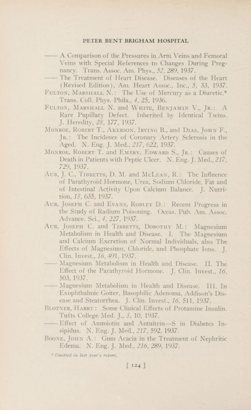 —— A Comparison of the Pressures in Arm Veins and Femoral Veins with Special References to Changes During Preg¬ nancy. Trans. Assoc. Am. Phys., 52, 289, 1937. 1 lie Treatment of Heart Disease. Diseases of the Heart (Revised Edition), Am. Heart Assoc., Inc., 5, 33, 1937. Fulton, Marshall X.: The Use of Mercury as a Diuretic.* Trans. Coll. Phys. Phi la., 4, 25, 1936. Fulton, Marshall N. and White, Benjamin Y., Jr.: A Rare Pupillary Defect. Inherited hy Identical Twins. J. Heredity, 28, 177, 1937. Monroe, Robert T., Akerson, Irving B., and Dias, John F., Tr. : The Incidence of Coronary Artery Sclerosis in the Aged. N. Eng. J. Med., 217, 622, 1937.' Monroe, Robert T. and Emery, Edward S., Jr.: Causes of Death in Patients with Peptic Ulcer. X. Eng. J. Med., 277, 729, 1937. Aub, J. C., Tibbetts, D. M. and McLean, R.: The Influence of Parathyroid Hormone, Urea, Sodium Chloride, Fat and of Intestinal Activity Upon Calcium Balance. J. Xutri- tion, 12, 635, 1937. Aub, Joseph C. and Evans, Robley D.: Recent Progress in the Study of Radium Poisoning. Occas. Puh. Am. Assoc. Advance. Sci., 4, 227', 1937. Aub, Joseph C. and Tibbetts, Dorothy M.: Magnesium Metabolism in Health and Disease. I. The Magnesium and Calcium Excretion of Xormal Individuals, also The Effects of Magnesium, Chloride, and Phosphate Ions. J. Clin. Invest., 16, 491, 1937. -Magnesium Metabolism in Health and Disease. II. The Effect of the Parathyroid Hormone. I. Clin. Invest., 16, 503, 1937. -Magnesium Metabolism in Health and Disease. Ill. In Exophthalmic Goiter, Basophilic Adenoma, Addison’s Dis¬ ease and Steatorrhea. JL Clin. Invest., 16, 511, 1937. Blotner, Harry: Some Clinical Effects of Protamine Insulin. Tufts College Med. J., 3, 10, 1937. -Effect of Ammiotin and Antuitrin—S in Diabetes In¬ sipidus. Boone, John Edema. X. Eng. J. Med., 217, 592, 1937. A.: Gum Acacia in the Treatment of Nephritic X. Eng. J. Med., 216, 289, 1937. * Omitted in last year's report. [ 1*4]