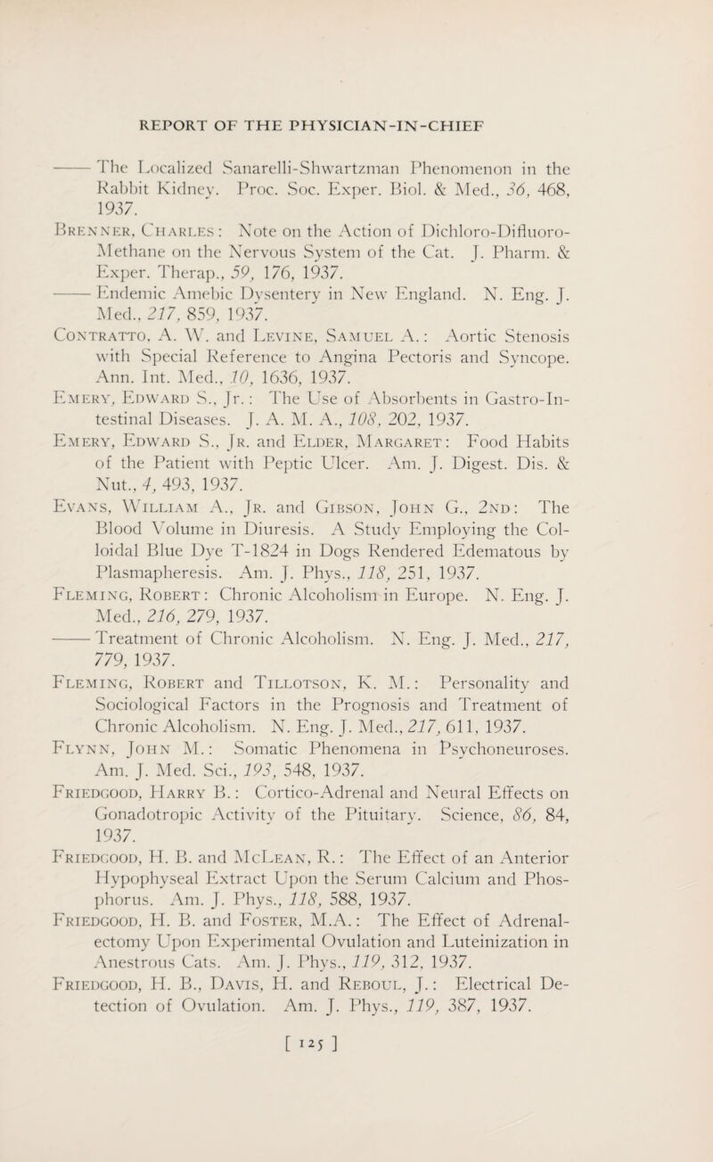 -The Localized Sanarelli-Shwartzman Phenomenon in the Rabhit Kidney. Proc. Soc. Exper. Biol. & Med., 36, 468, 1937. Brenner, Charles: Note on the Action of Dichloro-Difluoro- Methane on the Nervous System of the Cat. J. Pharm. & Exper. Therap., 59, 176, 1937. -Endemic Amebic Dysentery in New England. N. Eng. J. Med., 217, 859, 1937. Contratto, A. W. and Levine, Samuel A.: Aortic Stenosis with Special Reference to Angina Pectoris and Syncope. Ann. Int. Med., 10, 1636, 1937. Emery, Edward S., Jr.: The Use of Absorbents in Gastroin¬ testinal Diseases. J. A. M. A., 108, 202, 1937. Emery, Edward S., Jr. and Elder, Margaret: Food Habits of the Patient with Peptic Llcer. Am. J. Digest. Dis. & Nut., 4, 493, 1937. Evans, William A., Jr. and Gibson, John G., 2nd: The Blood Volume in Diuresis. A Study Employing the Col¬ loidal Blue Dye T-1824 in Dogs Rendered Edematous by Plasmapheresis. Am. J. Phys., 118, 251, 1937. Fleming, Robert: Chronic Alcoholism in Europe. N. Eng. J. Med., 216, 279, 1937. -Treatment of Chronic Alcoholism. N. Eng. J. Med., 217, 779, 1937. Fleming, Robert and Tillotson, K. M.: Personality and Sociological Factors in the Prognosis and Treatment of Chronic Alcoholism. N. Eng. J. Med., 217, 611, 1937. Flynn, John M.: Somatic Phenomena in Psychoneuroses. Am. J. Med. Sci, 193, 548, 1937. Eriedgood, Harry B.: Cortico-Adrenal and Neural Effects on Gonadotropic Activity of the Pituitary. Science, 86, 84, 1937. Eriedgood, H. B. and McLean, R.: The Effect of an Anterior Hypophyseal Extract Upon the Serum Calcium and Phos¬ phorus. Am. J. Phys., 118, 588, 1937. Friedgood, H. B. and Foster, M.A.: The Effect of Adrenal¬ ectomy Upon Experimental Ovulation and Luteinization in Anestrous Cats. Am. J. Phys., 119, 312, 1937. Friedgood, H. B., Davis, H. and Reboul, J.: Electrical De¬ tection of Ovulation. Am. J. Phys., 119, 387, 1937.