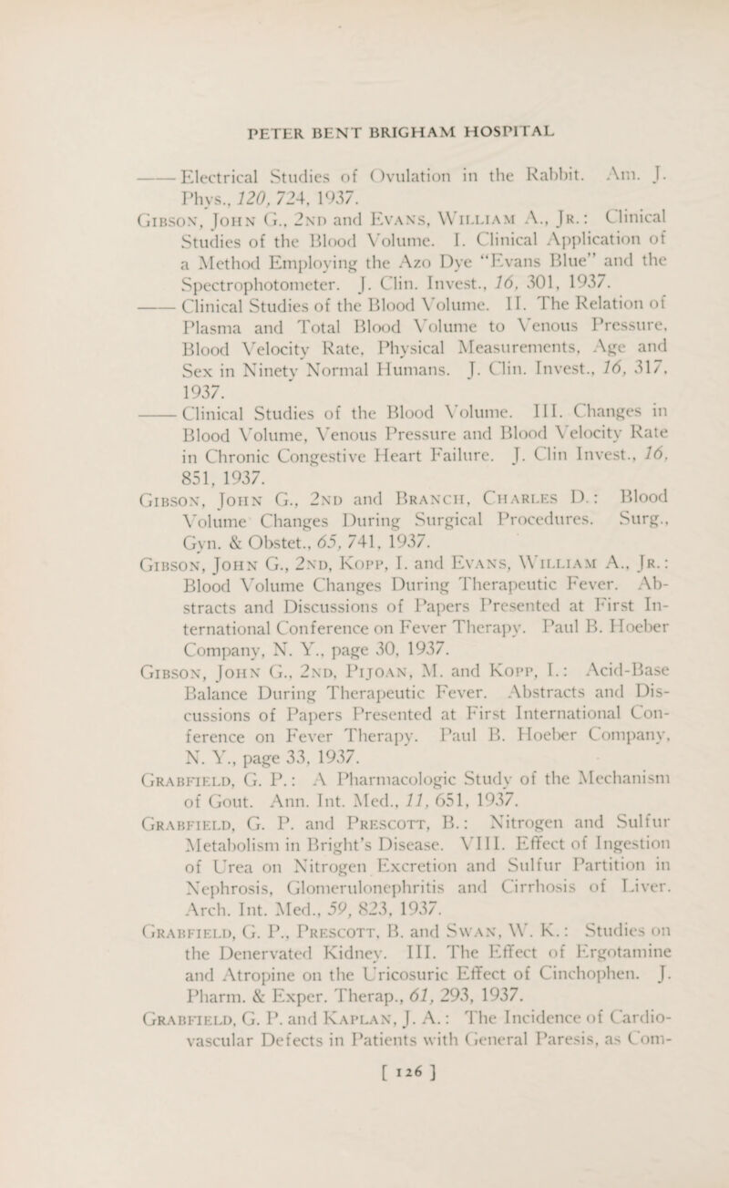 -Electrical Studies of Ovulation in the Rabbit. Am. J. Phys.,120, 724, 1937. Gibson, John G., 2nd and Evans, William A., Jr.: Clinical Studies of the Blood Volume. I. Clinical Application of a Method Employing the Azo Dye “Evans Blue” and the Spectrophotometer. J. C lin. Invest., 16, 301, 1937. -Clinical Studies of the Blood \ olume. 11. 1 he Relation ot Plasma and Total Blood \ olume to \ enous Pressure. Blood Velocity Rate. Physical Measurements, Age and Sex in Ninety Normal Humans. J. Clin. Invest., 16, 317, 1937. -Clinical Studies of the Blood Volume. III. Changes in Blood Volume, Venous Pressure and Blood \ elocity Rate in Chronic Congestive Heart Eailure. J. C lin Invest., 16, 851, 1937. Gibson, Ioiin G., 2nd and Branch, Charles D.: Blood Volume Changes During Surgical Procedures. Surg., Gyn. & Obstet., 65, 741, 1937. Gibson, John G., 2nd, Kopp, I. and Evans, William A., Jr.: Blood Volume Changes During Therapeutic Fever. Ab¬ stracts and Discussions of Papers Presented at First In¬ ternational Conference on Fever Therapy. Paul B. Hoeber Company, N. Y., page .10, 1937. Gibson, John G., 2nd, Pijoan, M. and Kopp, 1.: Acid-Base Balance During Therapeutic Fever. Abstracts and Dis¬ cussions of Papers Presented at First International Con¬ ference on Fever Therapy. Paul B. Hoeber Company, N. Y., page 33, 1937. Grabfield, G. I3.: A Pharmacologic Study of the Mechanism of Gout. Ann. Int. Med., 11, 651, 1937. Grabfield, G. P. and Prescott, B.: Nitrogen and Sulfur Metabolism in Bright’s Disease. VIII. Effect of Ingestion of Urea on Nitrogen Excretion and Sulfur Partition in Nephrosis, Glomerulonephritis and Cirrhosis of Liver. Arch. Int. .Med., 59, 823, 1937. Grabfield, G. P., Prescott, B. and Swan, W. K.: Studies on the Denervated Kidney. III. The Effect of Ergotamine and Atropine on the Uricosuric Effect of Cinchophen. J. Pharm. & Exper. Therap., 61, 293, 1937. Grabfield, G. I3, and Kaplan, J. A.: The Incidence of Cardio¬ vascular Defects in Patients with General Paresis, as l om-