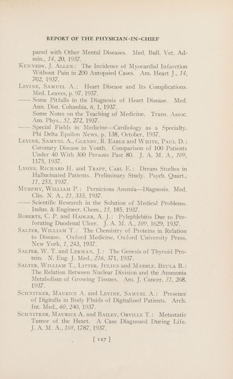pared with Other Mental Diseases. Med. Bull. Vet. Ad¬ min., 14, 20, 1937. Kennedy, J. Allen: The Incidence of Myocardial Infarction V ithout Pain in 200 Autopsied Cases. Am. Heart J., 14, 702, 1937. Levine, Samuel A.: Heart Disease and Its Complications. Med. Leaves, p. 97, 1937. -Some Pitfalls in the Diagnosis of Heart Disease. Med. Ann. Dist. Columbia, 6, 1, 1937. Some Notes on the Teaching of Medicine. Trans. Assoc. Am. Phys., 52, 272, 1937. - Special Fields in Medicine—Cardiology as a Specialty. Phi Delta Epsilon News, p. 138, October, 1937. Levine, Samuel A., Glendy, R. Earle and White, Paul D.: Coronary Disease in Youth. Comparison of 100 Patients Under 40 With 300 Persons Past 80. J. A. M. A., 109, 1175, 1937. Lyons, Richard H. and Trapp, Carl E.: Dream Studies in Hallucinated Patients. Preliminary Study. Psych. Quart.,- 11, 253, 1937. Murphy, William P.: Pernicious Anemia—Diagnosis. Med. Clin. N. A., 21, 333, 1937. -Scientific Research in the Solution of Medical Problems. Indus. & Engineer. Chem., 15, 185, 1937. Roberts, C. P. and Hadler, A. J.: Pylephlebitis Due to Per¬ forating Duodenal Ulcer. J. A. M. A., 109, 1629, 1937. Salter, W illiam T.: The Chemistry of Proteins in Relation to Disease. Oxford Medicine, Oxford University Press, New York, 1, 243, 1937. Salter, W. T. and Lerman, J.: The Genesis of Thyroid Pro¬ tein. N. Eng. J. Med., 216, 371, 1937. Salter, William T., Litter, Julius and Marble, Beula B.: The Relation Between Nuclear Division and the Ammonia Metabolism of Growing Tissues. Am. J. Cancer, 31, 268, 1937. Schnitker, Maurice A. and Levine, Samuel A.: Presence of Digitalis in Body Fluids of Digitalized Patients. Arch. Int. Med., 60, 240, 1937. Schnitker, Maurice A. and Bailey, Orville T.: Metastatic Tumor of the Heart. A Case Diagnosed During Life. J. A. M. A., 108, 1787, 1937.