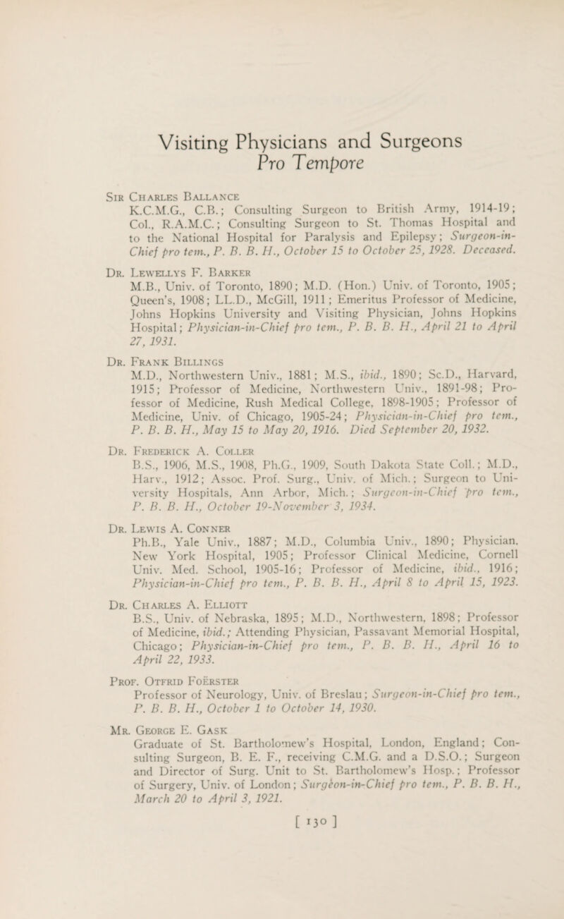 Visiting Physicians and Surgeons Pro Tempore Sir Charles Baelance K.C.M.G., C.B.; Consulting Surgeon to British Army, 1914-19; Col., R.A.M.C.; Consulting Surgeon to St. Thomas Hospital and to the National Hospital for Paralysis and Epilepsy; Surgeon-tn- Chicf pro tem., P. B. B. IT., October 15 to October 25, 1928. Deceased. Dr. Lewellys F. Barker M.B., Univ. of Toronto, 1890; M.D. (Hon.) Univ. of Toronto, 1905; Queen’s, 1908; LL.D., McGill, 1911 ; Emeritus Professor of Medicine, Johns Hopkins University and Visiting Physician, Johns Hopkins Hospital; Physician-in-Chief pro tern., P. B. B. H., April 21 to April 27, 1931. Dr. Frank Billings M.D., Northwestern Univ., 1881; M.S., ibid., 1890; Sc.D., Harvard, 1915; Professor of Medicine, Northwestern Univ., 1891-98; Pro¬ fessor of Medicine, Rush Medical College, 1898-1905; Professor of Medicine, Univ. of Chicago, 1905-24; Physicicin-in-Chief pro tem., P. B. B. H., May 15 to May 20, 1916. Died September 20, 1932. Dr. Frederick A. Coller B.S., 1906, M.S., 1908, Ph.G., 1909, South Dakota State Coll.; M.D., Harv., 1912; Assoc. Prof. Surg., Univ. of Mich.; Surgeon to Uni¬ versity Hospitals, Ann Arbor, Mich.; Surgeon-in-C hief pro tem., P. B. B. H., October 19-Novembcr 3, 1934. Dr. Lewis A. Conner Ph.B., Yale Univ., 1887; M.D., Columbia Univ., 1890; Physician. New York Hospital, 1905; Professor Clinical Medicine, Cornell Univ. Med. School, 1905-16; Professor of Medicine, ibid., 1916; Physician-in-Chief pro tern., P. B. B. H., April 8 to April 15, 1923. Dr. Charles A. Elliott B.S., Univ. of Nebraska, 1895; M.D., Northwestern, 1898; Professor of Medicine, ibid.; Attending Physician, Passavant Memorial Hospital, Chicago; Physician-in-Chief pro tem., P. B. B. II., April 16 to April 22, 1933. Prof. Otfrid Foerster Professor of Neurology, Univ. of Breslau; Surgeon-in-Chief pro tem., P. B. B. H., October 1 to October 14, 1930. Mr. George E. Gask Graduate of St. Bartholomew’s Hospital, London, England; Con¬ sulting Surgeon, B. E. F., receiving C.M.G. and a D.S.O.; Surgeon and Director of Surg. Unit to St. Bartholomew’s Hosp.; Professor of Surgery, Univ. of London; Surgeon-in-Chief pro tem., P. B. B. II., March 20 to April 3, 1921.
