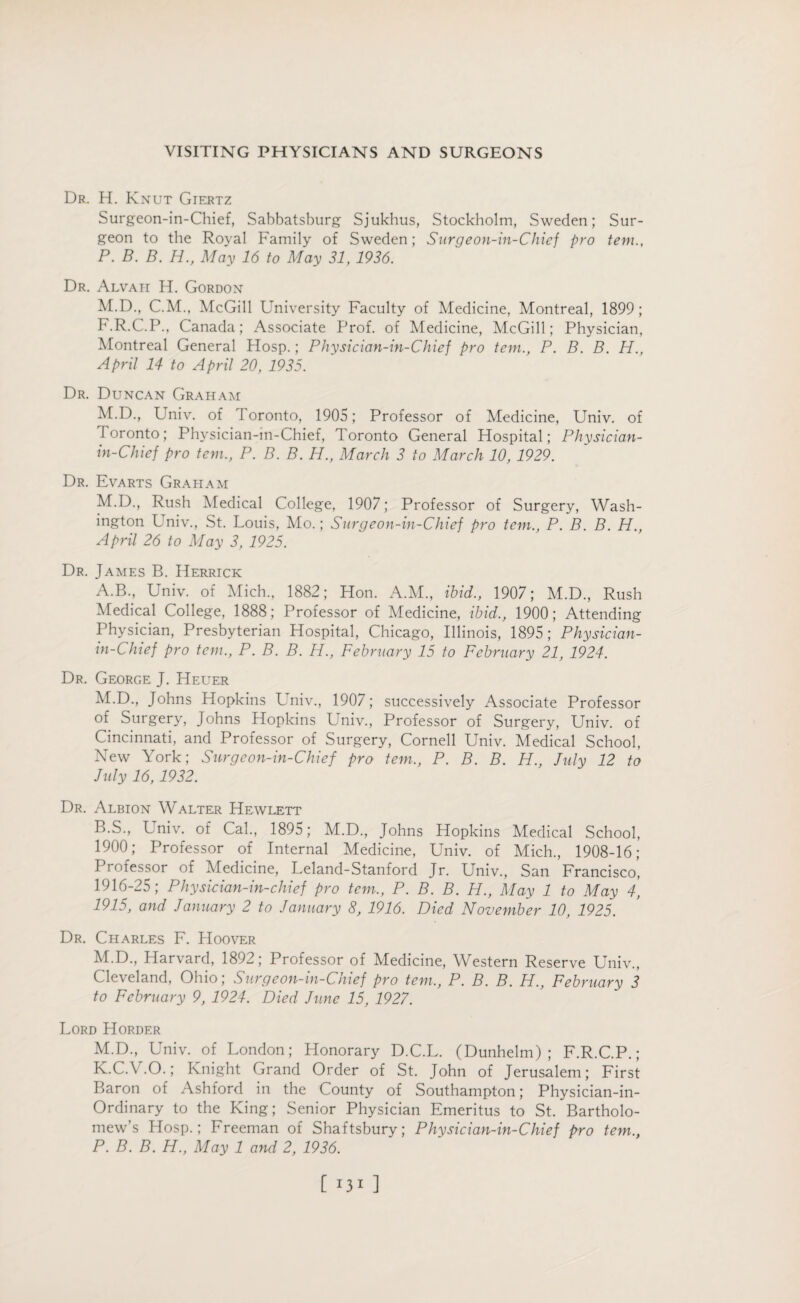 Dr. H. Knut Giertz Surgeon-in-Chief, Sabbatsburg Sjukhus, Stockholm, Sweden; Sur¬ geon to the Royal Family of Sweden; Surgeon-in-Chief pro tem., P. B. B. H., May 16 to May 31, 1936. Dr. Alvah H. Gordon M.D., C.M., McGill University Faculty of Medicine, Montreal, 1899; F.R.C.P., Canada; Associate Prof, of Medicine, McGill; Physician, Montreal General Hosp.; Physician-in-Chief pro tem., P. B. B. H., April 14 to April 20, 1935. Dr. Duncan Graham M.D., Univ. of I oronto, 1905; Professor of Medicine, Univ. of Ioronto; Physician-in-Chief, Toronto General Hospital; Physician- in-Chief pro tem., P. B. B. H., March 3 to March 10, 1929. Dr. Evarts Graham M.D., Rush Medical College, 1907; Professor of Surgery, Wash¬ ington Univ., St. Louis, Mo.; Surgeon-in-Chief pro tem., P. B. B. H., April 26 to May 3, 1925. Dr. James B. Herrick A. B., Univ. of Mich., 1882; Hon. A.M., ibid., 1907; M.D., Rush Medical College, 1888; Professor of Medicine, ibid., 1900; Attending Physician, Presbyterian Hospital, Chicago, Illinois, 1895; Physician- in-Chief pro tem., P. B. B. H., February 15 to February 21, 1924. Dr. George J. Heuer M.D., Johns Hopkins Univ., 1907; successively Associate Professor of Surgery, Johns Hopkins Univ., Professor of Surgery, Univ. of Cincinnati, and Professor of Surgery, Cornell Univ. Medical School, New York; Surgeon-in-Chief pro tem., P. B. B. H., July 12 to July 16,1932. Dr. Albion Walter Hewlett B. S., Univ. of Cal., 1895; M.D., Johns Hopkins Medical School, 1900; Professor of Internal Medicine, Univ. of Mich., 1908-16; Professor of Medicine, Leland-Stanford Jr. Univ., San Francisco, 1916-25; Physician-in-chief pro tem., P. B. B. H., May 1 to May 4, 1915, and January 2 to January 8, 1916. Died November 10, 1925. Dr. Charles F. Hoover M.D., Harvard, 1892; Professor of Medicine, Western Reserve Univ., Cleveland, Ohio; Surgeon-in-Chief pro tem,, P. B. B. H., February 3 to February 9, 1924. Died June 15, 1927. Lord Horder M.D., Univ. of London; Honorary D.C.L. (Dunhelm) ; F.R.C.P.; K.C.V.O.; Knight Grand Order of St. John of Jerusalem; First Baron of Ashford in the County of Southampton; Physician-in- Ordinary to the King; Senior Physician Emeritus to St. Bartholo¬ mew’s Hosp.; Freeman of Shaftsbury; Physician-in-Chief pro tem., P. B. B. H., May 1 and 2, 1936. [ ]