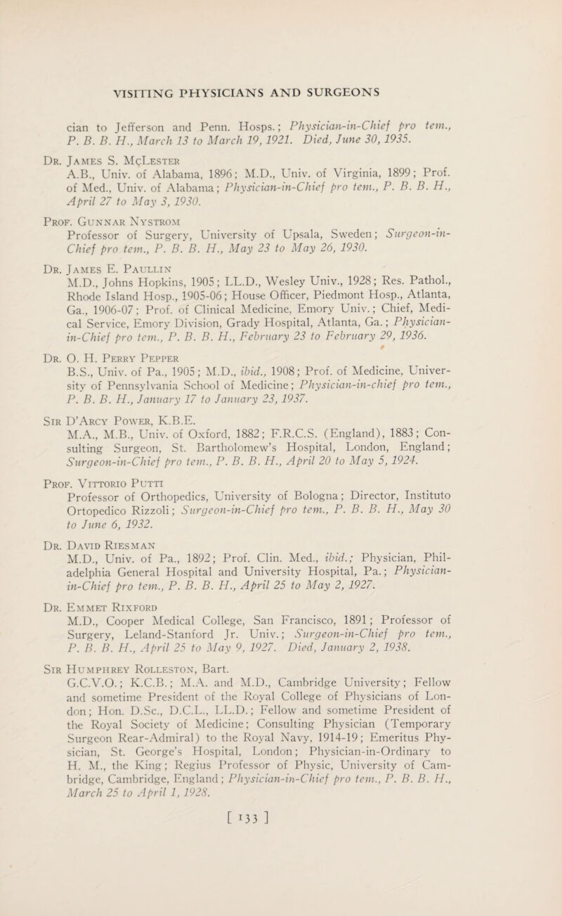 cian to Jefferson and Penn. Hosps.; Physician-in-Chief pro tem., P. B. B. H., March 13 to March 19,1921. Died, June 30, 1935. Dr. James S. MqLester A. B., Univ. of Alabama, 1896; M.D., Univ. of Virginia, 1899; Prof, of Med., Univ. of Alabama; Physician-in-Chief pro tem., P. B. B. H., April 27 to May 3, 1930. Prof. Gunnar Nystrom Professor of Surgery, University of Upsala, Sweden; Surgeon-in- Chief pro tem., P. B. B. H., May 23 to May 26, 1930. Dr. James E. Paullin M.D., Johns Hopkins, 1905; LL.D., Wesley Univ., 1928; Res. Pathol., Rhode Island Hosp., 1Q05-06; House Officer, Piedmont Hosp., Atlanta, Ga., 1906-07; Prof, of Clinical Medicine, Emory Univ.; Chief, Medi¬ cal Service, Emory Division, Grady Hospital, Atlanta, Ga.; Physician- in-Chief pro tem., P. B. B. H., February 23 to February 29, 1936. 9 Dr. O. H. Perry Pepper B. S., Univ. of Pa., 1905; M.D., ibid., 1908; Prof, of Medicine, Univer¬ sity of Pennsylvania School of Medicine; Physician-in-chief pro tem., P. B. B. H., January 17 to January 23, 1937. Sir D’Arcy Power, K.B.E. M.A., M.B., Univ. of Oxford, 1882; F.R.C.S. (England), 1883; Con¬ sulting Surgeon, St. Bartholomew’s Hospital, London, England; Surgeon-in-Chief pro tem., P. B. B. H., April 20 to May 5, 1924. Prof. Vittorio Puttt Professor of Orthopedics, University of Bologna; Director, Instituto Ortopedico Rizzoli; Surgeon-in-Chief pro tem., P. B. B. H., May 30 to June 6, 1932. Dr. David Riesman M.D., Univ. of Pa., 1892; Prof. Clin. Med., ibid.; Physician, Phil¬ adelphia General Hospital and University Hospital, Pa.; Physician- in-Chief pro tem., P. B. B. H., April 25 to May 2, 1927. Dr. Emmet Rixford M.D., Cooper Medical College, San Francisco, 1891 ; Professor of Surgery, Leland-Stanford Jr. Univ.; Surgeon-in-Chief pro tem., P. B. B. H., April 25 to May 9, 1927. Died, January 2, 1938. Sir Humphrey Rolleston, Bart. G. C.V.O.; K.C.B.; M.A. and M.D., Cambridge University; Fellow and sometime President of the Royal College of Physicians of Lon¬ don; Hon. D.Sc., D.C.L., LL.D.; Fellow and sometime President of the Royal Society of Medicine; Consulting Physician (Temporary Surgeon Rear-Admiral) to the Royal Navy, 1914-19; Emeritus Phy¬ sician, St. George’s Hospital, London; Physician-in-Ordinary to H. M., the King; Regius Professor of Physic, University of Cam¬ bridge, Cambridge, England; Physician-in-Chief pro tem., P. B. B. H., March 25 to April 1, 1928.