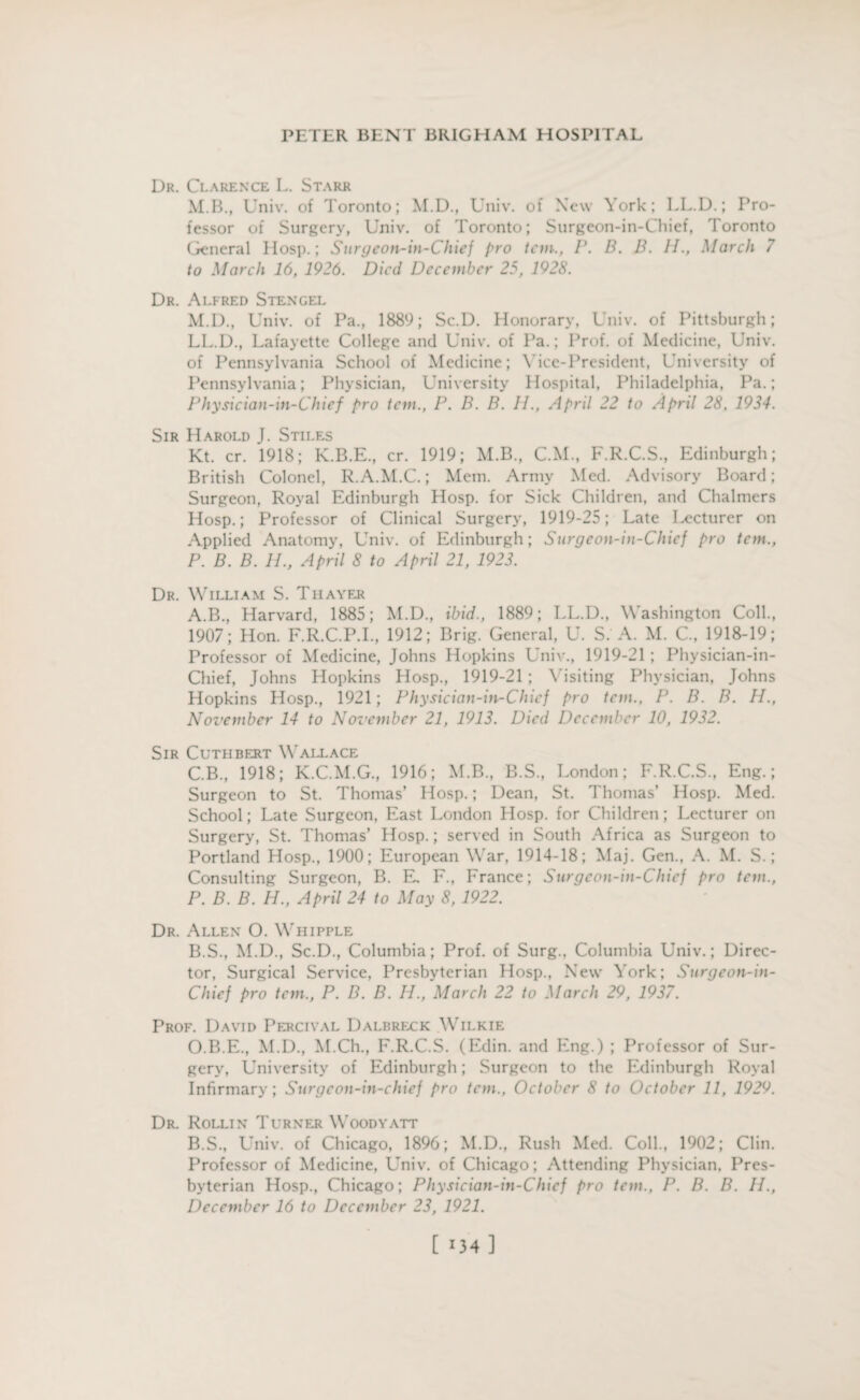 Dr. Clarence L. Starr M.B., Univ. of Toronto; M.D., Univ. of Xcw York; LL.D.; Pro¬ fessor of Surgery, Univ. of Toronto; Surgeon-in-Chief, Toronto General Hosp.; Surgeon-in-Chief pro tern., P. B. B. II., March 7 to March 16, 1926. Died December 25, 1928. Dr. Alfred Stengel M.D., Univ. of Pa., 1889; Sc.D. Honorary, Univ. of Pittsburgh; LL.D., Lafayette College and Univ. of Pa.; Prof, of Medicine, Univ. of Pennsylvania School of Medicine; Vice-President, University of Pennsylvania; Physician, University Hospital, Philadelphia, Pa.; Physician-in-Chief pro tem., P. B. B. II., April 22 to April 28, 1934. Sir Harold J. Stiles Kt. cr. 1918; K.B.E., cr. 1919; M.B., C.M., F.R.C.S., Edinburgh; British Colonel, R.A.M.C.; Mem. Army Med. Advisory Board; Surgeon, Royal Edinburgh Hosp. for Sick Children, and Chalmers Hosp.; Professor of Clinical Surgery, 1919-25; Late lecturer on Applied Anatomy, Univ. of Edinburgh; Surgeon-in-Chief pro tem., P. B. B. II., April 8 to April 21, 1923. Dr. William S. Thayer A. B., Harvard, 1885; M.D., ibid., 1889; LL.D., Washington Coll., 1907; Hon. F.R.C.P.I., 1912; Brig. General, U. S. A. M. C., 1918-19; Professor of Medicine, Johns Hopkins Univ., 1919-21 ; Physician-in- Chief, Johns Hopkins Hosp., 1919-21 ; V isiting Physician, Johns Hopkins Hosp., 1921; Physician-in-Chief pro tem., P. B. B. H., November 14 to November 21, 1913. Died December 10, 1932. Sir Cuthbert Wallace C.B., 1918; K.C.M.G., 1916; M.B., B.S., London; F.R.C.S., Eng.; Surgeon to St. Thomas’ Hosp.; Dean, St. Thomas’ Hosp. Med. School; Late Surgeon, East London Hosp. for Children; Lecturer on Surgery, St. Thomas’ Hosp.; served in South Africa as Surgeon to Portland Hosp., 1900; European War, 1914-18; Maj. Gen., A. M. S.; Consulting Surgeon, B. E, F., France; Surgeon-in-Chief pro tem., P. B. B. H., April 24 to May 8, 1922. Dr. Allen O. Whipple B. S., M.D., Sc.D., Columbia; Prof, of Surg., Columbia Univ.; Direc¬ tor, Surgical Service, Presbyterian Hosp., New York; Surgeon-in- Chief pro tem., P. B. B. Id., March 22 to March 29, 1937. Prof. David Percival Dalbreck Wilkie O.B.E., M.D., M.Ch., F.R.C.S. (Edin. and Eng.) ; Professor of Sur¬ gery, University of Edinburgh; Surgeon to the Edinburgh Royal Infirmary; Surgcon-in-chief pro tem., October 8 to October 11, 1929. Dr. Rollin Turner Woodyatt B.S., Univ. of Chicago, 1896; M.D., Rush Med. Coll., 1902; Clin. Professor of Medicine, LTniv. of Chicago; Attending Physician, Pres¬ byterian Hosp., Chicago; Physician-in-Chief pro tem., P. B. B. II., December 16 to December 23, 1921. [ >34 ]
