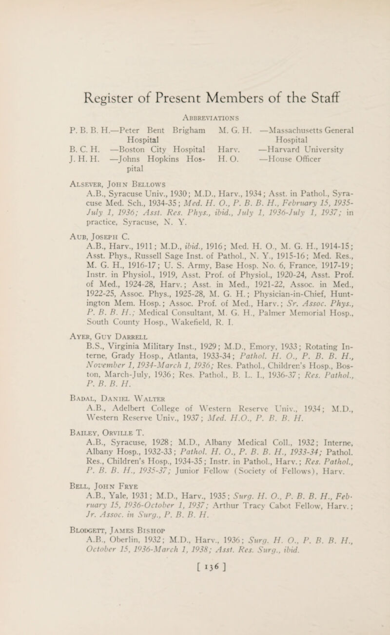 Register of Present Members of the Staff Abbreviations P. B. B. H.—Peter Bent Brigham M. G. H. Hospital B. C. H. —Boston City Hospital Harv. J. H. H. —Johns Hopkins Hos- H. O. pital Alsever, John Bellows A.B., Syracuse Univ., 1930; M.D., Harv., 1934; Asst, in Pathol., Syra¬ cuse Med. Sch., 1934-35; Med. H. O., P. B. B. H., February 15, 1935- July 1, 1936; Asst. Res. Phys., ibid., July 1, 1936-July 1, 1937; in practice, Syracuse, N. Y. Aub, Joseph C. A. B., Harv., 1911; M.D., ibid., 1916; Med. H. O., M. G. H., 1914-15; Asst. Phys., Russell Sage Inst, of Pathol., X. Y., 1915-16; Med. Res., M. G. H., 1916-17; U. S. Army, Base Hosp. Xo. 6, France. 1917-19; Instr. in Physiol., 1919, Asst. Prof, of Physiol., 1920-24, Asst. Prof, of Med., 1924-28, Harv.; Asst, in Med., 1921-22, Assoc, in Med., 1922-25, Assoc. Phys., 1925-28, M. G. H.; Physician-in-Chief, Hunt¬ ington Mem. Hosp.; Assoc. Prof, of Med., Harv.; Sr. Assoc. Phys., P. B. B. H.; Medical Consultant, M. G. H., Palmer Memorial Hosp., South County Hosp., Wakefield, R. I. Ayer, Guy Darrell B. S., Virginia Military Inst., 1929; M.D., Emory, 1933; Rotating In¬ terne, Grady Hosp., Atlanta, 1933-34; Pathol. H. O., P. B. B. H., November 1,1934-March 1, 1936; Res. Pathol., Children’s Hosp., Bos¬ ton, March-July, 1936; Res. Pathol., B. L. I., 1936-37; Res. Pathol., P. B. B. H. Badal, Daniel Walter A.B., Adelbert College of Western Reserve Univ., 1934; M.D., Western Reserve Univ., 1937; Med. H.O., P. B. B. 11. Bailey, Orville T. A.B., Syracuse, 1928; M.D., Albany Medical Coll., 1932; Interne, Albany Hosp., 1932-33; Pathol. H. O., P. B. B. II., 1933-34; Pathol. Res., Children’s Hosp., 1934-35; Instr. in Pathol., Harv.; Res. Pathol., P. B. B. H., 1935-37; Junior Fellow (Society of Fellows), Harv. Bell, John Frye A.B., Yale, 1931 ; M.D., Harv., 1935; Surg. 11. O., P. B. B. H., Feb¬ ruary 15, 1936-October 1, 1937; Arthur Tracy Cabot Fellow, Harv.; Jr. Assoc, iu Surg., P. B. B. H. Blodgett, James Bishop A.B., Oberlin, 1932; M.D., Harv., 1936; Surg. H. O., P. B. B. IF, October 15, 1936-March 1, 1938; Asst. Res. Surg., ibid. [ 13«] —Massachusetts General Hospital —Harvard University —House Officer