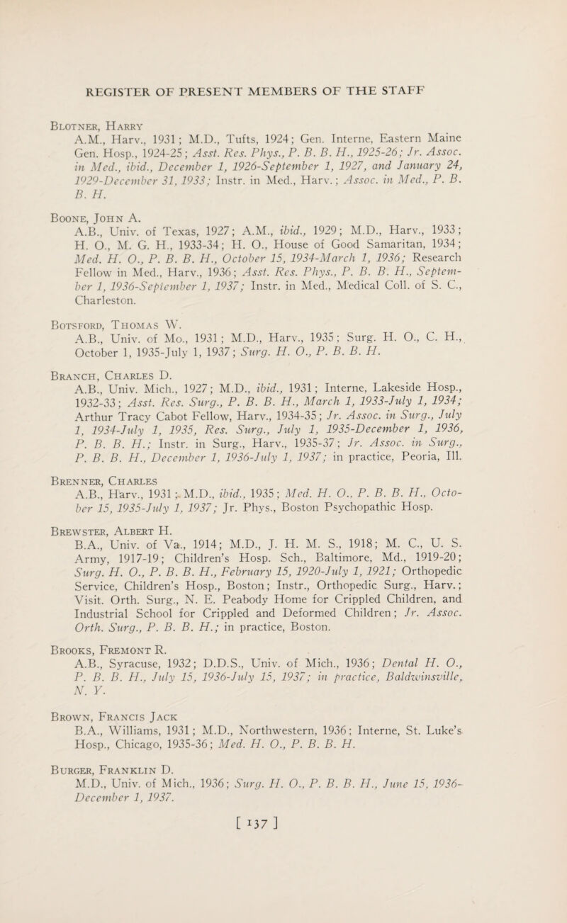 Blotner, Harry A. M., Harv., 1931; M.D., Tufts, 1924; Gen. Interne, Eastern Maine Gen. Hosp., 1924-25; Asst. Res. Phys., P. B. B. H., 1925-26; Jr. Assoc, in Med., ibid., December 1, 1926-Scptember 1, 1927, and January 24, 1929-Decembcr 31, 1933; Instr. in Med., Harv.; Assoc, in Med., P. B. B. H. Boone, John A. A.B., Univ. of Texas, 1927; A.M., ibid., 1929; M.D., Harv., 1933 ; H. O., M. G. H., 1933-34; H. O., House of Good Samaritan, 1934; Med. H. O., P. B. B. H., October 15, 1934-March 1, 1936; Research Fellow in Med., Harv., 1936; Asst. Res. Phys., P. B. B. H., Septem¬ ber 1, 1936-Sept ember 1, 1937; Instr. in Med., Medical Coll, of S. C., Charleston. Botsford, Thomas W. A.B., Univ. of Mo., 1931 ; M.D., Harv., 1935 ; Surg. H. O., C. H., October 1, 1935-July 1, 1937; Surg. H. O., P. B. B. H. Branch, Charles D. A.B., Univ. Mich., 1927; M.D., ibid., 1931; Interne, Lakeside Hosp., 1932-33; Asst. Res. Surg., P. B. B. H., March 1, 1933-July 1, 1934; Arthur Tracy Cabot Fellow, Harv., 1934-35; Jr. Assoc, in Surg., July I, 1934-July 1, 1935, Res. Surg., July 1, 1935-December 1, 1936, P. B. B. H.; Instr. in Surg., Harv., 1935-37; Jr. Assoc, in Surg., P. B. B. H., December 1, 1936-July 1, 1937; in practice, Peoria, Ill. Brenner, Charles A. B., Harv., 1931 ;.M.D., ibid., 1935; Med. H. O., P. B. B. H., Octo¬ ber 15, 1935-July 1, 1937; Jr. Phys., Boston Psychopathic Hosp. Brewster, Albert H. B. A., Univ. of Va„ 1914; M.D., J. H. M. S., 1918; M. C., U. S. Army, 1917-19; Children’s Hosp. Sch., Baltimore, Md., 1919-20; Surg. H. O., P. B. B. H., February 15, 1920-July 1, 1921; Orthopedic Service, Children’s Hosp., Boston; Instr., Orthopedic Surg., Harv.; Visit. Orth. Surg., N. E. Peabody Home for Crippled Children, and Industrial School for Crippled and Deformed Children; Jr. Assoc. Orth. Surg., P. B. B. H.; in practice, Boston. Brooks, Fremont R. A. B., Syracuse, 1932; D.D.S., Univ. of Mich., 1936; Dental H. O., P. B. B. H., July 15, 1936-July 15, 1937; in practice, Baldwinsville, N. Y. Brown, Francis Jack B. A., Williams, 1931; M.D., Northwestern, 1936; Interne, St. Luke’s Hosp., Chicago, 1935-36; Med. H. O., P. B. B. H. Burger, Franklin D. M.D., Univ. of Mich., 1936; Surg. H. O., P. B. B. H., June 15, 1936- December 1, 1937. [ 137]