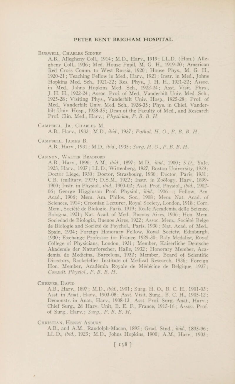 Burwell, Charles Sidney A.B, Allegheny Coll., 1914; M.D., Harv., 1919; LL.D. (Hon.) Alle¬ gheny Coll., 1936; Med. House Pupil, M. G. H., 1919-20; American Red Cross Comm, to West Russia, 1920; House Phys., M. G. H., 1920-21 ; Teaching Fellow in Med., Harv., 1921 ; Instr. in Med., Johns Hopkins Med. Sch., 1921-22; Res. Phys., J. H. IT, 1921-22; Assoc, in Med., Johns Hopkins Med. Sch., 1922-24; Asst. Visit. Phys., J. H. H., 1922-24; Assoc. Prof, of Med., Vanderbilt Univ. Med. Sch., 1925-28; Visiting Phys., Vanderbilt Univ. Hosp., 1925-28; Prof, of Med., Vanderbilt Univ. Med. Sch., 1928-35; Phys. in Chief, Vander¬ bilt Univ. Hosp., 1928-35; Dean of the Faculty of Med., and Research Prof. Clin. Med., Harv.; Physician, P. B. B. H. Campbell, Jr., Charj.es M. A.B., Harv., 1933; M.D., ibid., 1937; Pathol. H. O., P. B. B. II. Campbell, James B. A.B., Harv, 1931 ; M.D, ibid, 1935; Sun/. II. O., I\ B. B. II. Cannon, Walter Bradford A.B., Harv, 1896; A.M, ibid., 1897; M.D, ibid.. 1900; S.D., Yale. 1923, Harv, 1937; LL.D, Wittenberg, 1927, Boston University, 1929; Doctor Liege, 1930; Doctor, Strasbourg. 1930; Doctor. Paris, 1931; C.B. (military, 1919; D.S.M, 1922; Instr. in Zoology. Harv, 1899- 1900; Instr. in Physiol, ibid., 1900-02; Asst. Prof. Physiol, ibid., 1902- 06; George Higginson Prof. Physiol, ibid., 1906—; Fellow, Am. Acad, 1906; Mem. Am. Philos. Soc, 1908; Mem. Xat. Acad, of Sciences, 1914; Croonian Lecturer, Royal Society, London, 1918; Corr. Mem, Societe de Biologic, Paris, 1919; Reale Accademia delle Scienze. Bologna. 1921 ; Nat. Acad, of Med, Buenos Aires. 1936; Hon. Mem. Sociedad de Biologia. Buenos Aires, 1922; Assoc. Mem, Societe Beige de Biologie and Societe de Psychol, Paris, 1930; Nat. Acad, of Med, Spain, 1934; Foreign Honorary Fellow, Royal Society, Edinburgh. 1930; Exchange Professor for France, 1929-30; Baly Medalist, Royal College of Physicians, London, 1931 ; Member, Kaiserliche Deutsche Akademie dcr Naturforscher, Halle, 1932; Honorary Member, Aca¬ demia de Medicina, Barcelona, 1932; Member, Board of Scientific Directors, Rockefeller Institute of Medical Research, 1936; Foreign Hon. Member, Academia Royale de Medccine de Belgique, 1937; Consult. Physiol., P. B. B. H. Cheever, David A.B., Harv, 1897; M.D, ibid., 1901 ; Surg. H. O, B. C. H„ 1901-03; Asst, in Anat, Harv, 1903-08; Asst. Visit. Surg, B. C. H, 1905-12; Demonstr. in Anat, Harv, 1908-13; Asst. Prof. Surg. Anat, Harv.; Chief Surg, 2d Harv. Unit, B. E. F, France, 1915-16; Assoc. Prof, of Surg, Harv.; Surg., P. B. B. H. Christian, Henry Asbury A.B, and A.M, Randolph-Macon, 1895; Grad. Stud, ibid., 1895-96; LL.D, ibid., 1923; M.D, Johns Hopkins, 1900; A.M, Harv, 1903; [ >38 ] /
