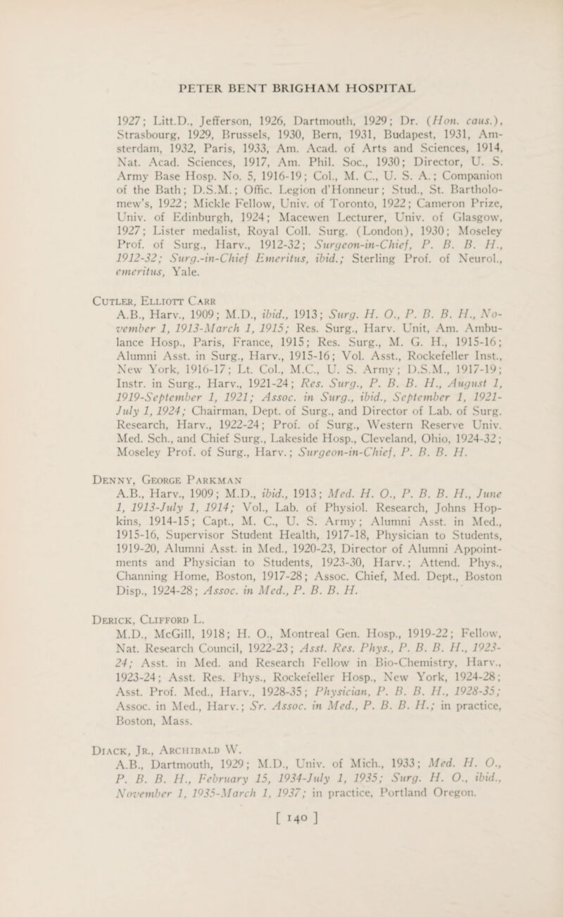1927; Litt.D., Jefferson, 1926, Dartmouth, 1929; Dr. (Hon. cans.), Strasbourg, 1929, Brussels, 1930, Bern, 1931, Budapest, 1931, Am¬ sterdam, 1932, Paris, 1933, Am. Acad, of Arts and Sciences, 1914, Nat. Acad. Sciences, 1917, Am. Phi 1. Soc., 1930; Director, U. S. Army Base Hosp. No. 5, 1916-19; Col., M. C., U. S. A.; Companion of the Bath; D.S.M.; Offic. Legion d’Honneur; Stud., St. Bartholo¬ mew’s, 1922; Mickle Fellow, Univ. of Toronto, 1922; Cameron Prize, Univ. of Edinburgh, 1924; Macewen Lecturer, Univ. of Glasgow, 1927; Lister medalist, Royal Coll. Surg. (London), 1930; Moseley Prof, of Surg., Harv., 1912-32; Surgcon-in-Chief, P. B. B. H., 1912-32; Surg.-in-Chief Emeritus, ibid.; Sterling Prof, of Neurol., emeritus, Yale. Cutler. Elliott Carr A.B., Harv., 1909; M.D., ibid., 1913; Surg. H. O., P. B. B. IE, No¬ vember 1, 1913-March 1, 1915; Res. Surg., Harv. Unit, Am. Ambu¬ lance Hosp., Paris, France, 1915; Res. Surg., M. G. H., 1915-16; Alumni Asst, in Surg., Harv., 1915-16; Vol. Asst., Rockefeller Inst., New York, 1916-17; Lt. Col., M.C., U. S. Army; D.S.M., 1917-19; Instr. in Surg., Harv., 1921-24; Res. Surg., P. B. B. IE, August 1, 1919-Septcmbcr 1, 1921; Assoc, in Surg., ibid., September 1, 1921- July 1, 1924; Chairman, Dept, of Surg., and Director of Lab. of Surg. Research, Harv., 1922-24; Prof, of Surg., Western Reserve Univ. Med. Sell., and Chief Surg., Lakeside Hosp., Cleveland, Ohio. 1924-32; Moseley Prof, of Surg., Harv.; Surgeon-in-CJuej. P. B. B. II. Denny, George Parkman A.B., Harv., 1909; M.D., ibid., 1913; Med. H. 0., P. B. B. H., June 1, 1913-July 1, 1914; Vol., Lab. of Physiol. Research, Johns Hop¬ kins, 1914-15; Capt., M. C., U. S. Army; Alumni Asst, in Med., 1915-16, Supervisor Student Health, 1917-18, Physician to Students, 1919-20, Alumni Asst, in Med., 1920-23, Director of Alumni Appoint¬ ments and Physician to Students, 1923-30, Harv.; Attend. Phys., Channing Home, Boston, 1917-28; Assoc. Chief, Med. Dept., Boston Disp., 1924-28; Assoc, in Med., P. B. B. H. Derick, Clifford L. M.D., McGill, 1918; H. O., Montreal Gen. Hosp., 1919-22; Fellow, Nat. Research Council, 1922-23; Asst. Res. Phys., P. B. B. IE, 1923- 24; Asst, in Med. and Research Fellow in Bio-Chemistry, Harv., 1923-24; Asst. Res. Phys., Rockefeller Hosp., New York, 1924-28; Asst. Prof. Med., Harv., 1928-35; Physician, I\ IE B. IE, 1928-35; Assoc, in Med., Harv.; Sr. Assoc, in Med., P. B. B. IE; in practice, Boston, Mass. Diack, Jr., Archibald W. A.B., Dartmouth, 1929; M.D., Univ. of Mich., 1933; Med. EE O., P. B. B. IE, February 15, 1934-July 1, 1935; Surg. II. O., ibid., November 1, 1935-March 1, 1937; in practice, Portland Oregon.