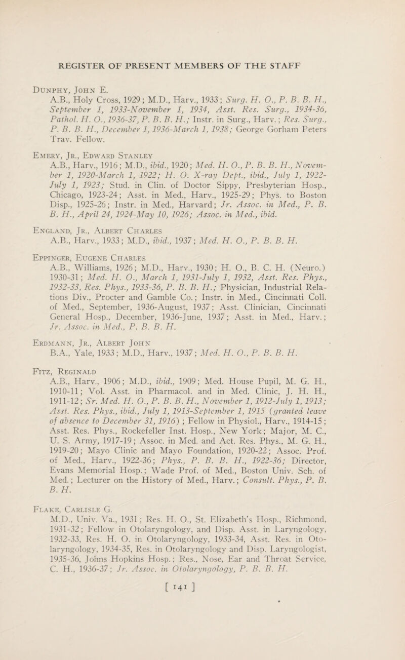 Dunpiiy, John E. A.B., Holy Cross, 1929; M.D, Harv., 1933; Surg. H. 0., P. B. B. H., September 1, 1933-November 1, 1934, Asst. Res. Surg., 1934-36, Pathol. H. O., 1936-37, P. B. B. H.; Instr. in Surg., Harv.; Res. Surg., P. B. B. H., December 1, 1936-Marcli 1, 1938; George Gorham Peters Trav. Fellow. Emery, Jr., Edward Stanley A. B., Harv., 1916; M.D., ibid., 1920; Med. H. O., P. B. B. H., Novem¬ ber 1, 1920-March 1, 1922; H. O. X-ray Dept., ibid., July 1, 1922- July 1, 1923; Stud, in Clin, of Doctor Sippy, Presbyterian Hosp., Chicago, 1923-24; Asst, in Med., Harv., 1925-29; Phys. to Boston Disp., 1925-26; Instr. in Med., Harvard; Jr. Assoc, in Med., P. B. B. H., April 24, 1924-May 10, 1926; Assoc, in Med., ibid. England, Jr., Albert Charles A.B., Harv., 1933; M.D., ibid., 1937; Med. H. O., P. B. B. H. Eppinger, Eugene Charles A. B., Williams, 1926; M.D., Harv., 1930; H. O., B. C. H. (Neuro.) 1930- 31; Med. H. O., March 1, 1931-July 1, 1932, Asst. Res. Phys., 1932-33, Res. Phys., 1933-36, P. B. B. H.; Physician, Industrial Rela¬ tions Div., Procter and Gamble Co.; Instr. in Med., Cincinnati Coll, of Med., September, 1936-August, 1937; Asst. Clinician, Cincinnati General Hosp., December, 1936-June, 1937; Asst, in Med., Harv.; Jr. Assoc, in Med., P. B. B. H. Erdmann, Jr., Albert John B. A., Yale, 1933; M.D, Harv, 1937; Med. H. O., P. B. B. Id. Fitz, Reginald A. B., Harv, 1906; M.D, ibid., 1909; Med. House Pupil, M. G. H, 1910- 11; Vol. Asst, in Pharmacol, and in Med. Clinic, J. H. H, 1911- 12; Sr. Med, H. O., P. B. B. H., November 1, 1912-July 1, 1913; Asst. Res. Phys., ibid., July 1, 1913-September 1, 1915 (granted leave of absence to December 31, 1916) ; Fellow in Physiol, Harv, 1914-15 ; Asst. Res. Phys, Rockefeller Inst. Hosp, New York; Major, M. C, U. S. Army, 1917-19; Assoc, in Med. and Act. Res. Phys, M. G. H, 1919-20; Mayo Clinic and Mayo Foundation, 1920-22; Assoc. Prof, of Med, Harv, 1922-36; Phys., P. B. B. H., 1922-36; Director, Evans Memorial Hosp.; Wade Prof, of Med, Boston Univ. Sch. of Med.; Lecturer on the History of Med, Harv.; Consult. Phys., P. B. B. H. Flake, Carlisle G. M.D, Univ. Va, 1931 ; Res. H. O, St. Elizabeth’s Hosp, Richmond, 1931- 32; Fellow in Otolaryngology, and Disp. Asst, in Laryngology, 1932- 33, Res. H. O. in Otolaryngology, 1933-34, Asst. Res. in Oto¬ laryngology, 1934-35, Res. in Otolaryngology and Disp. Laryngologist, 1935-36, Johns Hopkins Hosp.; Res, Nose, Ear and Throat Service. C. H, 1936-37; Jr. Assoc, in Otolaryngology, P. B. B. H. [ ]