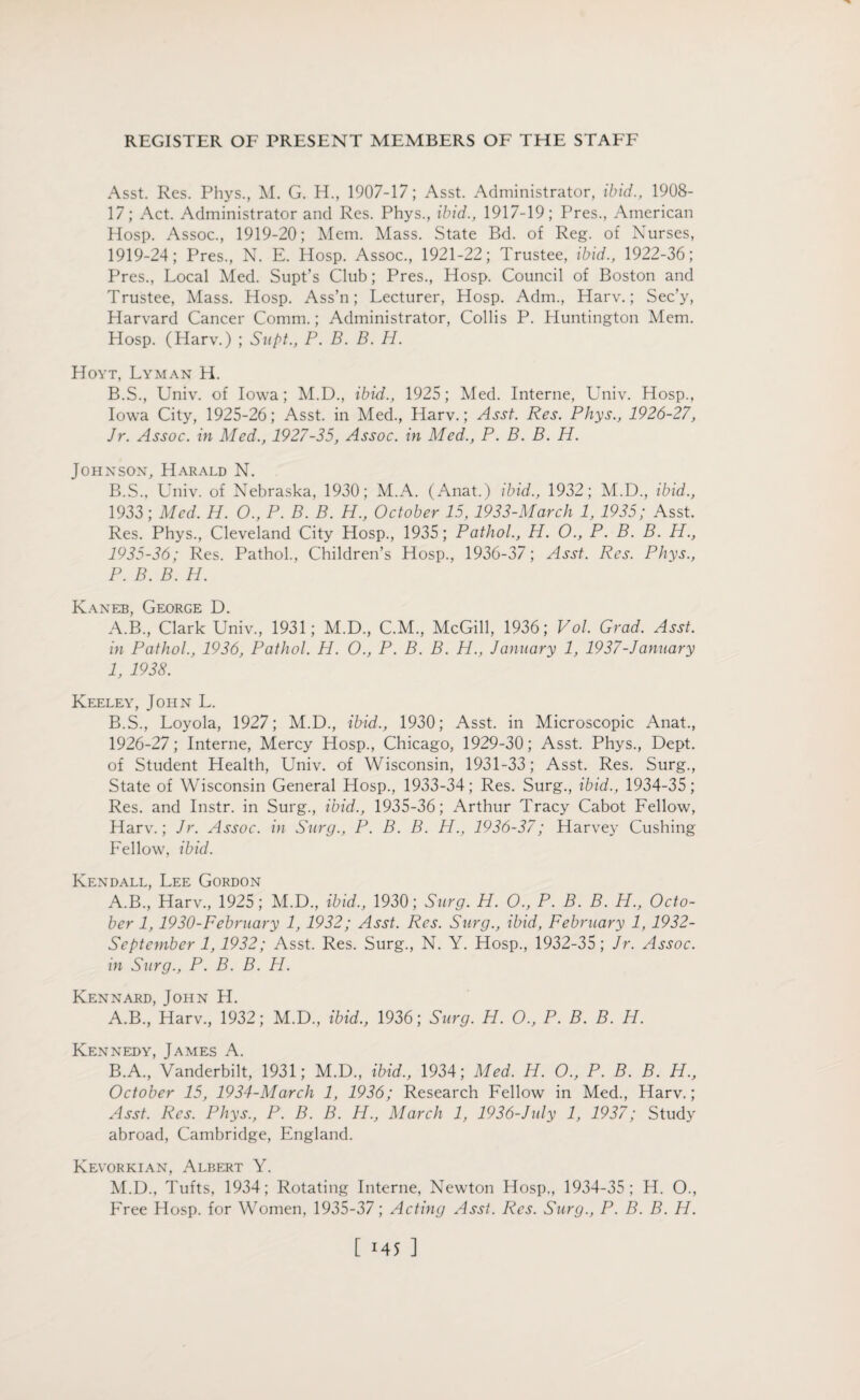 Asst. Res. Phys., M. G. H., 1907-17; Asst. Administrator, ibid., 1908- 17; Act. Administrator and Res. Phys., ibid., 1917-19; Pres., American Hosp. Assoc., 1919-20; Mem. Mass. State Bd. of Reg. of Nurses, 1919-24; Pres., N. E. Hosp. Assoc., 1921-22; Trustee, ibid., 1922-36; Pres., Local Med. Supt’s Club; Pres., Hosp. Council of Boston and Trustee, Mass. Hosp. Ass’n; Lecturer, Hosp. Adm., Harv.; Sec’y, Harvard Cancer Comm.; Administrator, Collis P. Huntington Mem. Hosp. (Harv.) ; Supt., P. B. B. H. Hoyt, Lyman H. B.S., Univ. of Iowa; M.D., ibid., 1925; Med. Interne, Univ. Hosp., Iowa City, 1925-26; Asst, in Med., Harv.; Asst. Res. Phys., 1926-27, Jr. Assoc, in Med., 1927-35, Assoc, in Med., P. B. B. H. Johnson, Harald N. B.S., Univ. of Nebraska, 1930; M.A. (Anat.) ibid., 1932; M.D., ibid., 1933; Med. H. O., P. B. B. H., October 15, 1933-March 1, 1935; Asst. Res. Phys., Cleveland City Hosp., 1935; Pathol., H. O., P. B. B. H., 1935-36; Res. Pathol., Children’s Hosp., 1936-37; Asst. Res. Phys., P. B. B. H. Kaneb, George D. A. B., Clark Univ., 1931; M.D., C.M., McGill, 1936; Vol. Grad. Asst, in Pathol., 1936, Pathol. H. O., P. B. B. H., January 1, 1937-January 1, 1938. Keeley, John L. B. S., Loyola, 1927; M.D., ibid., 1930; Asst, in Microscopic Anat., 1926-27; Interne, Mercy Hosp., Chicago, 1929-30; Asst. Phys., Dept, of Student Health, Univ. of Wisconsin, 1931-33; Asst. Res. Surg., State of Wisconsin General Hosp., 1933-34; Res. Surg., ibid., 1934-35; Res. and Instr. in Surg., ibid., 1935-36; Arthur Tracy Cabot Fellow, Harv.; Jr. Assoc, in Surg., P. B. B. H., 1936-37; Harvey Cushing Fellow, ibid. Kendall, Lee Gordon A.B., Harv., 1925; M.D., ibid., 1930; Surg. H. O., P. B. B. H., Octo¬ ber 1,1930-February 1, 1932; Asst. Res. Surg., ibid, February 1, 1932- September 1,1932; Asst. Res. Surg., N. Y. Hosp., 1932-35; Jr. Assoc, in Surg., P. B. B. PI. Kennard, John H. A. B., Harv., 1932; M.D., ibid., 1936; Surg. H. O., P. B. B. H. Kennedy, James A. B. A., Vanderbilt, 1931; M.D., ibid., 1934; Med. H. O., P. B. B. H., October 15, 1934-March 1, 1936; Research Fellow in Med., Harv.; Asst. Res. Phys., P. B. B. H., March 1, 1936-July 1, 1937; Study abroad, Cambridge, England. Kevorkian, Albert Y. M.D., Tufts, 1934; Rotating Interne, Newton Hosp., 1934-35; H. O., Free Hosp. for Women, 1935-37; Acting Asst. Res. Surg., P. B. B. H.