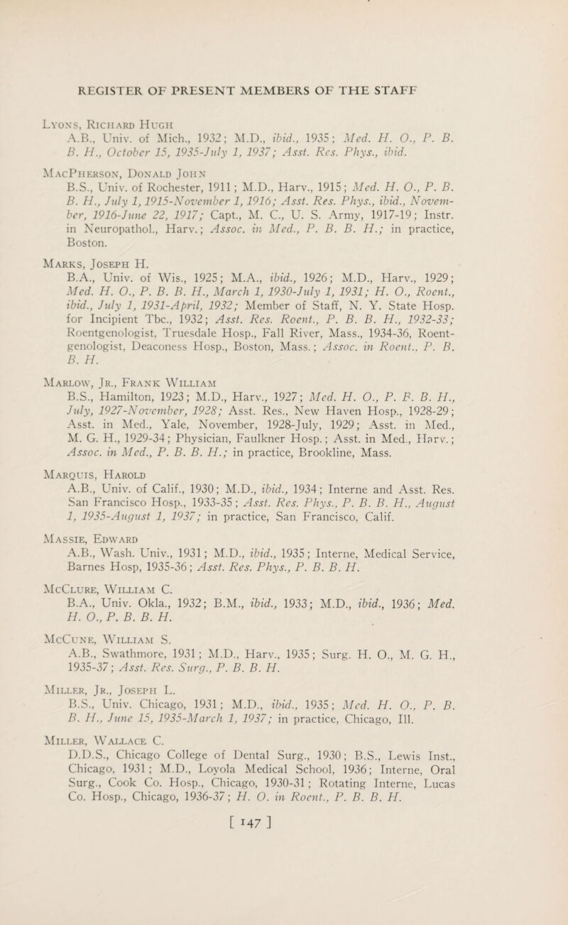 Lyons, Richard Hugh A. B., Univ. of Mich., 1932; M.D., ibid., 1935; Med. H. 0., P. B. B. HOctober 15, 1935-Jnly 1, 1937; Asst. Res. Phys., ibid. MacPherson, Donald John B.S., Univ. of Rochester, 1911 ; M.D., Harv., 1915; Med. H. 0., P. B. B. H., July 1,1915-November 1,1916; Asst. Res. Phys., ibid., Novem¬ ber, 1916-June 22, 1917; Capt., M. C., U. S. Army, 1917-19; Instr. in Neuropathol., Harv.; Assoc, in Med., P. B. B. H.; in practice, Boston. Marks, Joseph H. B.A., Univ. of Wis., 1925; M.A., ibid., 1926; M.D., Harv., 1929; Med. H. O., P. B. B. H., March 1, 1930-July 1, 1931; H. O., Roent., ibid., July 1, 1931-April, 1932; Member of Staff, N. Y. State Hosp. for Incipient Tbc., 1932; Asst. Res. Roent., P. B. B. H., 1932-33; Roentgenologist, Truesdale Hosp., Fall River, Mass., 1934-36, Roent¬ genologist, Deaconess Hosp., Boston, Mass.; Assoc, in Roent., P. B. B. H. Marlow, Jr., Frank William B.S., Hamilton, 1923; M.D., Harv., 1927; Med. H. O., P. B. B. 11., July, 1927-November, 1928; Asst. Res., New Haven Hosp., 1928-29; Asst, in Med., Yale, November, 1928-July, 1929; Asst, in Med., M. G. H., 1929-34; Physician, Faulkner Hosp.; Asst, in Med., Harv.; Assoc, in Med., P. B. B. H.; in practice, Brookline, Mass. Marquis, Harold A.B., Univ. of Calif., 1930; M.D., ibid., 1934; Interne and Asst. Res. San Francisco Hosp., 1933-35; Asst. Res. Phys., P. B. B. H., August 1, 1935-August 1, 1937; in practice, San Francisco, Calif. Massie, Edward A. B., Wash. Univ., 1931; M.D., ibid., 1935; Interne, Medical Service, Barnes Hosp, 1935-36; Asst. Res. Phys., P. B. B. H. McClure, William C. B. A., Univ. Okla., 1932; B.M., ibid., 1933; M.D., ibid., 1936; Med. H. O., P. B. B. H. McCune, William S. A. B., Swathmore, 1931; M.D., Harv., 1935; Surg. H. O., M. G. H., 1935-37; Asst. Res. Surg., P. B. B. H. Miller, Jr., Joseph L. B. S., Univ. Chicago, 1931; M.D., ibid., 1935; Med. H. O., P. B. B. H., June 15, 1935-March 1, 1937; in practice, Chicago, Ill. Miller, Wallace C. D.D.S., Chicago College of Dental Surg., 1930; B.S., Lewis Inst., Chicago, 1931; M.D., Loyola Medical School, 1936; Interne, Oral Surg., Cook Co. Hosp., Chicago, 1930-31 ; Rotating Interne, Lucas Co. Hosp., Chicago, 1936-37; 11. O. in Roent., P. B. B. H.