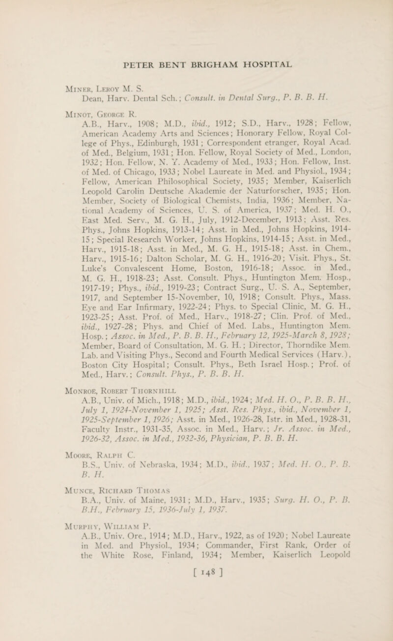 Miner, Leroy M. S. Dean, Harv. Dental Sell.; Consult, in Dental Surg., P. B. D. H. Minot, George R. A.B., Harv., 1908; M.D., ibid., 1912; S.D., Harv., 1928; Fellow, American Academy Arts and Sciences; Honorary Fellow, Royal Col¬ lege of Phvs., Edinburgh, 1931 ; Correspondent etranger, Royal Acad, of Med., Belgium, 1931; Hon. Fellow, Royal Society of Med., London, 1932; Hon. Fellow, N. Y. Academy of Med., 1933 ; Hon. Fellow, Inst, of Med. of Chicago, 1933; Nobel Laureate in Med. and Physiol., 1934; Fellow, American Philosophical Society, 1935; Member, Kaiserlich Leopold Carolin Deutsche Akademie der Naturforscher, 1935; Hon. Member, Society of Biological Chemists, India, 1936; Member, Na¬ tional Academy of Sciences, U. S. of America, 1937; Med. H. O., East Med. Serv., M. G. H., July, 1912-December, 1913; Asst. Res. Phys., Johns Hopkins, 1913-14; Asst, in Med., Johns Hopkins, 1914- 15; Special Research Worker, Johns Hopkins, 1914-15; Asst, in Med., Harv., 1915-18; Asst, in Med., M. G. H., 1915-18; Asst, in Chem., Harv., 1915-16; Dalton Scholar, M. G. H„ 1916-20; Visit. Phys., St. Luke's Convalescent Home, Boston, 1916-18; Assoc, in Med., M. G. H., 1918-23; Asst. Consult. Phys., Huntington Mem. Hosp., 1917-19; Phys., ibid., 1919-23; Contract Surg., U. S. A., September, 1917, and September 15-November, 10, 1918; Consult. Phys., Mass. Eye and Ear Infirmary, 1922-24; Phys. to Special Clinic, M. G. H., 1923-25; Asst. Prof, of Med., Harv., 1918-27; Clin. Prof, of Med., ibid., 1927-28; Phys. and Chief of Med. Labs., Huntington Mem. Hosp.; Assoc, in Med., P. B. B. H., February 12, 1925-March 8,1928; Member, Board of Consultation, M. G. H.; Director, Thorndike Mem. Lab. and Visiting Phys., Second and Fourth Medical Services (Harv.). Boston City Hospital; Consult. Phys., Beth Israel Hosp.; Prof, of Med., Llarv.; Consult. Phys., P. B. B. 11. Monroe, Robert Thornhill A. B., Univ. of Mich., 1918; M.D., ibid., 1924; Med. H. O., P. B. B. H., July 1, 1924-November 1, 1925; Asst. Res. Phys., ibid., November 1, 1925- September 1, 1926; Asst, in Med., 1926-28, Istr. in Med., 1928-31. Faculty Instr., 1931-35, Assoc, in Med., Harv.; Jr. Assoc, in Med., 1926- 32, Assoc, in Med., 1932-36, Physician, P. B. B. H. Moore, Ralph C. B. S., Univ. of Nebraska, 1934; M.D., ibid., 1937; Med. II. O., P. B. B. H. Munce, Richard Thomas B.A., Univ. of Maine, 1931; M.D., Harv., 1935; Surg. H. O., P. B. B.H., February 15. 1936-July 1, 1937. Murphy, William P. A.B., Univ. Ore., 1914; M.D., Harv., 1922, as of 1920; Nobel Laureate in Med. and Physiol., 1934; Commander, First Rank, Order of the White Rose, Finland, 1934; Member, Kaiserlich Leopold