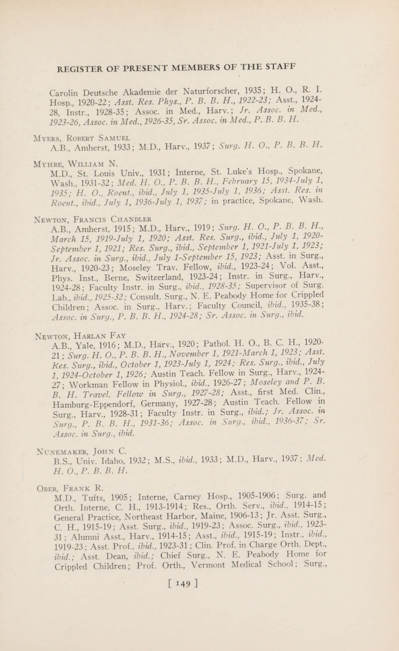 Carol in Deutsche Akademie der Naturforscher, 1935; H. O., R. I. Hosp., 1920-22; Asst. Res. Phys., P. B. B. H., 1922-23; Asst., 1924- 28, Instr., 1928-35; Assoc, in Med., Harv.; Jr. Assoc, in Med., 1923- 26, Assoc, in Med., 1926-35, Sr. Assoc, in Med., P. B. B. H. Myers, Robert Samuel A.B., Amherst, 1933; M.D., Harv., 1937; Surg. H. O., P. B. B. H. Myhre, William N. M.D., St. Louis Univ., 1931 ; Interne, St. Luke s Hosp., Spokane, Wash., 1931-32; Med. H. O., P. B. B. H., February 15, 1934-July 1, 1935; H. O., Rocnt., ibid., July 1, 1935-July 1, 1936; Asst. Res. in Roent., ibid., July 1, 1936-July 1, 1937; in practice, Spokane, Wash. Newton, Francis Chandler A.B., Amherst, 1915; M.D., Harv., 1919; Surg. H. O., P. B. B. H., March 15, 1919-July 1, 1920; Asst. Res. Surg., ibid., July 1, 1920- September 1, 1921; Res. Surg., ibid., September 1, 1921-July 1, 1923; Jr. Assoc, in Surg., ibid., July 1-September 15, 1923, Asst, in Surg., Harv., 1920-23; Moseley Trav. Fellow, ibid., 1923-24; Vol. Asst., Phys. Inst., Berne, Switzerland, 1923-24; Instr. in Surg., Harv., 1924- 28; Faculty Instr. in Surg., ibid., 1928-35; Supervisor of Surg. Lab., ibid., 1925-32; Consult. Surg., N. E. Peabody Home for Crippled Children; Assoc, in Surg., Harv.; Faculty Council, ibid., 1935-38; Assoc, in Surg., P. B. B. H., 1924-28; Sr. Assoc, in Sing., ibid. Newton, Harlan Fay A. B., Yale, 1916; M.D., Harv., 1920; Pathol. H. O., B. C. H., 1920- 21 • Surg. H. O., P. B. B. H., November 1, 1921-March 1, 1923; Asst. Res. Surg., ibid., October 1, 1923-July 1, 1924; Res. Surg., ibid., July l 1924-0ctober 1, 1926; Austin Teach. Fellow in Surg., Harv., 1924- 27; Workman Fellow in Physiol., ibid., 1926-27; Moseley and P. B. B. H. Travel. Fellow in Surg., 1927-28; Asst., first Med. Clin., Hamburg-Eppendorf, Germany, 1927-28; Austin Teach. Fellow in Surg., Harv., 1928-31; Faculty Instr. in Surg., ibid.; Jr. Assoc, in Surg., P. B. B. H., 1931-36; Assoc, in Surg., ibid., 1936-37; Sr. Assoc, in Surg., ibid. Nunemaker, John C. B. S., Univ. Idaho, 1932; M.S., ibid., 1933; M.D., Harv., 1937; Med. H. O., P. B. B. H. Ober, Frank R. M.D., Tufts, 1905; Interne, Carney Hosp., 1905-1906; Surg. and Orth. Interne, C. H., 1913-1914; Res., Orth. Serv., ibid., 1914-15; General Practice, Northeast Harbor, Maine, 1906-13 , Jr. Asst. Surg., C. H., 1915-19; Asst. Surg., ibid., 1919-23; Assoc. Surg., ibid., 1923- 31; Alumni Asst., Harv., 1914-15; Asst., ibid., 1915-19; Instr., ibid., 1919-23; Asst. Prof., ibid., 1923-31 ; Clin. Prof, in Charge Orth. Dept., ibid.; Asst. Dean, ibid.; Chief Surg., N. E. Peabody Home for Crippled Children; Prof. Orth., Vermont Medical School; Surg.,