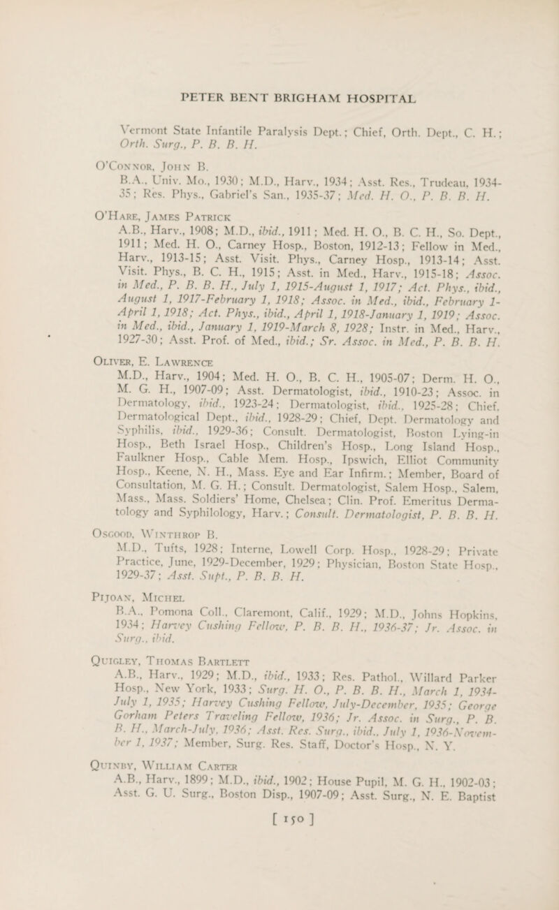 Vermont State Infantile Paralysis Dept.; Chief, Orth. Dept., C. H.; Orth. Surg., P. B. B. H. O’Connor, John B. B.A.. Univ. Mo., 1930; M.D., Harv., 1934; Asst. Res., Trudeau, 1934- 35; Res. Phys., Gabriel’s San., 1935-37; Med. H. O.. P. B. B. H. O’Hare, James Patrick A.B., Harv., 1908; M.D., ibid., 1911 ; Med. H. O., B. C. H., So. Dept., 1911; Med. H. O.. Carney Hosp., Boston, 1912-13; Fellow in Med., Harv., 1913-15; Asst. Visit. Phys., Carney Hosp., 1913-14; Asst. Visit. Phys., B. C. H., 1915; Asst, in Med., Harv., 1915-18; Assoc, in Med., P. B. B. H., July 1, 1915-August 1, 1917; Act. Phys., ibid., August 1, 1917-February 1, 1918; Assoc. m Med., ibid., Februarx 1- April 1, 1918; Act. Phys., ibid., April 1, 1918-January 1, 1919; Assoc, in Med., ibid., January 1, 1919-March 8, 1928; Instr. in Med., Harv., 1927-30; Asst. Prof, of Med., ibid.; Sr. Assoc, in Med., P. B. B. H. Oliver, E. Lawrence M.D., Harv., 1904; Med. H. O., B. C. H., 1905-07; Derm. H. O., M. G. H., 1907-09; Asst. Dermatologist, ibid., 1910-23; Assoc, in Dermatology, ibid., 1923-24; Dermatologist, ibid., 1925-28; Chief. Dermatological Dept., ibid., 1928-29; Chief, Dept. Dermatology and philis, ibid., 1929-36; Consult. Dermatologist, Boston Lying-in Hosp., Beth Israel Hosp., Children’s Hosp., Long Island Hosp., Faulkner Hosp., Cable Mem. Hosp., Ipswich, Elliot Community Hosp., Keene, N. H., Mass. Eye and Ear Infirm.; Member, Board of Consultation, M. G. H.; Consult. Dermatologist, Salem Hosp., Salem, Mass., Mass. Soldiers Home, Chelsea ; Clin. Prof. Emeritus Derma¬ tology and Syphilology, Harv.; Consult. Dermatologist, P. B. B. II. Osgood, Vinthrop B. M.D., Tufts, 1928; Interne, Lowell Corp. Hosp., 1928-29; Private Practice, June, 1929-December, 1929; Physician. Boston State Hosp.. 1929-37; Asst. Supt., P. B. B. H. Pijoan, Michel B A.. Pomona Coll., Claremont, Calif., 1929; M.D., Johns Hopkins, 1934; Harvey Cushing Fellozv, P. B. B. H„ 1936-37; Jr. Assoc, in Surg., ibid. Quigley, Thomas Bartlett A. B., Harv., 1929; M.D., ibid., 1933; Res. Pathol., Willard Parker Hosp., New York, 1933; Surg. H. O., P. B. B. II., March 1, 1934- July 1> 1^35; Harvey Cushing Fellow, July-Dccember, 1935; George Gorham Peters Traveling Fellow, 1936; Jr. Assoc, in Surg., P. B. B. II., March-July. 1036; Asst. Res. Surg., ibid.. July 1, 1936-\Tovem- ber 1, 1937; Member, Surg. Res. Staff, Doctor’s Hosp., N. Y. Quinry, William Carter A.B., Harv., 1899; M.D., ibid., 1902; House Pupil, M. G. II.. 1902-03; Asst. G. U. Surg., Boston Disp., 1907-09; Asst. Surg., N. E. Baptist [ '5° ]