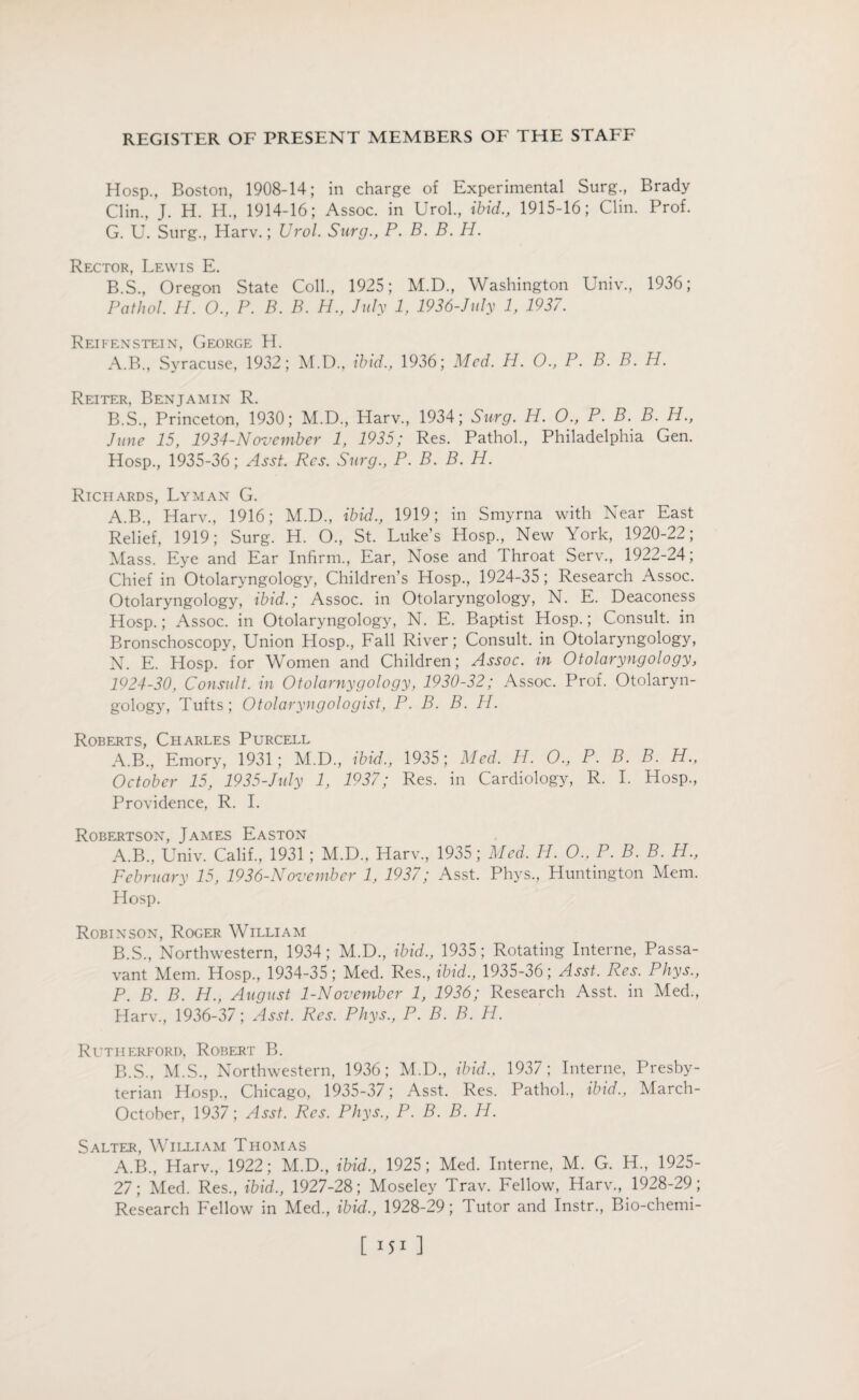 Hosp., Boston, 1908-14; in charge of Experimental Surg., Brady Clin., J. H. H., 1914-16; Assoc, in Urol., ibid., 1915-16; Clin. Prof. G. U. Surg., Harv.; Urol. Surg., P. B. B. H. Rector, Lewis E. B.S., Oregon State Coll., 1925; M.D., Washington Univ., 1936; Pathol. H. O., P. B. B. H., July 1, 1936-July 1, 1937. Reifenstein, George H. A. B., Syracuse, 1932; M.D., ibid., 1936; Med. H. O., P. B. B. H. Reiter, Benjamin R. B. S., Princeton, 1930; M.D., Harv., 1934; Surg. H. O., P. B. B. H., June 15, 1934-November 1, 1935; Res. Pathol., Philadelphia Gen. Hosp., 1935-36; Asst. Res. Surg., P. B. B. H. Richards, Lyman G. A.B., Harv., 1916; M.D., ibid., 1919; in Smyrna with Near East Relief, 1919; Surg. H. O., St. Luke’s Hosp., New York, 1920-22; Mass. Eye and Ear Infirm., Ear, Nose and Throat Serv., 1922-24; Chief in Otolaryngology, Children’s Hosp., 1924-35; Research Assoc. Otolaryngology, ibid.; Assoc, in Otolaryngology, N. E. Deaconess Hosp.; Assoc, in Otolaryngology, N. E. Baptist Hosp.; Consult, in Bronschoscopy, Union Hosp., Fall River; Consult, in Otolaryngology, N. E. Hosp. for Women and Children; Assoc, in Otolaryngology, 1924-30, Consult, in Otolarnygology, 1930-32; Assoc. Prof. Otolaryn¬ gology, Tufts; Otolaryngologist, P. B. B. H. Roberts, Charles Purcell A.B., Emory, 1931; M.D., ibid., 1935; Med. H. 0., P. B. B. H., October 15, 1935-July 1, 1937; Res. in Cardiology, R. I. Hosp., Providence, R. I. Robertson, James Easton A. B., Univ. Calif., 1931 ; M.D., Harv., 1935; Med. H. O., P. B. B. H., February 15, 1936-November 1, 1937; Asst. Phys., Huntington Mem. Hosp. Robinson, Roger William B. S., Northwestern, 1934; M.D., ibid., 1935; Rotating Interne, Passa- vant Mem. Hosp., 1934-35; Med. Res., ibid., 1935-36; Asst. Res. Phys., P. B. B. H., August 1-November 1, 1936; Research Asst, in Med., Harv., 1936-37; Asst. Res. Phys., P. B. B. H. Rutherford, Robert B. B.S., M.S., Northwestern, 1936; M.D., ibid., 1937; Interne, Presby¬ terian Hosp., Chicago, 1935-3/; Asst. Res. Pathol., ibid., March- October, 1937; Asst. Res. Phys., P. B. B. H. Salter, William Thomas A.B., Harv., 1922; M.D., ibid., 1925; Med. Interne, M. G. H., 1925- 27; Med. Res., ibid., 1927-28; Moseley Trav. Fellow, Harv., 1928-29; Research Fellow in Med., ibid., 1928-29; lutor and Instr., Bio-chemi-