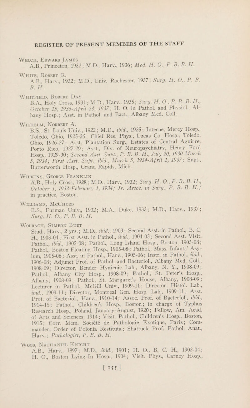 Welch, Edward James A.B., Princeton, 1932; M.D., Harv., 1936; Med. H. 0., P. B. B. H. White, Robert R. A. B., Harv., 1932; M.D., Univ. Rochester, 1937; Surg. H. 0., P. B. B. H. Whitfield, Robert Day B.A., Holy Cross, 1931 ; M.D., Harv., 1935 ; Surg. H. 0., P. B. B. H., October 15, 1935-April 23, 1937; H. 0. in Pathol, and Physiol., Al¬ bany Hosp.; Asst, in Pathol, and Bact., Albany Med. Coll. Wilhelm, Norbert A. B.S., St. Louis Univ., 1922; M.D., ibid., 1925; Interne, Mercy Hosp., Toledo, Ohio, 1925-26; Chief Res. Phys., Lucas Co. Hosp., Toledo, Ohio, 1926-27; Asst. Plantation Surg., Estates of Central Aguirre, Porto Rico, 1927-29; Asst., Div. of Neuropsychiatry, Henry Ford Hosp., 1929-30; Second Asst. Supt., P. B. B. H., July 20, 1930-March 5, 1934; First Asst. Supt., ibid., March 5, 1934-April 1, 1937; Supt., Butterworth Hosp., Grand Rapids, Mich. Wilkins, George Franklin A. B., Holy Cross, 1928; M.D., Harv., 1932; Surg. H. 0., P. B. B. H., October 1, 1932-February 1, 1934; Jr. Assoc, in Surg., P. B. B. H.; in practice, Boston. Williams, McChord B. S., Furman Univ., 1932; M.A., Duke, 1933; M.D., Harv., 1937; Surg. H. O., P. B. B. H. Wolbacii, Simeon Burt Stud., Harv., 2 yrs.; M.D., ibid., 1903; Second Asst, in Pathol., B. C. H., 1903-04; First Asst, in Pathol., ibid., 1904-05; Second Asst. Visit. Pathol., ibid., 1905-08; Pathol., Long Island Hosp., Boston, 1905-08; Pathol., Boston Floating Hosp., 1905-08; Pathol., Mass. Infants’ Asy¬ lum, 1905-08; Asst, in Pathol., Harv., 1905-06; Instr. in Pathol., ibid., 1906-08; Adjunct Prof, of Pathol, and Bacteriol., Albany Med. Coll., 1908-09; Director, Bender Hygienic Lab., Albany, N. Y., 1908-09; Pathol., Albany City Hosp., 1908-09; Pathol., St. Peters Hosp., Albany, 1908-09; Pathol., St. Margaret’s House, Albany, 1908-09; Lecturer in Pathol., McGill Univ., 1909-11; Director, Histol. Lab., ibid., 1909-11; Director, Montreal Gen. Hosp. Lab., 1909-11; Asst. Prof, of Bacteriol., Harv., 1910-14; Assoc. Prof, of Bacteriol., ibid., 1914-16; Pathol., Children’s Hosp., Boston; in charge of Typhus Research Hosp., Poland, January-August, 1920; Fellow, Am. Acad, of Arts and Sciences, 1914; Visit. Pathol., Children’s Hosp., Boston, 1915; Corr. Mem. Societe de Pathologie Exotique, Paris; Com¬ mander, Order of Polonia Restituta; Shattuck Prof. Pathol. Anat., Harv.; Pathologist, P. B. B. H. Wood, Nathaniel Knight A.B., Llarv., 1897; M.D., ibid., 1901; H. O., B. C. H., 1902-04; H. O., Boston Lying-In Hosp., 1904; Visit. Phys., Carney Hosp.,