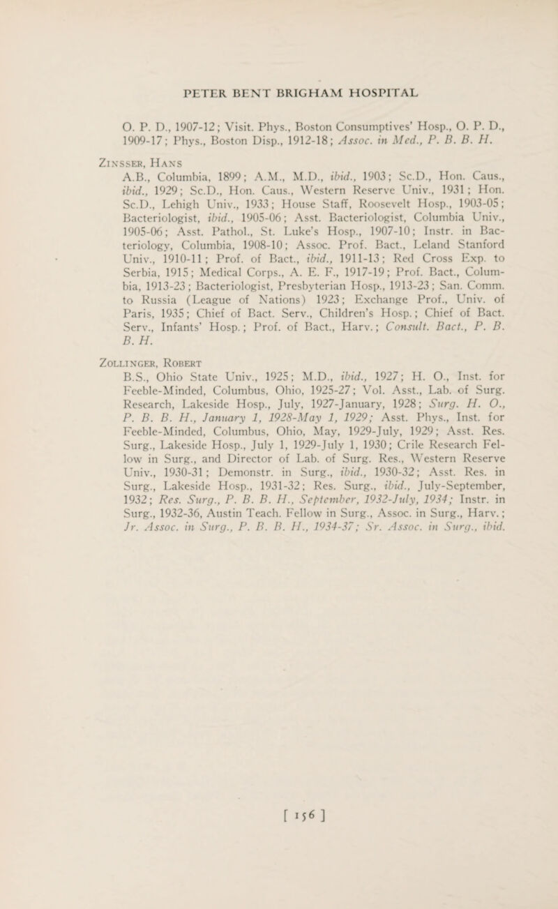 O. P. D., 1907-12; Visit. Phys., Boston Consumptives’ Hosp., O. P. D., 1909-17; Phys., Boston Disp., 1912-18; Assoc, in Med., P. B. B. H. Zinsser, Hans A. B., Columbia, 1899; A.M., M.D., ibid., 1903; Sc.D., Hon. Caus., ibid., 1929; Sc.D., Hon. Caus., Western Reserve Univ., 1931; Hon. Sc.I)., Lehigh Univ., 1933; House Staff, Roosevelt Hosp., 1903-05; Bacteriologist, ibid., 1905-06; Asst. Bacteriologist, Columbia Univ., 1905-06; Asst. Pathol., St. Luke’s Hosp., 1907-10; Instr. in Bac¬ teriology, Columbia, 1908-10; Assoc. Prof. Bact., Leland Stanford Univ., 1910-11; Prof, of Bact., ibid., 1911-13; Red Cross Exp. to Serbia, 1915; Medical Corps., A. E. F., 1917-19; Prof. Bact., Colum¬ bia, 1913-23; Bacteriologist, Presbyterian Hosp., 1913-23; San. Comm, to Russia (League of Nations) 1923; Exchange Prof., Univ. of Paris, 1935; Chief of Bact. Serv., Children’s Hosp.; Chief of Bact. Serv., Infants’ Hosp.; Prof, of Bact., Harv.; Consult. Bact., P. B. B. H. Zollinger, Robert B.S., Ohio State Univ., 1925; M.D., ibid., 1927; H. O., Inst, for Feeble-Minded, Columbus, Ohio, 1925-27; Vol. Asst., Lab. of Surg. Research, Lakeside Hosp., July, 1927-January, 1928; Surg. H. O., P. B. B. H., January 1, 1928-May 1, 1929; Asst. Phys., Inst, for Feeble-Minded, Columbus, Ohio, May, 1929-July, 1929; Asst. Res. Surg., Lakeside Hosp., July 1, 1929-July 1, 1930; Crile Research Fel¬ low in Surg., and Director of Lab. of Surg. Res., Western Reserve Univ., 1930-31 ; Demonstr. in Surg., ibid., 1930-32; Asst. Res. in Surg., Lakeside Hosp., 1931-32; Res. Surg., ibid., July-September, 1932; Res. Surg., P. B. B. H., September, 1932-July, 1934; Instr. in Surg., 1932-36, Austin Teach. Fellow in Surg., Assoc, in Surg., Harv.; Jr. Assoc, in Surg., P. B. B. II., 1934-37; Sr. Assoc, in Surg., ibid. r156 ]