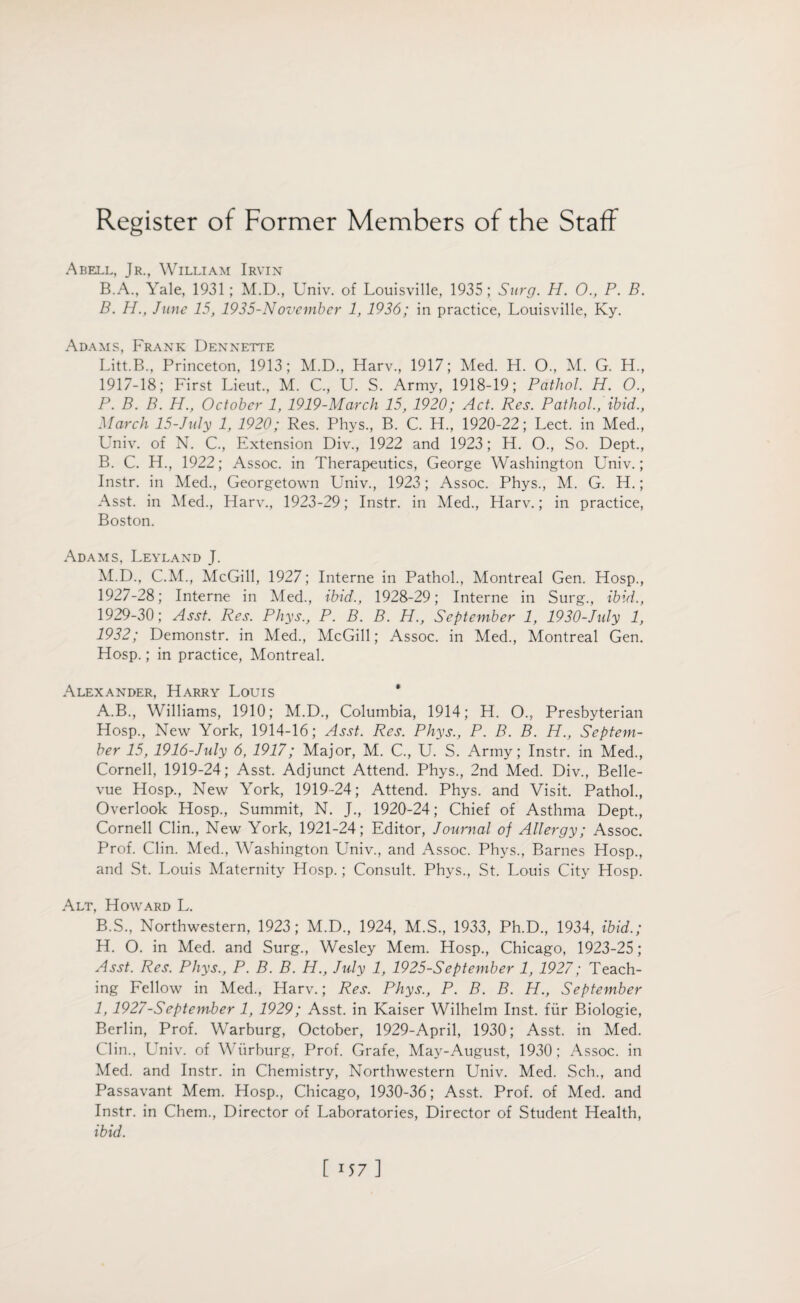Abell, Jr., William Irvin B.A., Yale, 1931; M.D., Univ. of Louisville, 1935; Surg. H. 0., P. B. B. H., June 15, 1935-November 1, 1936; in practice, Louisville, Ky. Adams, Frank Dennette Litt.B., Princeton, 1913; M.D., Harv., 1917; Med. H. 0., M. G. H., 1917-18; First Lieut., M. C., U. S. Army, 1918-19; Pathol H. 0., P. B. B. H., October 1, 1919-March 15, 1920; Act. Res. Pathol., ibid., March 15-July 1, 1920; Res. Phys., B. C. H., 1920-22; Lect. in Med., Univ. of N. C., Extension Div., 1922 and 1923; H. O., So. Dept., B. C. H., 1922; Assoc, in Therapeutics, George Washington Univ.; Instr. in Med., Georgetown Univ., 1923; Assoc. Phys., M. G. Ft.; Asst, in Med., Harv., 1923-29; Instr. in Med., Harv.; in practice, Boston. Adams, Leyland J. M.D., C.M., McGill, 1927; Interne in Pathol., Montreal Gen. Hosp., 1927-28; Interne in Med., ibid., 1928-29; Interne in Surg., ibid., 1929-30; Asst. Res. Phys., P. B. B. H., September 1, 1930-July 1, 1932; Demonstr. in Med., McGill; Assoc, in Med., Montreal Gen. Hosp.; in practice, Montreal. Alexander, Harry Louis ' A. B., Williams, 1910; M.D., Columbia, 1914; H. O., Presbyterian Hosp., New York, 1914-16; Asst. Res. Phys., P. B. B. H., Septem¬ ber 15, 1916-July 6, 1917; Major, M. C., U. S. Army; Instr. in Med., Cornell, 1919-24; Asst. Adjunct Attend. Phys., 2nd Med. Div., Belle¬ vue Hosp., New York, 1919-24; Attend. Phys. and Visit. Pathol., Overlook Hosp., Summit, N. J., 1920-24; Chief of Asthma Dept., Cornell Clin., New York, 1921-24; Editor, Journal of Allergy; Assoc. Prof. Clin. Med., Washington Univ., and Assoc. Phys., Barnes Hosp., and St. Louis Maternity Hosp.; Consult. Phys., St. Louis City Hosp. Alt, Howard L. B. S., Northwestern, 1923; M.D., 1924, M.S., 1933, Ph.D., 1934, ibid.; H. O. in Med. and Surg., Wesley Mem. Hosp., Chicago, 1923-25; Asst. Res. Phys., P. B. B. H., July 1, 1925-September 1, 1927; Teach¬ ing Fellow in Med., Harv.; Res. Phys., P. B. B. H., September I, 1927-September 1, 1929; Asst, in Kaiser Wilhelm Inst, fur Biologie, Berlin, Prof. Warburg, October, 1929-April, 1930; Asst, in Med. Clin., LTniv. of Wiirburg, Prof. Grafe, May-August, 1930; Assoc, in Med. and Instr. in Chemistry, Northwestern Univ. Med. Sell., and Passavant Mem. Hosp., Chicago, 1930-36; Asst. Prof, of Med. and Instr. in Chem., Director of Laboratories, Director of Student Health, ibid.