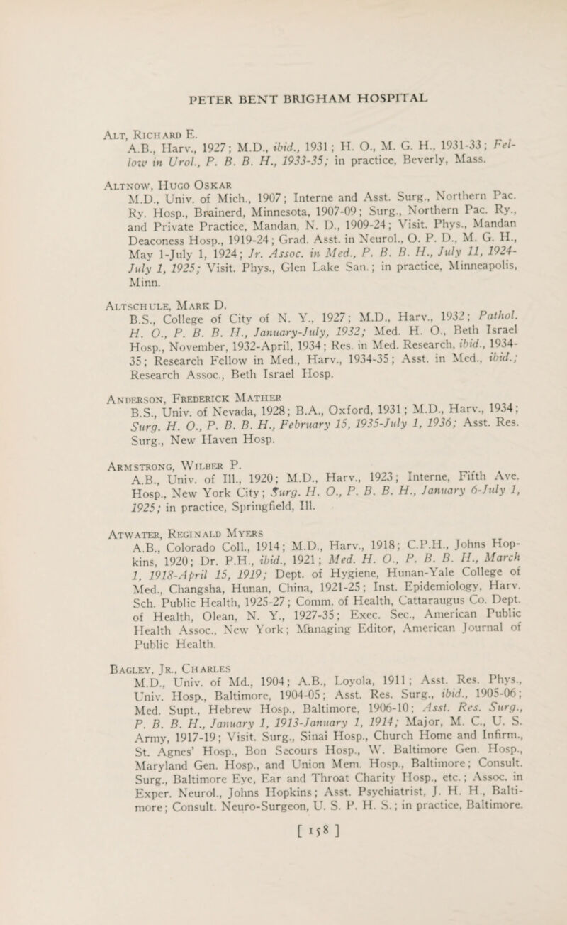 Alt Richard E A. B., Harv., 1927; M.D., ibid., 1931; H. 0., M. G. H., 1931-33; Fel¬ low in Urol., P. B. B. H., 1933-35; in practice, Beverly, Mass. Altnow, Hugo Oskar M.D., Univ. of Mich., 1907; Interne and Asst. Surg., Northern Pac. Rv. Hosp., Bnainerd, Minnesota, 1907-09; Surg., Northern Pac. Ry., and Private Practice, Mandan, N. D., 1909-24; \ isit. Phys., Mandan Deaconess Hosp., 1919-24; Grad. Asst, in Neurol., O. P. D., M. G. H., May 1-July 1, 1924; Jr. Assoc, in Med., P. B. B. H., July 11, 1924- July 1, 1925; Visit. Phys., Glen Lake San.; in practice, Minneapolis, Minn. Altschule, Mark D. B. S., College of City of N. Y., 1927; M.D., Harv., 1932; Pathol. H. O., P. B. B. H., January-July, 1932; Med. H. O., Beth Israel Hosp., November, 1932-April, 1934; Res. in Med. Research, ibid., 1934- 35; Research Fellow in Med., Harv., 1934-35; Asst, in Med., ibid.; Research Assoc., Beth Israel Hosp. Anderson, Frederick Mather B.S., Univ. of Nevada, 1928; B.A., Oxford. 1931 ; M.D., Harv., 1934; Surg. H. O., P. B. B. H., February 15, 1935-July 1, 1936; Asst. Res. Surg., New Haven Hosp. Armstrong, Wilber P. A.B., Univ. of Ill., 1920; M.D., Harv., 1923; Interne, Fifth Ave. Hosp., New York City; Surg. H. O., P. B. B. H., January 6-July 1, 1925; in practice, Springfield, Ill. Atwater, Reginald Myers AB, Colorado Coll., 1914; M.D., Harv., 1918; C.P.H., Johns Hop¬ kins, 1920; Dr. P.H., ibid., 1921; Med. H. O., P. B. B. H., March I, 1918-April 15, 1919; Dept, of Hygiene, Hunan-Yale College of Med., Changsha, Hunan, China, 1921-25; Inst. Epidemiology, Harv. Sch. Public Health, 1925-27; Comm, of Health, Cattaraugus Co. Dept, of Health, Olean, N. Y., 1927-35; Exec. Sec., American Public Health Assoc., New York; Managing Editor, American Journal of Public Health. Bagley. Jr., Charles M. D., Univ. of Md., 1904; A.B., Loyola, 1911; Asst. Res. Phys., Univ. Hosp., Baltimore, 1904-05; Asst. Res. Surg., ibid., 1905-06; Med. Supt., Hebrew Hosp., Baltimore, 1906-10; Asst. Res. Surg., P. B. B. H., January 1, 1913-January 1, 1914; Major, M. C., U. S. Army, 1917-19; Visit. Surg., Sinai Hosp., Church Home and Infirm., St. Agnes’ Hosp., Bon Secours Hosp., W. Baltimore Gen. Hosp., Maryland Gen. Hosp., and Union Mem. Hosp., Baltimore; Consult. Surg., Baltimore Eye, Ear and Throat Charity Hosp., etc.; Assoc, in Exper. Neurol., Johns Hopkins; Asst. Psychiatrist, J. H. H„ Balti¬ more; Consult. Neuro-Surgeon, U. S. P. H. S.; in practice. Baltimore.