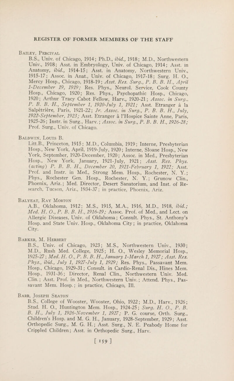 Bailey, Percival B.S., Univ. of Chicago, 1914; Ph.D., ibid., 1918; M.D., Northwestern Univ., 1918; Asst, in Embryology, Univ. of Chicago, 1914; Asst, in Anatomy, ibid., 1914-15; Asst, in Anatomy, Northwestern Univ., 1915-17; Assoc, in Anat., Univ. of Chicago, 1917-18; Surg. H. O., Mercy Hosp., Chicago, 1918-19; Asst. Res. Surg., P. B. B. H., April 1-December 19, 1919; Res. Phys., Neurol. Service, Cook County Hosp., Chicago, 1920; Res. Phys., Psychopathic Hosp., Chicago, 1920; Arthur Tracy Cabot Fellow, Harv., 1920-21; Assoc, in Surg.. P. B. B. H., September 1, 1920-July 1, 1921; Asst. Etranger a la Salpetriere, Paris, 1921-22; Jr. Assoc, in Surg., P. B. B. H., July, 1922-Sept ember, 1923; Asst. Etranger a l’Hospice Sainte Anne, Paris, 1925-26; Instr. in Surg., Harv.; Assoc, in Surg., P. B. B. H., 1926-28; Prof. Surg., Univ. of Chicago. Baldwin, Louis B. Litt.B., Princeton, 1915; M.D., Columbia, 1919; Interne, Presbyterian Hosp., New York, April, 1919-July, 1920; Interne, Sloane Hosp., New York, September, 1920-December, 1920; Assoc, in Med., Presbyterian Hosp., New York, January, 1921-July, 1921 ; Asst. Res. Phys. (acting) P. B. B. H., December 20, 1921-February 1, 1922; Asst. Prof, and Instr. in Med., Strong Mem. Hosp., Rochester, N. Y.; Phys., Rochester Gen. Hosp., Rochester, N. Y.; Grunow Clin., Phoenix, Ariz.; Med. Director, Desert Sanatorium, and Inst, of Re¬ search, Tucson, Ariz., 1934-37; in practice, Phoenix, Ariz. Balyeat, Ray Morton A. B.. Oklahoma, 1912; M.S., 1915, M.A., 1916, M.D., 1918, ibid.; Med. H. O., P. B. B. H., 1916-19; Assoc. Prof, of Med., and Lect. on Allergic Diseases, Univ. of Oklahoma; Consult. Phys., St. Anthony’s Hosp. and State Univ. Hosp., Oklahoma City; in practice, Oklahoma City. Barker, M. Herbert B. S., Univ. of Chicago, 1923; M.S., Northwestern Univ., 1930; M.D., Rush Med. College, 1925; H. O., Wesley Memorial Hosp., 1925-27; Med. H. O., P. B. B. H., January 1-March 1, 1927; Asst. Res. Phys., ibid., July 1, 1927-July 1, 1929; Res. Phys., Passavant Mem. Hosp., Chicago, 1929-31; Consult, in Cardio-Renal Dis., Hines Mem. Hosp., 1931-36; Director, Renal Clin., Northwestern Univ. Med. Clin.; Asst. Prof, in Med., Northwestern Univ.; Attend. Phys., Pas¬ savant Mem. Hosp.; in practice, Chicago, Ill. Barr, Joseph Seaton B.S., College of Wooster, Wooster, Ohio, 1922; M.D., Harv., 1926; Stud. H. O., Huntington Mem. Hosp., 1924-25; Surg. H. O., P. B. B. H., July 1, 1926-November 1, 1927; P. G. course, Orth. Surg., Children’s Hosp. and M. G. H., January, 1928-September, 1929; Asst. Orthopedic Surg., M. G. H.; Asst. Surg., N. E. Peabody Home for Crippled Children; Asst, in Orthopedic Surg., Harv. [ 1 59 ]