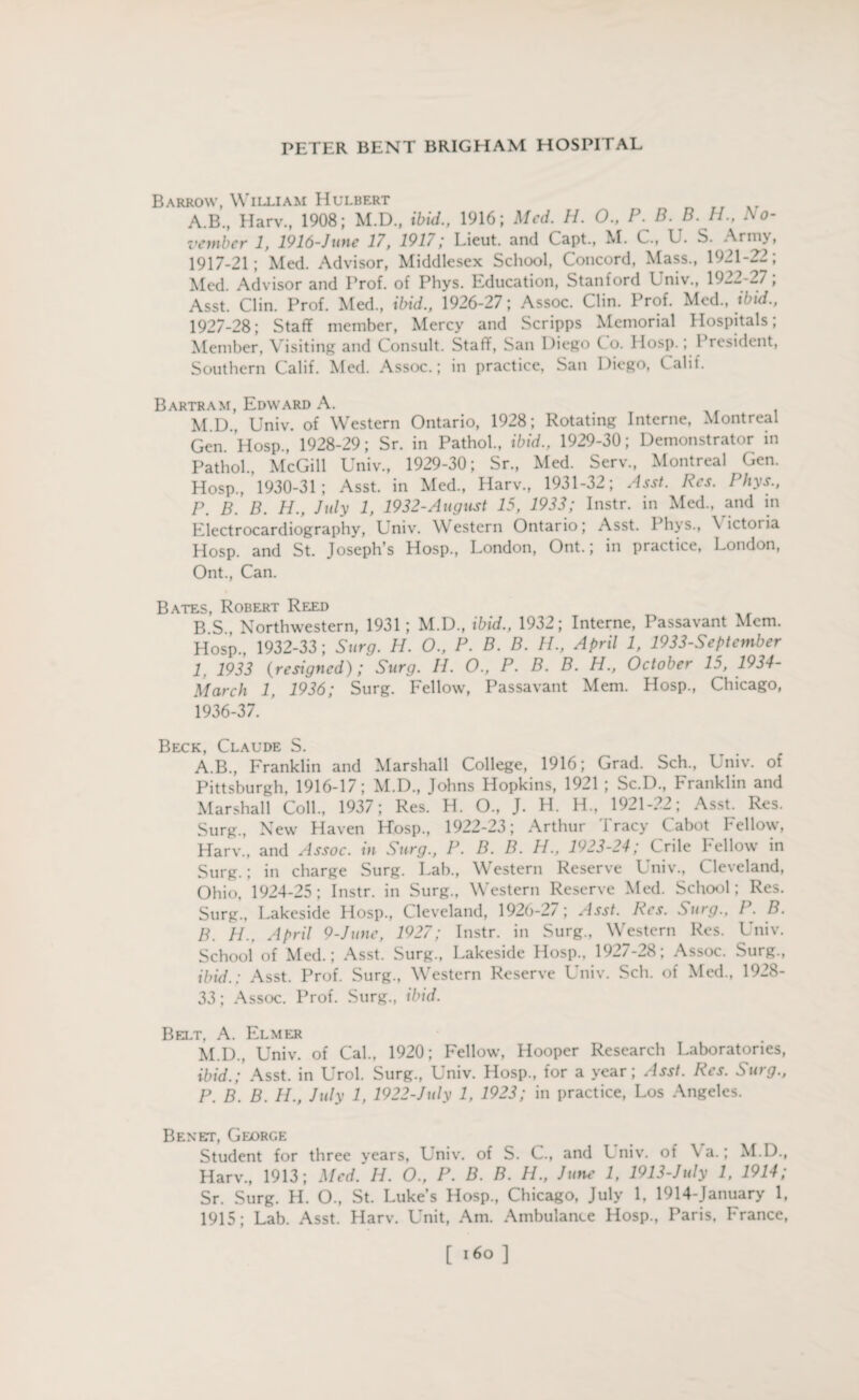 Barrow, William Hulbert A.B., Harv., 1908; M.D., ibid., 1916; Med. H. 0., P. B. B. H., No¬ vember 1, 1916-June 17, 1917; Lieut, and Capt., M. C, U. S. Army, 1917-21; Med. Advisor, Middlesex School, Concord, Mass., 1921-22; Med. Advisor and Prof, of Phys. Education, Stanford Univ., 1922-27; Asst. Clin. Prof. Med., ibid., 1926-27; Assoc. Clin. Prof. Med., ibid., 1927-28; Staff member, Mercy and Scripps Memorial Hospitals; Member, Visiting and Consult. Staff, San Diego Co. llosp.; President, Southern Calif. Med. Assoc.; in practice, San Diego, Calif. Bartram, Edward A. M.D., Univ. of Western Ontario, 1928; Rotating Interne, Montreal Gen. Hosp., 1928-29; Sr. in Pathol., ibid., 1929-30; Demonstrator in Pathol., McGill Univ., 1929-30; Sr., Med. Serv., Montreal Gen. Hosp., 1930-31; Asst, in Med., Harv., 1931-32; Asst. Res. Phys., P. B. B. H., July 1, 1932-August 15, 1933; Instr. in Med., and in Electrocardiography, Lniv. Western Ontario; Asst. I hys., \ ictoria Hosp. and St. Joseph’s Hosp., London, Ont.; in practice, London, Ont., Can. Bates, Robert Reed B S Northwestern, 1931; M.D., ibid., 1932; Interne, Passavant Mem. Hosp., 1932-33; Surg. H. O., P. B. B. H., April 1, 1933-September 1, 1933 (resigned); Surg. II. O., P. B. B. H., October 15, 1934- March 1, 1936; Surg. Fellow, Passavant Mem. Hosp., Chicago, 1936-37. Beck, Claude S. A. B., Franklin and Marshall College, 1916; Grad. Sch., Univ. of Pittsburgh, 1916-17; M.D., Johns Hopkins, 1921 ; Sc.D., Franklin and Marshall Coll., 1937; Res. H. O., J. H. H., 1921-22; Asst. Res. Surg., New Haven Hosp., 1922-23; Arthur Tracy Cabot Fellow, Harv., and Assoc, in Surg., P. B. B. H., 1923-24; Crile Fellow in Surg.; in charge Surg. Lab., Western Reserve Univ., Cleveland, Ohio, 1924-25; Instr. in Surg., Western Reserve Med. School; Res. Surg., Lakeside Hosp., Cleveland, 1926-27; Asst. I\cs. Surg., I . B. B. H., April 9-June, 1927; Instr. in Surg., Western Res. Univ. School of Med.; Asst. Surg., Lakeside Hosp., 1927-28; Assoc. Surg., ibid.; Asst. Prof. Surg., Western Reserve Univ. Sch. of Med., 1928- 33; Assoc. Prof. Surg., ibid. Belt, A. Elmer M.D.. Univ. of Cal., 1920; Fellow, Hooper Research Laboratories, ibid.; Asst, in Urol. Surg., Univ. Hosp., for a year; Asst. Res. Surg., P. B. B. H., July 1, 1922-July 1, 1923; in practice, Los Angeles. Benet, George Student for three years, Univ. of S. C., and Univ. of Va.; M.D., Harv., 1913; Med. H. O., P. B. B. H., June 1, 1913-July 1, 1914; Sr. Surg. H. O., St. Luke’s Hosp., Chicago, July 1, 1914-January 1, 1915; Lab. Asst. Harv. Unit, Am. Ambulance Hosp., Paris, France,