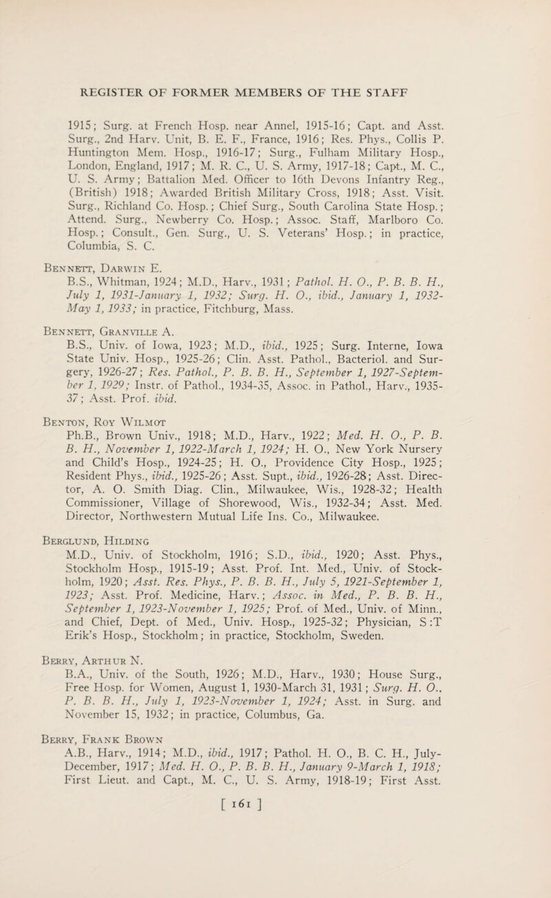 1915; Surg. at French Hosp. near Annel, 1915-16; Capt. and Asst. Surg., 2nd Harv. Unit, B. E. F., France, 1916; Res. Phys., Collis P. Huntington Mem. Hosp., 1916-17; Surg., Fulham Military Hosp., London, England, 1917; M. R. C., U. S. Army, 1917-18; Capt., M. C., U. S. Army; Battalion Med. Officer to 16th Devons Infantry Reg., (British) 1918; Awarded British Military Cross, 1918; Asst. Visit. Surg., Richland Co. Hosp.; Chief Surg., South Carolina State Hosp.; Attend. Surg., Newberry Co. Hosp.; Assoc. Staff, Marlboro Co. Hosp.; Consult., Gen. Surg., U. S. Veterans’ Hosp.; in practice, Columbia, S. C. Bennett, Darwin E. B.S., Whitman, 1924; M.D., Harv., 1931; Pathol. H. O., P. B. B. H., July 1, 1931-January 1, 1932; Surg. H. O., ibid., January 1, 1932- May 1, 1933; in practice, Fitchburg, Mass. Bennett, Granville A. B.S., Univ. of Iowa, 1923; M.D., ibid., 1925; Surg. Interne, Iowa State Univ. Hosp., 1925-26; Clin. Asst. Pathol., Bacteriol. and Sur¬ gery, 1926-27; Res. Pathol., P. B. B. H., September 1, 1927-Septem- ber 1, 1929; Instr. of Pathol., 1934-35, Assoc, in Pathol., Harv., 1935- 37; Asst. Prof. ibid. Benton, Roy Wilmot Ph.B, Brown Univ., 1918; M.D., Harv., 1922; Med. H. O., P. B. B. H., November 1, 1922-March 1, 1924; H. O., New York Nursery and Child’s Hosp., 1924-25; H. O., Providence City Hosp., 1925; Resident Phys., ibid., 1925-26; Asst. Supt., ibid., 1926-28; Asst. Direc¬ tor, A. O. Smith Diag. Clin., Milwaukee, Wis., 1928-32; Health Commissioner, Village of Shorewood, Wis., 1932-34; Asst. Med. Director, Northwestern Mutual Life Ins. Co., Milwaukee. Berglund, Hilding M.D., Univ. of Stockholm, 1916; S.D., ibid., 1920; Asst. Phys., Stockholm Hosp., 1915-19; Asst. Prof. Int. Med., Univ. of Stock¬ holm, 1920; Asst. Res. Phys., P. B. B. H., July 5, 1921-September 1, 1923; Asst. Prof. Medicine, Harv.; Assoc, in Med., P. B. B. H., September 1, 1923-November 1, 1925; Prof, of Med., Univ. of Minn., and Chief, Dept, of Med., Univ. Hosp., 1925-32; Physician, S :T Erik’s Hosp., Stockholm; in practice, Stockholm, Sweden. Berry, Arthur N. B.A., Univ. of the South, 1926; M.D., Harv., 1930; House Surg., Free Hosp. for Women, August 1, 1930-March 31, 1931; Surg. H. O.. P. B. B. H., July 1, 1923-November 1, 1924; Asst, in Surg. and November 15, 1932; in practice, Columbus, Ga. Berry, Frank Brown A.B., Harv., 1914; M.D., ibid., 1917; Pathol. H. O., B. C. H., July- December, 1917; Med. H. O., P. B. B. H., January 9-March 1, 1918; First Lieut, and Capt., M. C., U. S. Army, 1918-19; First Asst. [ ]