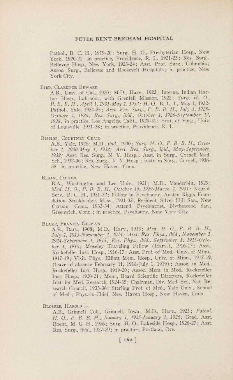 Pathol., B. C. H., 1919-20; Surg. H. O., Presbyterian Hosp., New York, 1920-21; in practice, Providence, R. I., 1921-23; Res. Surg., Bellevue Hosp., New York, 1923-24; Asst. Prof. Surg., Columbia; Assoc. Surg., Bellevue and Roosevelt Hospitals; in practice, New York City. Bird, Clarence Edward A.B., Univ. of Cal., 1920; M.D., Harv., 1923; Interne, Indian Har¬ bor Hosp., Labrador, with Grenfell Mission, 1922; Surg. II. O., P. B. B. H., April 1, 1931-May 1, 1932; H. O., B. L. I., May 1, 1932- Pathol., Yale, 1924-25; Asst. Res. Surg., P. B. B. H., July 1, 1925- October 1, 1926; Res. Surg., ibid., October 1, 1926-Septembcr 12, 1928; in practice, Los Angeles, Calif., 1929-31 ; Prof, of Surg., L niv. of Louisville, 1931-38; in practice, Providence, R. I. Bishop, Courtney Craig A. B., Yale, 1926; M.D., ibid., 1930; Surg. H. O., P. B. B. H., Octo¬ ber 1, 1930-May 1, 1932; Asst. Res. Surg., ibid., May-Septcmbcr, 1932; Asst. Res. Surg., N. Y. Hosp.; Asst, in Surg., Cornell Med. Sch., 1932-36; Res. Surg., N. Y. Hosp.; Instr. in Surg., Cornell, 1936- 38; in practice. New Haven, Conn. Blain, Daniel B. A., Washington and Lee Univ., 1921; M.D., Vanderbilt, 1929; Med. H. O., P. B. B. H., October 15, 1929-March 1. 1931; Neurol. Serv., B. C. H., 1931-32; Fellow in Psychiatry, Austen Riggs Foun¬ dation, Stockbridge, Mass., 1931-32; Resident, Silver Hill San., New Canaan, Conn., 1933-34; Attend. Psychiatrist, Blythewood San., Greenwich, Conn.; in practice, Psychiatry, New York City. Blake, Francis Gilman A.B., Dart, 1908; M.D, Harv, 1913; Med. H. O., P. B. B. H., July 1, 1913-November 1, 1914; Asst. Res. Phys., ibid., November 1, 1914-Septcmber 1, 1915; Res. Phys., ibid., September 1, 1915-0cto- ber 1, 1916; Moseley Traveling Fellow (Harv.), 1916-17; Asst, Rockefeller Inst. Hosp, 1916-17; Asst. Prof, of Med, Univ. of Minn, 1917-19; Visit. Phys, Elliott Mem. Hosp, Univ. of Minn, 1917-19, (leave of absence February 11, 1918-July 1, 1919) ; Assoc, in Med, Rockefeller Inst. Hosp, 1919-20; Assoc. Mem. in Med, Rockefeller Inst. Hosp, 1920-21 ; Mem, Board Scientific Directors, Rockefeller Inst, for Med. Research, 1924-35; Chairman, Div. Med. Sci, Nat. Re¬ search Council, 1933-36; Sterling Prof, of Med, \ ale Lniv., School of Med.; Phys.-in-Chief, New Haven Hosp, New Haven, Conn. Blosser, Harold L. A.B, Grinnell Coll, Grinnell, Iowa; M.D, Harv, 1925; Pathol. H. O., P. B. B. H., January 1, 1925-January 1, 1926; Grad. Asst. Roent, M. G. H, 1926; Surg. H. O, Lakeside Hosp, 1926-27; Asst. Res. Surg, ibid., 1927-29; in practice, Portland, Ore. [ 161 ]
