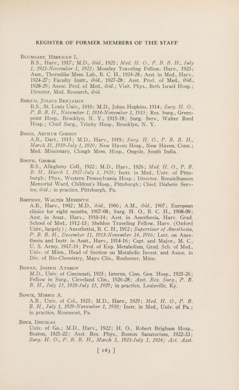 Blumgart, Herrman L. B.S., Harv, 1917; M.D., ibid., 1921; Med. H. 0., P. B. B. H., July 1, 1921-N ovember 1, 1922; Moseley Traveling Fellow, Harv., 1923; Asst., Thorndike Mem. Lab., B. C. H., 1924-28; Asst, in Med., Harv., 1924-27; Faculty Instr., ibid., 1927-28; Asst. Prof, of Med., ibid., 1928-29; Assoc. Prof, of Med., ibid.; Visit. Phys., Beth Israel Hosp.; Director, Med. Research, ibid. Boehm, Julius Benjamin B.S., St. Louis Univ., 1910; M.D., Johns Hopkins, 1914; Surg. H. O., P. B. B. Id., November 1, 1914-November 1, 1915; Res. Surg., Green- point Hosp., Brooklyn, N. Y., 1915-18; Surg. Serv., Walter Reed Hosp.; Chief Surg., Trinity Hosp., Brooklyn, N. Y. Boggs, Arthur Gordon A. B., Dart, 1915; M.D., Harv., 1919; Surg. H. O., P. B. B. H., March 15, 1919-July 1, 1920; New Haven Hosp., New Haven, Conn.; Med. Missionary, Clough Mem. Hosp., Ongole, South India. Booth, George B. S., Allegheny Coll., 1922; M.D., Harv., 1926; Med. H. 0., P. B. B. H., March 1, 1927-July 1, 1928; Instr. in Med., Univ. of Pitts¬ burgh; Phys., Western Pennsylvania Hosp.; Director, Renzielhansen Memorial Ward, Children’s Hosp., Pittsburgh; Chief, Diabetic Serv¬ ice, ibid.; in practice, Pittsburgh, Pa. Boothby, Walter Meredith A. B., Harv., 1902; M.D., ibid., 1906; A.M., ibid., 1907; European clinics for eight months, 1907-08; Surg. H. O., B. C. H., 1908-09; Asst, in Anat., Harv., 1910-14; Asst, in Anesthesia, Harv. Grad. School of Med., 1912-13; Sheldon Traveling Fellow, Harv. (Oxford Univ., largely) ; Anesthetist, B. C. H., 1912; Supervisor of Anesthesia, P. B. B. H., December 11, 1913-November 14, 1916; Lect. on Anes¬ thesia and Instr. in Anat., Harv., 1914-16; Capt. and Major., M. C., U. S. Army, 1917-19; Prof, of Exp. Metabolism, Grad. Sch. of Med., Univ. of Minn., Head of Section on Metabolic Invest, and Assoc, in Div. of Bio-Chemistry, Mayo Clin., Rochester, Minn. Bowen, Joseph Andrew M.D., Univ. of Cincinnati, 1925; Interne, Cinn. Gen. Hosp., 1925-26; Fellow in Surg., Cleveland Clin., 1926-28; Asst. Res. Surg., P. B. B. H., July 15, 1928-July 15, 1929; in practice, Louisville, Ky. Bowie, Morris A. A. B., Univ. of Col., 1925; M.D., Harv., 1929; Med. H. O., P. B. B. H., July 1, 1929-November 1, 1930; Instr. in Med., Univ. of Pa.; in practice, Rosemont, Pa. Boyd, Douglas Univ. of Ga.; M.D., Harv., 1922; H. O., Robert Brigham Hosp., Boston, 1921-22; Asst. Res. Phys., Boston Sanatorium, 1922-23; Surg. H. O., P. B. B. H., March 1, 1923-July 1, 1924; Act. Asst.