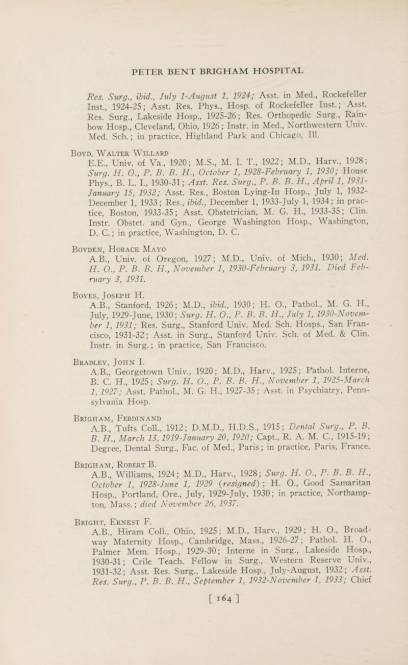 Res. Surg., ibid., July 1-August 1, 1924; Asst, in Med., Rockefeller Inst., 1924-25; Asst. Res. Phys., Hosp. of Rockefeller Inst.; Asst. Res. Surg., Lakeside Hosp., 1925-26; Res. Orthopedic Surg., Rain¬ bow Hosp., Cleveland, Ohio, 1926; Instr. in Med., Northwestern Univ. Med. Sell.; in practice, Highland Park and Chicago, Ill. Boyd, Walter Willard E.E., Univ. of Va., 1920; M.S., M. I. T., 1922; M.D., Harv., 1928; Surg. H. O., P. B. B. H., October 1, 1928-February 1, 1930; House Phys., B. L. I., 1930-31; Asst. Res. Surg., P. B. B. H., April 1, 1931- January 15, 1932; Asst. Res., Boston Lying-In Hosp., July 1, 1932- December 1, 1933; Res., ibid., December 1, 1933-July 1, 1934; in prac¬ tice, Boston, 1933-35; Asst. Obstetrician, M. G. H., 1933-35; Clin. Instr. Obstet. and Gyn., George Washington Hosp., Washington, D. C.; in practice, Washington, D. C. Boyden, Horace Mayo A.B., Univ. of Oregon, 1927; M.D., Univ. of Mich., 1930; Med. H. O., P. B. B. H., November 1, 1930-February 3, 1931. Died Feb¬ ruary 3, 1931. Boyes, Joseph H. A.B., Stanford, 1926; M.D., ibid., 1930; H. O., Pathol., M. G. H„ July, 1929-June, 1930; Surg. H. O., P. B. B. H., July 1, 1930-Novcm- ber 1, 1931; Res. Surg., Stanford Univ. Med. Sch. Hosps., San hran- cisco, 1931-32; Asst, in Surg., Stanford Univ. Sch. of Med. & Clin. Instr. in Surg.; in practice, San Francisco. Bradley, John I. A. B., Georgetown Univ., 1920; M.D., Harv., 1925; Pathol. Interne, B. C. H., 1925; Surg. H. O., P. B. B. H., November 1, 1925-March I. 1927; Asst. Pathol., M. G. H., 1927-35; Asst, in Psychiatry, Penn¬ sylvania Hosp. Brigham, Ferdinand A. B., Tufts Coll., 1912; D.M.D., H.D.S., 1915; Dental Sut'g., P. B. B. H., March 13,1919-January 20, 1920; Capt., R. A. M. C., 1915-19; Degree, Dental Surg., Fac. of Med., Paris; in practice, Paris, France. Brigham, Robert B. A.B., Williams, 1924; M.D., Harv., 1928; Surg. H. O., P. B. B. H., October 1, 1928-June 1, 1929 (resigned) ; H. O., Good Samaritan Hosp., Portland, Ore., July, 1929-July, 1930; in practice, Northamp¬ ton, Mass.; died Ncn'embcr 26, 1937. Bright, Ernest F. A.B., Hiram Coll., Ohio, 1925; M.D., Harv., 1929; H. O., Broad¬ way Maternity Hosp., C ambridge, Mass., 1926-27; Pathol. H. O., Palmer Mem. Hosp., 1929-30; Interne in Surg., Lakeside Hosp., 1930- 31 ; Crile Teach. Fellow in Surg., Western Reserve Univ., 1931- 32; Asst. Res. Surg., Lakeside Hosp., July-August, 1932; Asst. Res. Surg., P. B. B. H., September 1, 1932-November 1, 1933; Chief