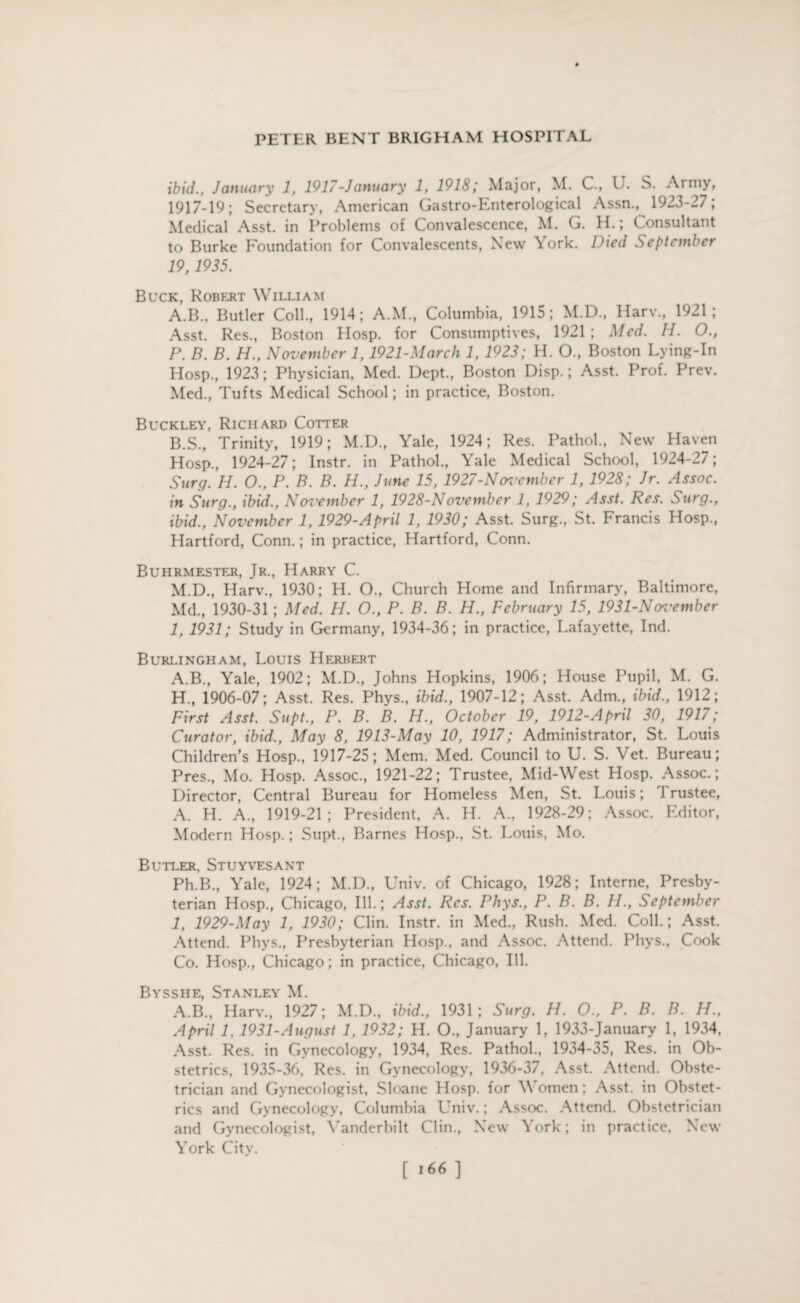 ibid., January 1, 1917-January 1, 1918; Major, M. C., U. S. Army, 1917-19; Secretary, American Gastro-Enterological Assn., 1923-27; Medical Asst, in Problems of Convalescence, M. G. H.; Consultant to Burke Foundation for Convalescents, New York. Died September 19, 1935. Buck, Robert William A. B., Butler Coll., 1914; A.M., Columbia, 1915; M.D., Harv., 1921; Asst. Res., Boston Hosp. for Consumptives, 1921 ; Med. H. 0., P. B. B. H., November 1,1921-March 1, 1923; H. O., Boston Lying-In Hosp., 1923; Physician, Med. Dept., Boston Disp.; Asst. Prof. Prev. Med., Tufts Medical School; in practice, Boston. Buckley, Richard Cotter B. S., Trinity, 1919; M.D., Yale, 1924; Res. Pathol., New Haven Hosp., 1924-27; Instr. in Pathol., Yale Medical School, 1924-27; Surg. H. 0., P. B. B. H., June 15, 1927-Novcmber 1, 1928; Jr. Assoc, in Surg., ibid., November 1, 1928-November 1, 1929; Asst. Res. Surg., ibid., November 1, 1929-April 1, 1930; Asst. Surg., St. Francis Hosp., Hartford, Conn.; in practice, Hartford, Conn. Buhrmester, Jr., Harry C. M.D., Harv., 1930; H. O., Church Home and Infirmary, Baltimore, Md., 1930-31 ; Med. H. O., P. B. B. H., February 15, 1931-Noz'ember 1, 1931; Study in Germany, 1934-36; in practice, Lafayette, Ind. Burlingham, Louis Herbert A.B., Yale, 1902; M.D., Johns Hopkins, 1906; House Pupil, M. G. H. , 1906-07; Asst. Res. Phys., ibid., 1907-12; Asst. Adm., ibid., 1912; First Asst. Supt., P. B. B. H., October 19, 1912-April 30, 1917; Curator, ibid., May 8, 1913-May 10, 1917; Administrator, St. Louis Children’s Hosp., 1917-25; Mem. Med. Council to U. S. Vet. Bureau; Pres., Mo. Hosp. Assoc., 1921-22; Trustee, Mid-West Hosp. Assoc.; Director, Central Bureau for Homeless Men, St. Louis; trustee, A. H. A., 1919-21; President, A. H. A., 1928-29; Assoc. Editor, Modern Hosp.; Supt., Barnes Hosp., St. Louis, Mo. Butler. Stuyvesant Ph.B., Yale, 1924; M.D., Univ. of Chicago, 1928; Interne, Presby¬ terian Hosp., Chicago, Ill.; Asst. Res. Phys., P. B. B. H., September I, 1929-May 1, 1930; Clin. Instr. in Med., Rush. Med. Coll.; Asst. Attend. Phvs., Presbyterian Hosp., and Assoc. Attend. Phys., Cook Co. Hosp., Chicago; in practice, Chicago, Ill. Bysshe, Stanley M. A.B., Harv., 1927; M.D., ibid., 1931; Surg. H. O., P. B. B. H., April 1, 1931-August 1, 1932; H. O., January 1, 1933-January 1, 1934, Asst. Res. in Gynecology, 1934, Res. Pathol., 1934-35, Res. in Ob¬ stetrics, 1935-36, Res. in Gynecology, 1936-37, Asst. Attend. Obste¬ trician and Gynecologist, Sloane Hosp. for V omen; Asst, in Obstet¬ rics and Gynecology, Columbia Univ.; Assoc. Attend. Obstetrician and Gynecologist, Vanderbilt Clin., New York; in practice, New York City. [ <66 ]