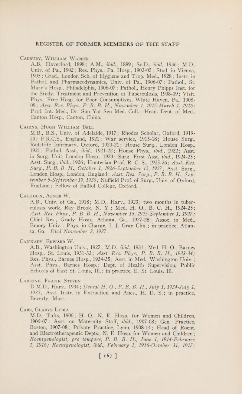 Cadbury, William Warder A.B., Haverford, 1898; A.M., ibid., 1899; Sc.D., ibid, 1936; M.D., Univ. of Pa., 1902; Res. Phys., Pa. Hosp., 1903-05; Stud, in Vienna, 1905; Grad., London Sch. of Hygiene and Trop. Med., 1928; Instr. in Pathol, and Pharmacodynamics, Univ. of Pa., 1906-07; Pathol., St. Mary’s Hosp., Philadelphia, 1906-07; Pathol., Henry Phipps Inst, for the Study, Treatment and Prevention of Tuberculosis, 1908-09; Visit. Phys., Free Hosp. for Poor Consumptives, White Haven, Pa., 1908- 09; Asst. Res. Phys., P. B. B. H., November 1, 1915-March 1, 1916; Prof. Int. Med., Dr. Sun Yat Sen Med. Coll.; Head. Dept, of Med., Canton Hosp., Canton, China. Cairns, Hugh William Bell M.B., B.S., Univ. of Adelaide, 1917; Rhodes Scholar, Oxford, 1919- 20; F.R.C.S., England, 1921; War service, 1915-18; House Surg., Radcliffe Infirmary, Oxford, 1920-21 ; House Surg., London Hosp., 1921; Pathol. Asst., ibid., 1921-22; House Phys., ibid., 1922; Asst, in Surg. Unit, London Hosp., 1923; Surg. First Asst, ibid., 1924-25; Asst. Surg., ibid., 1926; Hunterian Prof. R. C. S., 1925-26; Asst. Res. Surg., P. B. B. H., October 1, 1926-Sept ember 15, 1927; Asst. Surg., London Hosp., London, England; Asst. Res. Surg., P. B. B. H., Sep¬ tember 5-September 19,1930; Nuffield Prof, of Surg., Univ. of Oxford, England; Fellow of Balliol College, Oxford. Calhoun, Abner W. A.B., Univ. of Ga., 1918; M.D., Harv., 1923; two months in tuber¬ culosis work, Ray Brook, N. Y.; Med. H. O., B. C. H., 1924-25; Asst. Res. Phys., P. B. B. H., November 15, 1925-September 1, 1927; Chief Res., Grady Hosp., Atlanta, Ga., 1927-28; Assoc, in Med., Emory Univ.; Phys. in Charge, J. J. Gray Clin.; in practice, Atlan¬ ta, Ga. Died November 3, 1937. Cannady, Edward W. A.B., Washington Univ., 1927; M.D., ibid., 1931; Med. H. O., Barnes Hosp., St. Louis, 1931-33; Asst. Res. Phys., P. B. B. H., 1933-34; Res. Phys., Barnes Hosp., 1934-35; Asst, in Med., Washington Univ.; Asst. Phys., Barnes Hosp.; Dept, of Health Supervision, Public Schools of East St. Louis, Ill.; in practice, E. St. Louis, Ill. Carbone, Frank Steven D.M.D., Harv., 1934; Dental H. O., P. B. B. H., July 1, 1934-July 1, 1935; Asst. Instr. in Extraction and Anes., H. D. S.; in practice, Beverly, Mass. Carr, Gladys Lydia M.D., Tufts, 1906; H. O., N. E. Hosp. for Women and Children, 1906-07; Asst, on Maternity Staff, ibid., 1907-08; Gen. Practice, Boston, 1907-08; Private Practice, Lynn, 1908-14; Head of Roent. and Electrotherapeutic Depts., N. E. Hosp. for Women and Children; Roentgenologist, pro tempore, P. B. B. H., June 1, 1914-F ebruary 1, 1916; Roentgenologist, ibid., February 1, 1916-October 31, 1917;