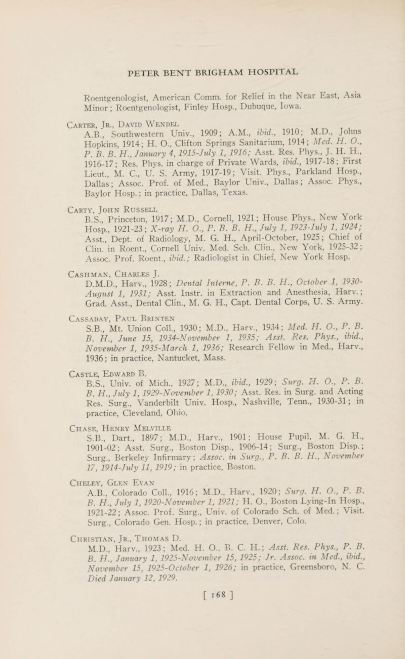 Roentgenologist, American Comm, for Relief in the Near hast, Asia Minor; Roentgenologist, Finley IIosp., Dubuque, Iowa. Carter, Jr., David Wendel A. B., Southwestern Univ., 1909; A.M., ibid., 1910; M.D., Johns Hopkins, 1914; H. O., Clifton Springs Sanitarium, 1914; Med. H. O., P. B. B. H., January 4, 1915-July 1, 1916; Asst. Res. Phys., J. H. H., 1916-17; Res. Phys. in charge of Private Wards, ibid., 1917-18; hirst Lieut., M. C, U. S. Army, 1917-19; Visit. Phys., Parkland Hosp., Dallas; Assoc. Prof, of Med., Baylor Univ., Dallas; Assoc. Phys., Baylor Hosp.; in practice, Dallas, Texas. Carty, John Russell B. S., Princeton, 1917; M.D., Cornell, 1921; House Phys., New York Hosp., 1921-23; X-ray H. O., P. B. B. H., July 1, 1923-July 1, 1924; Asst., Dept, of Radiology, M. G. H., April-October, 1925; Chief of Clin, in Roent., Cornell Univ. Med. Sch. Clin., New \ork. 1925-32; Assoc. Prof. Roent., ibid.; Radiologist in Chief, New York Hosp. Cashman, Charles J. D.M.D., Harv., 1928; Dental Interne, P. B. B. H., October 1, 1930- August 1, 1931; Asst. Instr. in Extraction and Anesthesia, Harv.; Grad. Asst., Dental Clin., M. G. H., Capt. Dental Corps, U. S. Army. Cassaday, Paul Brinten S.B., Mt. Union Coll., 1930; M.D., Harv., 1934; Med. H. O., P. B. B. H., June 15, 1934-N ovember 1, 1935; Asst. Res. Phys., ibid., November 1, 1935-March 1, 1936; Research Fellow in Med., Harv., 1936; in practice, Nantucket, Mass. Castle, Edward B. B.S., Univ. of Mich., 1927; M.D., ibid., 1929; Surg. H. 0., P. B. B. H., July 1, 1929-November 1, 1930; Asst. Res. in Surg. and Acting Res. Surg., Vanderbilt Univ. Hosp., Nashville, Tenn., 1930-31; in practice, Cleveland, Ohio. Chase, Henry Melville S.B., Dart., 1897; M.D., Harv., 1901; House Pupil, M. G. H., 1901-02; Asst. Surg., Boston Disp., 1906-14; Surg., Boston Disp.; Surg., Berkeley Infirmary; Assoc, in Surg., P. B. B. H., November 17, 1914-July 11, 1919; in practice, Boston. Cheley, Glen Evan A. B., Colorado Coll., 1916; M.D., Harv., 1920; Surg. H. O., P. B. B. H., July 1, 1920-November 1, 1921; H. O., Boston Lying-In Hosp., 1921-22; Assoc. Prof. Surg., Univ. of Colorado Sch. of Med.; Visit. Surg., Colorado Gen. Hosp.; in practice, Denver, Colo. Christian, Jr., Thomas I). M.D., Harv., 1923; Med. H. 0., B. C. H.; Asst. Res. Phys., P. B. B. H., January 1. 1925-November 15, 1925; Jr. Assoc, in Med., ibid., November 15, 1925-October 1, 1926; in practice, Greensboro, N. C. Died January 12, 1929. [ 1*8 ]