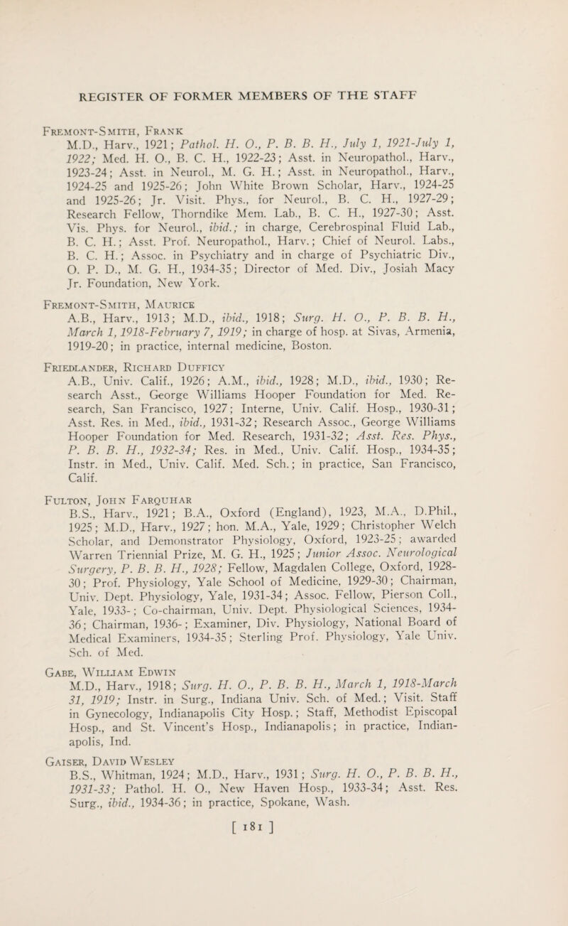 Fremont-Smith, Frank M.D., Harv., 1921; Pathol. H. 0., P. B. B. H., July 1, 1921-July 1, 1922; Med. H. O., B. C. H., 1922-23; Asst, in Neuropathol., Harv., 1923- 24; Asst, in Neurol., M. G. H.; Asst, in Neuropathol., Harv., 1924- 25 and 1925-26; John White Brown Scholar, Harv., 1924-25 and 1925-26; Jr. Visit. Phys., for Neurol., B. C. H., 1927-29; Research Fellow, Thorndike Mem. Lab., B. C. H., 1927-30; Asst. Vis. Phys. for Neurol., ibid.; in charge, Cerebrospinal Fluid Lab., B. C. H.; Asst. Prof. Neuropathol., Harv.; Chief of Neurol. Labs., B. C. H.; Assoc, in Psychiatry and in charge of Psychiatric Div., O. P. D., M. G. H., 1934-35; Director of Med. Div., Josiah Macy Jr. Foundation, New York. Fremont-Smith, Maurice A.B., Harv., 1913; M.D., ibid, 1918; Surg. H. O., P. B. B. H., March 1,1918-February 7, 1919; in charge of hosp. at Sivas, Armenia, 1919-20; in practice, internal medicine, Boston. Friedlander, Richard Dufficy A. B., Univ. Calif., 1926; A.M., ibid., 1928; M.D., ibid., 1930; Re¬ search Asst., George Williams Hooper Foundation for Med. Re¬ search, San Francisco, 1927; Interne, Univ. Calif. Hosp., 1930-31; Asst. Res. in Med., ibid., 1931-32; Research Assoc., George Williams Hooper Foundation for Med. Research, 1931-32; Asst. Res. Phys., P. B. B. H., 1932-34; Res. in Med., Univ. Calif. Hosp., 1934-35; Instr. in Med., Univ. Calif. Med. Sch.; in practice, San Francisco, Calif. Fulton, John Farquhar B. S., Harv., 1921; B.A., Oxford (England), 1923, M.A., D.Phil., 1925; M.D., Harv., 1927; hon. M.A., Yale, 1929; Christopher Welch Scholar, and Demonstrator Physiology, Oxford, 1923-25; awarded Warren Triennial Prize, M. G. H., 1925 ; Junior Assoc. Neurological Surgery, P. B. B. H., 1928; Fellow, Magdalen College, Oxford, 1928- 30; Prof. Physiology, Yale School of Medicine, 1929-30; Chairman, Univ. Dept. Physiology, Yale, 1931-34; Assoc. Fellow, Pierson Coll., Yale, 1933-; Co-chairman, Univ. Dept. Physiological Sciences, 1934- 36; Chairman, 1936-; Examiner, Div. Physiology, National Board of Medical Examiners, 1934-35 ; Sterling Prof. Physiology, Tale Univ. Sch. of Med. Gabe, William Edwin M.D., Harv., 1918; Surg. H. O., P. B. B. H., March 1, 1918-March 31, 1919; Instr. in Surg., Indiana Univ. Sch. of Med.; Visit. Staff in Gynecology, Indianapolis City Hosp.; Staff, Methodist Episcopal Hosp., and St. Vincent’s Hosp., Indianapolis; in practice, Indian¬ apolis, Ind. Gaiser, David Wesley B.S., Whitman, 1924; M.D., Harv., 1931; Surg. H. O., P. B. B. H., 1931-33; Pathol. H. O., New Haven Hosp., 1933-34; Asst. Res. Surg., ibid., 1934-36; in practice, Spokane, Wash.
