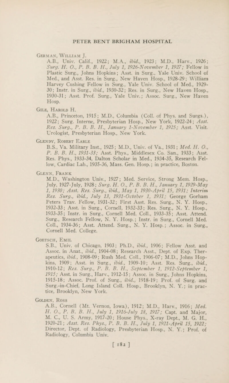 German, William J. A.B., Univ. Calif., 1922; M.A., ibid., 1923; M.D., Harv., 1926; Surg. H. 0., P. B. B. H., July 1, 1926-Novembcr 1, 1927; Fellow in Plastic Surg., Johns Hopkins; Asst, in Surg.. Yale Univ. School of Med., and Asst. Res. in Surg., New Haven Hosp., 1928-29; William Harvey Cushing Fellow in Surg., Yale Univ. School of Med., 1929- 30; Instr. in Surg., ibid., 1930-32; Res. in Surg., New Haven Hosp., 1930-31; Asst. Prof. Surg., Yale Univ.; Assoc. Surg., New Haven Hosp. Gile, Harold H. A. B., Princeton, 1915; M.D., Columbia (Coll, of Phys. and Surgs.), 1922; Surg. Interne, Presbyterian Hosp., New York, 1922-24; Asst. Res. Surg., P. B. B. H., January 1-November 1, 1925; Asst. Visit. Urologist, Presbyterian Hosp., New York. Glendy, Robert Earle B. S., Va. Military Inst., 1925; M.D., Univ. of Va, 1931; Med. H. O., P. B. B. H., 1931-33; Asst. Phys., Middlesex Co. San., 1933; Asst. Res. Phys., 1933-34, Dalton Scholar in Med., 1934-35, Research Fel¬ low, Cardiac Lab., 1935-36, Mass. Gen. Hosp.; in practice, Boston. Glenn, Frank M.D., Washington Univ., 1927; Med. Service, Strong Mem. Hosp., July, 1927-July, 1928; Surg. H. O., P. B. B. H., January 1, 1929-May 1, 1930; Asst. Res. Surg., ibid., May 1, 1930-April 15, 1931; Interim Res. Surg., ibid., July 13, 1931-0ctober 1, 1931; George Gorham Peters Trav. Fellow, 1931-32; First Asst. Res. Surg., N. Y. Hosp., 1932- 33; Asst, in Surg., Cornell, 1932-33; Res. Surg., N. Y. Hosp., 1933- 35; Instr. in Surg., Cornell Med. Coll., 1933-35; Asst. Attend. Surg., Research Fellow, N. Y. Hosp.; Instr. in Surg., Cornell Med. Coll., 1934-36; Asst. Attend. Surg., N. Y. Hosp.; Assoc, in Surg., Cornell Med. College. Goetsch, Emil S.B., Univ. of Chicago, 1903; Ph.D., ibid., 1906; Fellow Asst, and Assoc, in Anat., ibid., 1904-08; Research Asst., Dept, of Exp. Ther¬ apeutics, ibid., 1908-09; Rush Med. Coll., 1906-07; M.D., Johns Hop¬ kins, 1909; Asst, in Surg., ibid., 1909-10; Asst. Res. Surg., ibid., 1910-12; Res. Surg., P. B. B. H., September 1, 1912-September 1, 1915; Asst, in Surg., Harv., 1912-15; Assoc, in Surg., Johns Hopkins, 1915-18; Assoc. Prof, of Surg., ibid., 1918-19; Prof, of Surg. and Surg.-in-Chief, Long Island Coll. Hosp., Brooklyn, N. Y.; in prac¬ tice, Brooklyn, New York. Golden, Ross A.B., Cornell (Mt. Vernon, Iowa), 1912; M.D., Harv., 1916; Med. H. O., P. B. B. II., July 1, 1916-July 18, 1917; Capt. and Major, M. C., U. S. Army, 1917-20; House Phys., X-ray Dept., M. G. H., 1920-21; Asst. Res. Phys., P. B. B. II., July 1, 1921-April 15, 1922; Director, Dept, of Radiology, Presbyterian Hosp., N. Y.; Prof, of Radiology, Columbia Univ. [ >8* ]