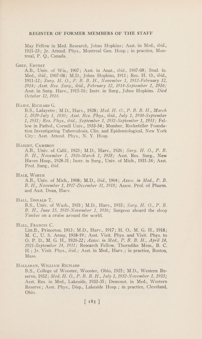 May Fellow in Med. Research, Johns Hopkins; Asst, in Med., ibid., 1921-23; Jr. Attend. Phys., Montreal Gen. Hosp.; in practice, Mon¬ treal, P. Q., Canada. Grey, Ernest A. B., Univ. of Wis., 1907; Asst, in Anat., ibid., 1907-08; Stud. in. Med., ibid., 1907-08; M.D., Johns Hopkins, 1911; Res. H. O., ibid., 1911-12; Surg. H. O., P. B. B. H., November 1, 1912-February 12, 1914; Asst. Res. Surg., ibid., February 12, 1914-Sept ember 1, 1916; Asst, in Surg. Harv., 1915-16; Instr. in Surg., Johns Hopkins. Died October 12, 1918. Hahn, Richard G. B. S., Lafayette; M.D., Harv., 1928; Med. H. O., P. B. B. H., March 1, 1929-July 1, 1930; Asst. Res. Phys., ibid., July 1, 1930-September 1, 1931; Res. Phys., ibid., September 1, 1931-September 1, 1933; Fel¬ low in Pathol., Cornell Univ., 1933-34; Member, Rockefeller Founda¬ tion Investigating Tuberculosis, Clin, and Epidemiological, New York City; Asst. Attend. Phys., N. Y. Hosp. Haight, Cameron A. B., Univ. of Calif., 1923; M.D., Harv., 1926; Surg. H. O., P. B. B. H., November 1, 1926-March 1, 1928; Asst. Res. Surg., New Haven Hosp., 1928-31; Instr. in Surg., Univ. of Mich., 1931-34; Asst. Prof. Surg., ibid. Hale, Worth A. B., Univ. of Mich., 1908; M.D., ibid., 1904; Assoc, in Med., P. B. B. H., November 1, 1917-December 31, 1918; Assoc. Prof, of Pharm. and Asst. Dean, Harv. Hall, Donald T. B.S., Univ. of Wash., 1931; M.D., Harv., 1935; Surg. H. O., P. B. B. H., June 15, 1935-November 1, 1936; Surgeon aboard the sloop Yankee on a cruise around the world. Hall, Francis C. Litt.B., Princeton, 1913; M.D., Harv., 1917; H. O., M. G. H., 1918; M. C., U. S. Army, 1918-19; Asst. Visit. Phys. and Visit. Phys. to O. P. D., M. G. H., 1920-22; Assoc, in Med., P. B. B. H., April 14, 1921-September 24, 1931; Research Fellow, Thorndike Mem., B. C. H.; Jr. Visit. Phys., ibid.; Asst, in Med., Harv.; in practice, Boston, Mass. Hallaran, William Richard B.S., College of Wooster, Wooster, Ohio, 1925; M.D., Western Re¬ serve, 1932; Med. H. O., P. B. B. H., July 1,1932-November 1, 1933; Asst. Res. in Med., Lakeside, 1933-35 ; Demonst. in Med., Western Reserve; Asst. Phys., Disp., Lakeside Hosp.; in practice, Cleveland, Ohio. [ ]
