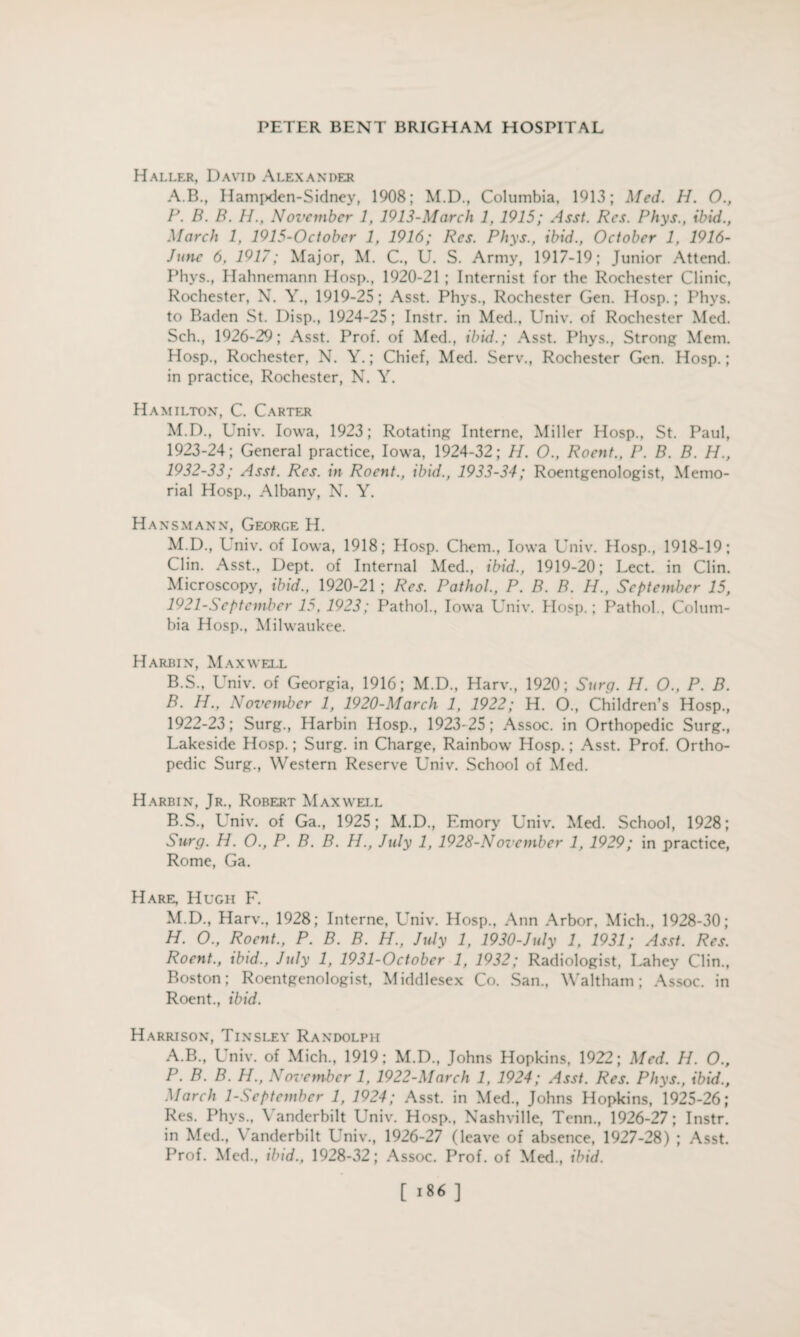 Haller, David Alexander A. B., Hampden-Sidney, 1908; M.D., Columbia, 1913; Med. H. O., P. B. B. H., November 1, 1913-March 1, 1915; Asst. Res. Phys., ibid., March 1, 1915-October 1, 1916; Res. Phys., ibid., October 1, 1916- Junc 6, 1917; Major, M. C., U. S. Army, 1917-19; Junior Attend. Phys., Hahnemann Hosp., 1920-21 ; Internist for the Rochester Clinic, Rochester, N. Y., 1919-25; Asst. Phys., Rochester Gen. Hosp.; Phys. to Baden St. Disp., 1924-25; Instr. in Med., Univ. of Rochester Med. Sch., 1926-29; Asst. Prof, of Med., ibid.; Asst. Phys., Strong Mem. Hosp., Rochester, N. Y.; Chief, Med. Serv., Rochester Gen. Hosp.; in practice, Rochester, N. Y. Hamilton, C. Carter M.D., L'niv. Iowa, 1923; Rotating Interne, Miller Hosp., St. Paul, 1923-24; General practice, Iowa. 1924-32; H. O., Roent., P. B. B. H., 1932-33; Asst. Res. in Roent., ibid., 1933-34; Roentgenologist, Memo¬ rial Hosp., Albany, N. Y. Hansmann, George H. M.D., Univ. of Iowa, 1918; Hosp. Chem., Iowa Univ. Hosp., 1918-19; Clin. Asst., Dept, of Internal Med., ibid., 1919-20; Lect. in Clin. Microscopy, ibid., 1920-21; Res. Pathol., P. B. B. H., September 15, 1921- Sept ember 15. 1923; Pathol., Iowa Univ. Hosp.; Pathol., Colum¬ bia Hosp., Milwaukee. Harbin, Maxwell B. S., Univ. of Georgia, 1916; M.D., Harv., 1920; Surg. H. O., P. B. B. H., November 1, 1920-March 1, 1922; H. O., Children’s Hosp., 1922- 23; Surg., Harbin Hosp., 1923-25; Assoc, in Orthopedic Surg., Lakeside Hosp.; Surg. in Charge, Rainbow Hosp.; Asst. Prof. Ortho¬ pedic Surg., Western Reserve Univ. School of Med. Harbin, Jr., Robert Maxwell B.S., Univ. of Ga., 1925; M.D., Emory Univ. Med. School, 1928; Surg. H. O., P. B. B. H., July 1, 1928-November 1, 1929; in practice, Rome, Ga. Hare, Hugh F. M.D., Harv., 1928; Interne, Univ. Hosp., Ann Arbor, Mich., 1928-30; H. O., Roent., P. B. B. H., July 1, 1930-July 1, 1931; Asst. Res. Roent., ibid., July 1, 1931-October 1, 1932; Radiologist, Lahey Clin., Boston; Roentgenologist, Middlesex Co. San., Waltham; Assoc, in Roent., ibid. Harrison, Tinsley Randolph A.B., Univ. of Mich., 1919; M.D., Johns Hopkins, 1922; Med. H. O., P. B. B. H., November 1, 1922-March 1, 1924; Asst. Res. P/tys., ibid., March 1-Septcmbcr 1, 1924; Asst, in Med., Johns Hopkins, 1925-26; Res. Phys., Vanderbilt Univ. Hosp., Nashville, Term., 1926-27; Instr. in Med., Vanderbilt Univ., 1926-27 (leave of absence, 1927-28) ; Asst. Prof. Med., ibid., 1928-32; Assoc. Prof, of Med., ibid. [ ]