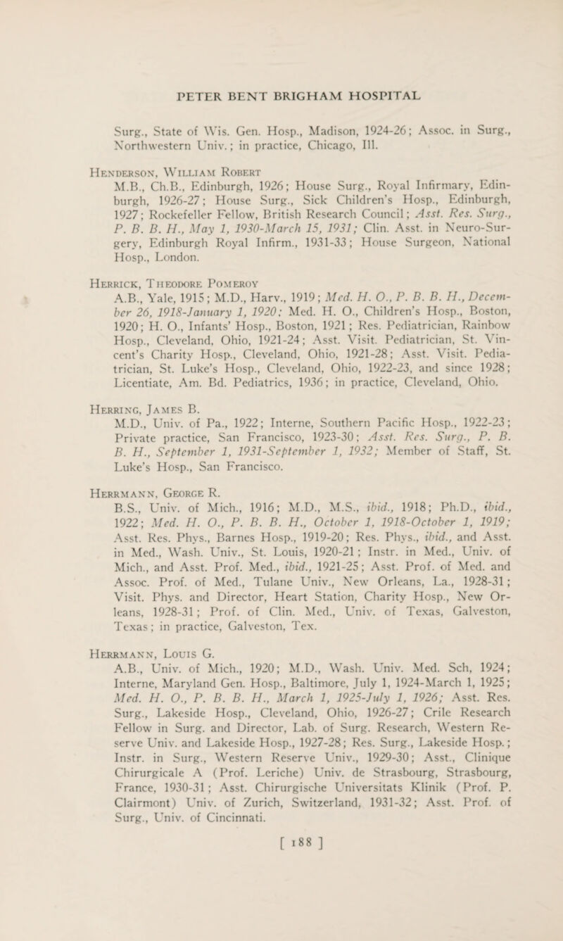 Surg., State of Wis. Gen. Hosp., Madison, 1924-26; Assoc, in Surg., Northwestern Univ.; in practice, Chicago, Ill. Henderson, William Robert M.B., Ch.B., Edinburgh, 1926; House Surg., Royal Infirmary, Edin¬ burgh, 1926-27; House Surg., Sick Children’s Hosp., Edinburgh, 1927; Rockefeller Fellow, British Research Council; Asst. Res. Surg., P. B. B. H., May 1, 1930-March 15, 1931; Clin. Asst, in Neuro-Sur¬ gery, Edinburgh Royal Infirm., 1931-33; House Surgeon, National Hosp., London. Herrick, Theodore Pomeroy A. B., Yale, 1915; M.D., Harv., 1919; Med. H. 0., P. B. B. H., Decem¬ ber 26, 1918-January 1, 1920: Med. H. O., Children’s Hosp., Boston, 1920; H. O., Infants’ Hosp., Boston. 1921; Res. Pediatrician, Rainbow Hosp., Cleveland, Ohio, 1921-24; Asst. Visit. Pediatrician, St. Vin¬ cent’s Charity Hosp., Cleveland, Ohio, 1921-28; Asst. Visit. Pedia¬ trician, St. Luke’s Hosp., Cleveland, Ohio, 1922-23, and since 1928; Licentiate, Am. Bd. Pediatrics, 1936; in practice, Cleveland, Ohio. Herring, James B. M.D., Univ. of Pa., 1922; Interne, Southern Pacific Hosp., 1922-23; Private practice, San Francisco, 1923-30; Asst. Res. Surg., P. B. B. H., September 1, 1931-Scptember 1, 1932; Member of Staff, St. Luke’s Hosp., San Francisco. Herrmann, George R. B.S., Univ. of Mich., 1916; M.D., M.S., ibid., 1918; Ph.D., ibid., 1922; Med. H. O., P. B. B. H., October 1, 1918-October 1, 1919; Asst. Res. Phys., Barnes Hosp., 1919-20; Res. Phys., ibid., and Asst, in Med., Wash. Univ., St. Louis, 1920-21 ; Instr. in Med., Univ. of Mich., and Asst. Prof. Med., ibid., 1921-25; Asst. Prof, of Med. and Assoc. Prof, of Med., Tulane Univ., New Orleans, La., 1928-31 ; Visit. Phys. and Director, Heart Station, Charity Hosp., New Or¬ leans, 1928-31 ; Prof, of Clin. Med., Univ. of Texas, Galveston, Texas; in practice, Galveston, Tex. Herrmann, Louis G. A.B., Univ. of Mich., 1920; M.D., Wash. Univ. Med. Sch, 1924; Interne, Maryland Gen. Hosp., Baltimore, July 1, 1924-March 1, 1925; Med. H. O., P. B. B. H., March 1, 1925-July 1, 1926; Asst. Res. Surg., Lakeside Hosp., Cleveland, Ohio, 1926-27; Crile Research Fellow in Surg. and Director, Lab. of Surg. Research, Western Re¬ serve Univ. and Lakeside Hosp., 1927-28; Res. Surg., Lakeside Hosp.; Instr. in Surg., Western Reserve Univ., 1929-30; Asst., Clinique Chirurgicale A (Prof. Leriche) Univ. de Strasbourg, Strasbourg, France, 1930-31 ; Asst. Chirurgische Universitats Klinik (Prof. P. Clairmont) Univ. of Zurich, Switzerland, 1931-32; Asst. Prof, of Surg., Univ. of Cincinnati. [ >88 ]