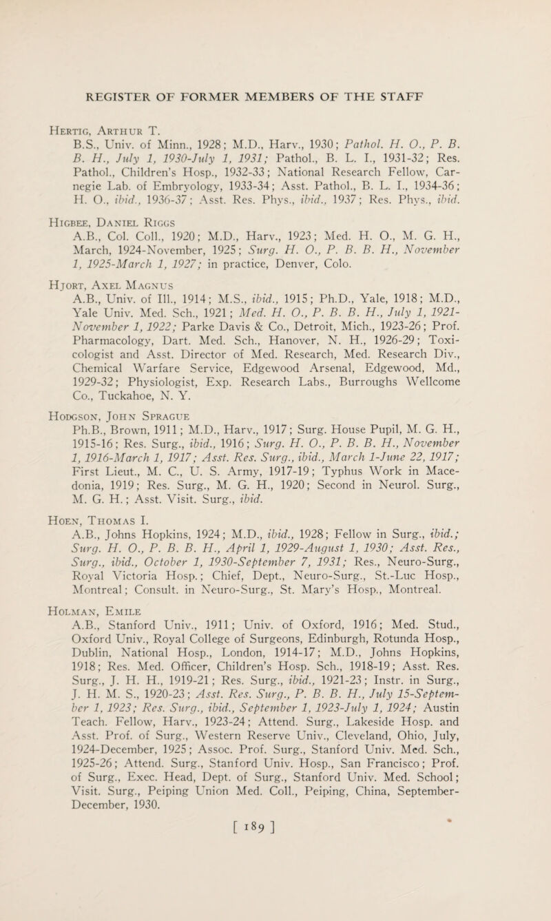 Hertig, Arthur T. B.S., Univ. of Minn., 1928; M.D., Harv., 1930; Pathol. H. O., P. B. B. H., July 1, 1930-July 1, 1931; Pathol., B. L. I., 1931-32; Res. Pathol., Children’s Hosp., 1932-33; National Research Fellow, Car¬ negie Lab. of Embryology, 1933-34; Asst. Pathol., B. L. I., 1934-36; H. O., ibid., 1936-37; Asst. Res. Phvs., ibid., 1937; Res. Phys., ibid. Higbee, Daniel Riggs A.B., Col. Coll., 1920; M.D., Harv., 1923; Med. H. O., M. G. H., March, 1924-November, 1925; Surg. H. O., P. B. B. H., November I, 1925-March 1, 1927; in practice, Denver, Colo. Hjort, Axel Magnus A.B., Univ. of Ill., 1914; M.S., ibid., 1915; Ph.D., Yale, 1918; M.D., Yale Univ. Med. Sch., 1921 ; Med. H. O., P. B. B. H., July 1, 1921- November 1, 1922; Parke Davis & Co., Detroit, Mich., 1923-26; Prof. Pharmacology, Dart. Med. Sch., Hanover, N. H., 1926-29; Toxi¬ cologist and Asst. Director of Med. Research, Med. Research Div., Chemical Warfare Service, Edgewood Arsenal, Edgewood, Md., 1929-32; Physiologist, Exp. Research Labs., Burroughs Wellcome Co., Tuckahoe, N. Y. Hodgson, John Sprague Ph.B., Brown, 1911; M.D., Harv., 1917; Surg. House Pupil, M. G. H., 1915-16; Res. Surg., ibid., 1916; Surg. H. O., P. B. B. H., November I, 1916-March 1, 1917; Asst. Res. Surg., ibid., March 1-June 22, 1917; First Lieut., M. C, U. S. Army, 1917-19; Typhus Work in Mace¬ donia, 1919; Res. Surg., M. G. H., 1920; Second in Neurol. Surg., M. G. H.; Asst. Visit. Surg., ibid. Hoen, Thomas I. A.B., Johns Hopkins, 1924; M.D., ibid., 1928; Fellow in Surg., ibid.; Surg. H. O., P. B. B. H., April 1, 1929-August 1, 1930; Asst. Res., Surg., ibid., October 1, 1930-September 7, 1931; Res., Neuro-Surg., Royal Victoria Hosp.; Chief, Dept., Neuro-Surg., St.-Luc Hosp., Montreal; Consult, in Neuro-Surg., St. Mary’s Hosp., Montreal. Holman, Emile A.B., Stanford Univ., 1911; Lffiiv. of Oxford, 1916; Med. Stud., Oxford Univ., Royal College of Surgeons, Edinburgh, Rotunda Hosp., Dublin, National Hosp., London, 1914-17; M.D., Johns Hopkins, 1918; Res. Med. Officer, Children’s Hosp. Sch., 1918-19; Asst. Res. Surg., J. H. H., 1919-21 ; Res. Surg., ibid., 1921-23 ; Instr. in Surg., J. H. M. S., 1920-23; Asst. Res. Surg., P. B. B. H., July 15-Septem- ber 1, 1923; Res. Surg., ibid., September 1, 1923-July 1, 1924; Austin Teach. Fellow, Harv., 1923-24; Attend. Surg., Lakeside Hosp. and Asst. Prof, of Surg., Western Reserve Univ., Cleveland, Ohio, July, 1924- December, 1925; Assoc. Prof. Surg., Stanford Univ. Med. Sch., 1925- 26; Attend. Surg., Stanford Univ. Hosp., San Francisco; Prof, of Surg., Exec. Head, Dept, of Surg., Stanford Univ. Med. School; Visit. Surg., Peiping Union Med. Coll., Peiping, China, September- December, 1930. 1189 ]