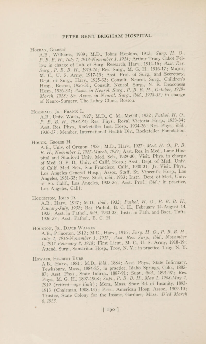 Horrax, Gilbert A.B., Williams, 1909; M.D., Johns Hopkins, 1913; Surg. IP O., P. B. B. H., July 1, 1913-November 1. 1914; Arthur Tracy Cabot Fel¬ low in charge of Lab. of Surg. Research, Harv., 1914-15; Asst. Res. Surg., P. B. B. H., 1915-16; Res. Surg., M. G. H., 1916-17; Major, M. C., U. S. Army, 1917-19; Asst. Prof, of Surg., and Secretary, Dept, of Surg., Harv., 1925-32; Consult. Neurol. Surg., Children’s Hosp., Boston, 1926-31 ; Consult. Neurol. Surg., N. E. Deaconess Hosp., 1926-32; Assoc, in Neurol. Surg., P. B. B. IP, October, 1919- March, 1928; Sr. Assoc, in Neurol. Surg., ibid., 1928-32; in charge of Neuro-Surgery, The Lahey Clinic, Boston. Horsfall, Jr., Frank L. rr A.B., Univ. Wash., 1927; M.D., C. M., McGill, 1932; Pathol. H. O., P. B. B. H., 1932-33; Res. Phys., Royal Victoria Hosp., 1933-34; Asst. Res. Phys., Rockefeller Inst. Hosp., 1934-36; Res. Phys., ibid., 1936-37; Member, International Health Div.. Rockefeller Foundation. Houck, George H. rr _ _ 0 A.B., Univ. of Oregon, 1923; M.D., Harv., 1927; Med. H. O., P. B. B H November 1, 1927-March, 1929; Asst. Res. in Med., Lane Hos¬ pital and Stanford Univ. Med. Sch., 1929-30; Visit. Phys. in charge of Med. O. P. D., Univ. of Calif. Hosp.; Asst., Dept, of Med., Univ. of Calif. Med. Sch., San Francisco, Calif., 1930-31 ; Jr. \ isit. Phys., Los Angeles General Hosp.; Assoc. Staff, St. Vincent’s Hosp., Los Angeles, 1931-32; Exec. Staff, ibid., 1933; Instr., Dept, of Med.. Univ. of So. Calif., Los Angeles, 1933-36; Asst. Prof., ibid.; in practice. Los Angeles, Calif. Houghton, John D. „ _ rr A.B., Harv., 1927; M.D., ibid., 1932; Pathol. H. O., P. B. B. H., January-July, 1932; Res. Pathol., B. C. H., February 14-August 14, 1933; Asst, in Pathol., ibid., 1933-35; Instr. in Path, and Raet., Tufts, 1936-37; Asst. Pathol., B. C. H. Houston, Jr., David Walker A.B., Princeton, 1912; M.D., Harv., 1916; Surg. H. O., P. B. B. IP, July 1, 1916-November 1, 1917; Asst. Res. Surg., ibid., November 1, 1917-February 8, 1918; First Lieut., M. C., U. S. Army, 1918-19; Attend. Surg., Samaritan Hosp., Troy, N. Y.; in practice, 1 roy. N. \ . Howard, Herbert Burr A.B., Harv., 1881; M.D., ibid., 1884; Asst. Phys., State Infirmary, Tewksbury, Mass., 1884-85; in practice, Idaho Springs, Colo., 1885- 87; Asst. Phys., State Infirm., 1887-91; Supt., ibid., 1891-97; Res. Phys., M. G. H., 1897-1908; Supt., P. B. B. H., May 1, 1908-May 1. 1919 (retired—age limit) ; Mem., Mass. State Bd. of Insanity, 1893- 1913 (Chairman, 1908-13); Pres., American Hosp. Assoc., 1909-10; Trustee, State Colony for the Insane, Gardner, Mass. Died March 6,1923. 0