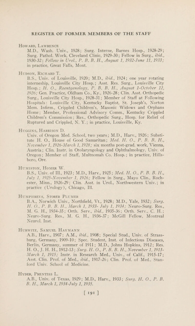 Howard, Lawrence M.D., Wash. Univ., 1928; Surg. Interne, Barnes Hosp., 1928-29; Surg. Pathol. Work, Cleveland Clinic, 1929-30; Fellow in Surg., ibid., 1930-32; Fellow in Urol., P. B. B. H., August 1, 1932-June 11, 1933; in practice, Great Falls, Mont. Hudson, Richard T. B.S., Univ. of Louisville, 1920; M.D., ibid., 1924; one year rotating interneship, Louisville City Hosp.; Asst. Res. Surg., Louisville City Hosp.; H. O., Roentgenology, P. B. B. H., August 1-October 12, 1926; Gen. Practice, Oldham Co., Ky., 1926-28; Clin. Asst. Orthopedic Surg., Louisville City Hosp., 1928-31 ; Member of Staff at Following Hospitals: Louisville City, Kentucky Baptist, St. Joseph’s, Norton Mem. Infirm., Crippled Children’s, Masonic Widows and Orphans Home; Member, Professional Advisory Comm., Kentucky Crippled Children’s Commission ; Res., Orthopedic Surg., Hosp. for Relief of Ruptured and Crippled, N. Y.; in practice, Louisville, Ky. Huggins, Harrison D. Univ. of Oregon Med. School, two years; M.D., Harv., 1926; Substi¬ tute H. O., House of Good Samaritan; Med. H. O., P. B. B. H., November 1, 1926-March 1,1928; six months post-grad, work, Vienna, Austria; Clin. Instr. in Otolaryngology and Ophthalmology, Univ. of Oregon; Member of Staff, Multnomah Co. Hosp.; in practice, Hills¬ boro, Ore. Humiston, Homer W. B.S., Univ. of Ill., 1923; M.D., Harv., 1925; Med. H. O., P. B. B. H., July 1, 1925-Novembcr 1, 1926; Fellow in Surg., Mayo Clin., Roch¬ ester, Minn., 1926-29; Clin. Asst, in Urol., Northwestern Lhiiv.; in practice (Urology), Chicago, Ill. Humphreys, Storer Plumer B.A., Norwich Univ., Northfield, Yt., 1928; M.D., Yale, 1932; Surg. H. O., P. B. B. H., March 1, 1933- July 1, 1934; Neuro-Surg. Res., M. G. H„ 1934-35; Orth. Serv., ibid., 1935-36; Orth. Serv., C. H.; Neuro-Surg. Res., M. G. H., 1936-37; McGill Fellow, Montreal Neurol. Inst. Hurwitz, Samuel Haymann A.B., Harv., 1907; A.M., ibid., 1908; Special Stud., Univ. of Strass- burg, Germany, 1909-10; Spec. Student, Inst, of Infectious Diseases, Berlin, Germany, summer of 1911; M.D., Johns Hopkins, 1912; Res. H. O., J. H. H.,'1912-13; Surg. H. O., P. B. B. H., November 1, 1913- March 1, 1915; Instr. in Research Med., Univ., of Calif., 1915-17; Asst. Clin. Prof, of Med., ibid., 1917-26; Clin. Prof, of Med., Stan¬ ford Univ. School of Medicine. Hyder, Prentiss L. A. B., Univ. of Texas, 1929; M.D., Harv., 1933; Surg. H. O., P. B. B. H., March 1,1934-July 1, 1935. [ ]