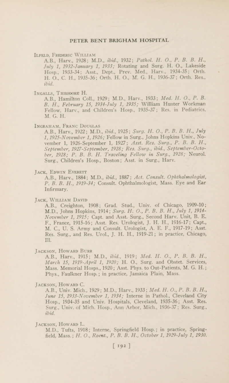 Ilfeld, Frederic William A.B., Harv., 1928; M.D., ibid., 1932; Pathol. H. 0., P. B. B. H., July 1, 1932-Jdnuary 1, 1933; Rotating and Surg. H. O., Lakeside Hosp., 1933-34; Asst., Dept., Prev. Med., Harv., 1934-35; Orth. H. O., C. H„ 1935-36; Orth. H. O., M. G. H., 1936-37; Orth. Res., ibid. Ingalls, Theodore H. A. B., Hamilton Coll., 1929; M.D., Harv., 1933; Med. II. O., P. B. B. H., February 15, 1934-July 1, 1935; William Hunter Workman Fellow. Harv., and Children’s Hosp., 1935-37; Res. in Pediatrics, M. G. H. Ingraham, Franc Douglas A.B., Harv., 1922; M.D., ibid., 1925; Surg. H. O., P. B. B. H., July I, 1925-November 1,1926; Fellow in Surg., Johns Hopkins Univ., No¬ vember 1, 1926-September 1, 1927; Asst. Res. Surg., P. B. B. H., September, 1927-Scptember, 1928; Res. Surg., ibid., Scptcmber-Octo- ber, 1928; P. B. B. H. Traveling Fellozv in Surg., 1928; Neurol. Surg., Children’s Hosp., Boston; Asst, in Surg., Harv. Jack, Edwin Everett A.B., Harv., 1884; M.D., ibid., 1887; Act. Consult. Ophthalmologist, P. B. B. H., 1919-34; Consult. Ophthalmologist, Mass. Eye and Ear Infirmary. Jack, William David A.B., Creighton, 1908; Grad. Stud., Univ. of Chicago, 1909-10; M.D., Johns Hopkins, 1914; Surg. H. 0., P. B. B. H., July 1, 1914- Noz'embcr 1, 1915; Capt. and Asst. Surg., Second Harv. Unit, B. E. F., France, 1915-16; Asst. Res. Urologist, J. H. H., 1916-17; Capt., M. C., U. S. Army and Consult. Urologist, A. E. F., 1917-19; Asst. Res. Surg., and Res. Urol., J. H. H., 1919-21 ; in practice, Chicago, Ill. Jackson, Howard Burr A.B., Harv., 1915; M.D., ibid., 1919; Med. H. O., P. B. B. H., March 15, 1919-April 1, 1920; H. O., Surg. and Obstet. Services, Mass. Memorial Hosps., 1920; Asst. Phys. to Out-Patients, M. G. H.; Phys., Faulkner Hosp.; in practice, Jamaica Plain, Mass. Jackson, Howard C. A.B., Univ. Mich., 1929; M.D., Harv., 1933; Med. H. O., P. B. B. H., June 15, 1933-Novcmbcr 1, 1934; Interne in Pathol., Cleveland City Hosp., 1934-35 and Univ. Hospitals, Cleveland, 1935-36; Asst. Res. Surg., Univ. of Mich. Hosp., Ann Arbor, Mich., 1936-37; Res. Surg., ibid. Jackson, Howard L. M.D., Tufts, 1918; Interne, Springfield Hosp.; in practice, Spring- field, Mass.; H. O., Roent., P. B. B. H., October 1, 1929-July 1, 1930.