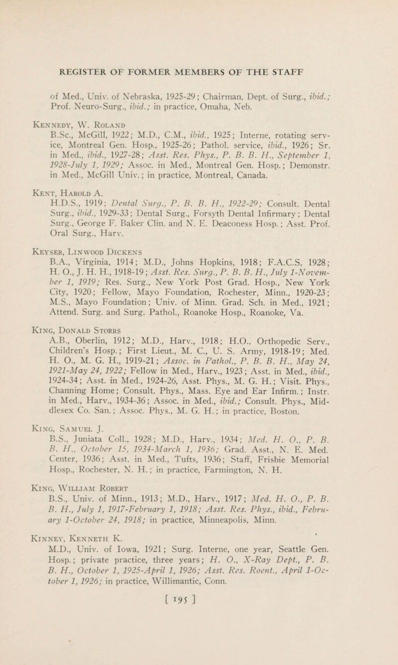 of Med., Univ. of Nebraska, 1925-29; Chairman, Dept, of Surg., ibid.; Prof. Neuro-Surg., ibid.; in practice, Omaha, Neb. Kennedy, W. Roland B.Sc., McGill, 1922; M.D., C.M., ibid., 1925; Interne, rotating serv¬ ice, Montreal Gen. Hosp., 1925-26; Pathol, service, ibid., 1926; Sr. in Med., ibid., 1927-28; Asst. Res. Phys., P. B. B. H., September 1, 1928-July 1, 1929; Assoc, in Med., Montreal Gen. Hosp.; Demonstr. in Med., McGill Univ.; in practice, Montreal, Canada. Kent, Harold A. H.D.S., 1919; Dental Surg., P. B. B. H., 1922-29; Consult. Dental Surg., ibid., 1929-33; Dental Surg., Forsyth Dental Infirmary; Dental Surg., George F. Baker Clin, and N. E. Deaconess Hosp.; Asst. Prof. Oral Surg., Harv. Keyser, Linwood Dickens B.A., Virginia, 1914; M.D., Johns Hopkins, 1918; F.A.C.S, 1928; H. O., J. H. H., 1918-19; Asst. Res. Surg., P. B. B. PI., July 1-Novem- ber 1, 1919; Res. Surg., New York Post Grad. Hosp., New York City, 1920; Fellow, Mayo Foundation, Rochester, Minn., 1920-23; M.S., Mayo Foundation; Univ. of Minn. Grad. Sch. in Med., 1921; Attend. Surg. and Surg. Pathol., Roanoke Hosp., Roanoke, Va. King, Donald Storrs A. B., Oberlin, 1912; M.D., Harv., 1918; H.O., Orthopedic Serv., Children’s Hosp.; First Lieut., M. C, U. S. Army, 1918-19; Med. H. O., M. G. H., 1919-21; Assoc, in Pathol., P. B. B. H., May 24, 1921-May 24, 1922; Fellow in Med., Harv., 1923; Asst, in Med., ibid., 1924-34; Asst, in Med., 1924-26, Asst. Phys., M. G. H.; Visit. Phys., Channing Home; Consult. Phys., Mass. Eye and Ear Infirm.; Instr. in Med., Harv., 1934-36; Assoc, in Med., ibid.; Consult. Phys., Mid¬ dlesex Co. San.; Assoc. Phys., M. G. H.; in practice, Boston. King, Samuel J. B. S., Juniata Coll., 1928; M.D., Harv., 1934; Med. H. O., P. B. B. H., October 15, 1924-March 1, 1936; Grad. Asst., N. E. Med. Center, 1936; Asst, in Med., Tufts, 1936; Staff, Frisbie Memorial Hosp., Rochester, N. H.; in practice, Farmington, N. H. King, William Robert B.S., Univ. of Minn., 1913; M.D., Harv., 1917; Med. H. O., P. B. B. H., July 1, 1917-February 1, 1918; Asst. Res. Phys., ibid., Febru¬ ary 1-October 24, 1918; in practice, Minneapolis, Minn. Kinney, Kenneth K. M.D., Univ. of Iowa, 1921; Surg. Interne, one year, Seattle Gen. Hosp.; private practice, three years; H. 0., X-Ray Dept., P. B. B. H., October 1, 1925-April 1, 1926; Asst. Res. Roent., April 1-Oc- tober 1, 1926; in practice, Willimantic, Conn.